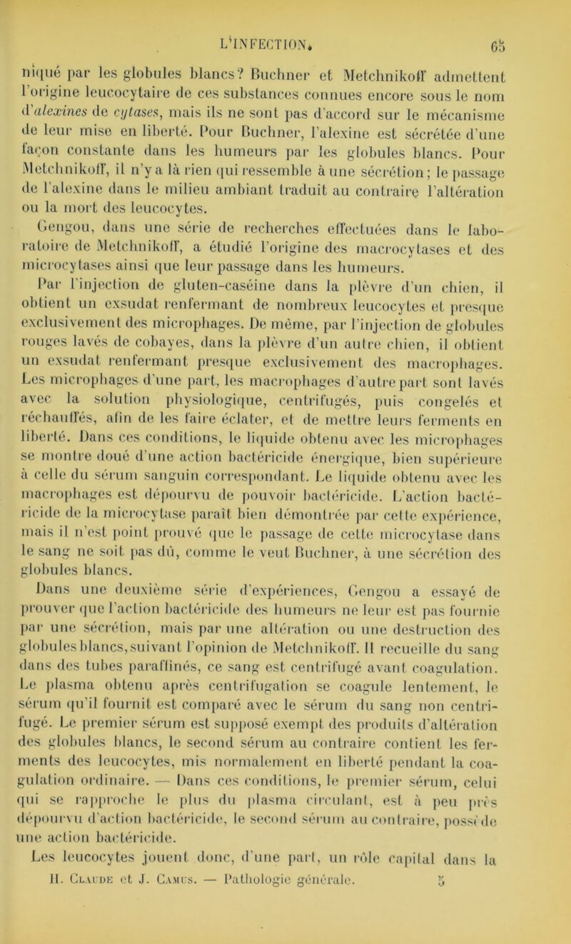 L'INFECTION* 6b niqué par les globules blancs? Buchner et Metchnikoff admettent 1 origine leucocytaire de ces substances connues encore sous le nom d alexine s de cijtase,s, mais ils ne sont pas daccord suc le mécanisme de leur mise en liberté. Pour Buchner, l’alexine est sécrétée d’une façon constante dans les humeurs par les globules blancs. Pour Metchnikoff, il n’y a là rien qui ressemble aune sécrétion; le passage de l'alexine dans le milieu ambiant traduit au contraire l’altération ou la mort des leucocytes. Gengou, dans une série de recherches effectuées dans le labo- ratoire de Metchnikoff, a étudié l’origine des macrocytases et des microcytases ainsi que leur passage dans les humeurs. Par l’injection de gluten-caséine dans la plèvre d’un chien, il obtient un exsudât renfermant de nombreux leucocytes et presque exclusivement des microphages. De même, par l’injection de globules rouges lavés de cobayes, dans la plèvre d’un autre chien, il obtient un exsudât renfermant presque exclusivement des macrophages. Les microphages d'une part, les macrophages d’autre part sont lavés avec la solution physiologique, centrifugés, puis congelés et réchautïés, afin de les taire éclater, et de mettre leurs ferments en liberté. Dans ces conditions, le liquide obtenu avec les microphages se montre doué d’une action bactéricide énergique, bien supérieure à celle du sérum sanguin correspondant. Le liquide obtenu avec les macrophages est dépourvu de pouvoir bactéricide. L’action bacté- ricide de la microcytase [tarait bien démontrée par cette expérience, mais il n est point prouvé que le passage de cette microcytase dans le sang ne soit pas dû, comme le veut Buchner, à une sécrétion des globules blancs. Dans une deuxième série d'expériences, Gengou a essayé de prouver que l'action bactéricide des humeurs ne leur est pas fournie par une sécrétion, mais par une altération ou une destruction des globules blancs, suivant l’opinion de Metchnikoff. Il recueille du sang dans des tubes paraffinés, ce sang est centrifugé avant coagulation. Le plasma obtenu après centrifugation se coagule lentement, le sérum qu’il fournit est comparé avec le sérum du sang non centri- fugé. Le premier sérum est supposé exempt des produits d’altération des globules blancs, le second sérum au contraire contient les fer- ments des leucocytes, mis normalement en liberté pendant la coa- gulation ordinaire. — Dans ces conditions, le premier sérum, celui qui se rapproche le plus du plasma circulant, est à peu près dépourvu d’action bactéricide, le second sérum au contraire, posside une action bactéricide. Les leucocytes jouent donc, d’une part, un rôle capital dans la II. Claude et J. Camus. — Pathologie générale. 6