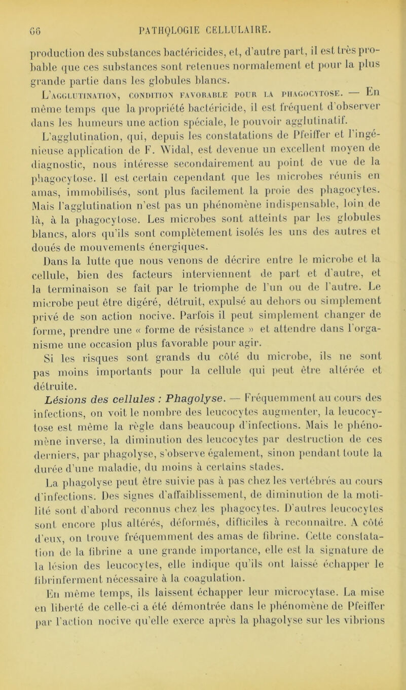 production des substances bactéricides, et, d’autre part, il est très pro- bable ([ue ces substances sont retenues normalement et pour la plus grande partie dans les globules blancs. L’agglutination, condition favorable pour la phagocytose. En même temps que la propriété bactéricide, il est iréquent d observer dans les humeurs une action spéciale, le pouvoir agglutinatif. L’agglutination, qui, depuis les constatations de Pfeiffer et 1 ingé- nieuse application de F. Widal, est devenue un excellent moyen de diagnostic, nous intéresse secondairement au point de vue de la phagocytose. U est certain cependant que les microbes réunis en amas, immobilisés, sont plus facilement la proie des phagocytes. Mais l’agglutination n’est pas un phénomène indispensable, loin de là, à la phagocytose. Les microbes sont atteints par les globules blancs, alors qu’ils sont complètement isolés les uns des autres et doués de mouvements énergiques. Dans la lutte que nous venons de décrire entre le microbe et la cellule, bien des facteurs interviennent de part et d’autre, et la terminaison se fait par le triomphe de l’un ou de l'autre. Le microbe peut être digéré, détruit, expulsé au dehors ou simplement privé de son action nocive. Parfois il peut simplement changer de forme, prendre une « forme de résistance » et attendre dans l'orga- nisme une occasion plus favorable pour agir. Si les risques sont grands du côté du microbe, ils ne sont pas moins importants pour la cellule qui peut être altérée et détruite. Lésiojis des cellules : Phagolyse. — Fréquemment au cours des infections, on voit le nombre des leucocytes augmenter, la leucocy- tose est même la règle dans beaucoup d’infections. Mais le phéno- mène inverse, la diminution des leucocytes par destruction de ces derniers, par phagolyse, s’observe également, sinon pendant toute la durée d’une maladie, du moins à certains stades. La phagolyse peut être suivie pas à pas chez les vertébrés au cours d'infections. Des signes d'affaiblissement, de diminution de la moti- lité sont d’abord reconnus chez les phagocytes. D’autres leucocytes sont encore plus altérés, déformés, difticiles à reconnaître. A côté d’eux, on trouve fréquemment des amas de fibrine. Cette constata- tion de la fibrine a une grande importance, elle est la signature de la lésion des leucocytes, elle indique qu’ils ont laissé échapper le fibrinferment nécessaire à la coagulation. En même temps, ils laissent échapper leur mieroeylase. La mise en liberté de celle-ci a été démontrée dans le phénomène de Pfeiffer par l’action nocive qu’elle exerce après la phagolyse sur les vibrions