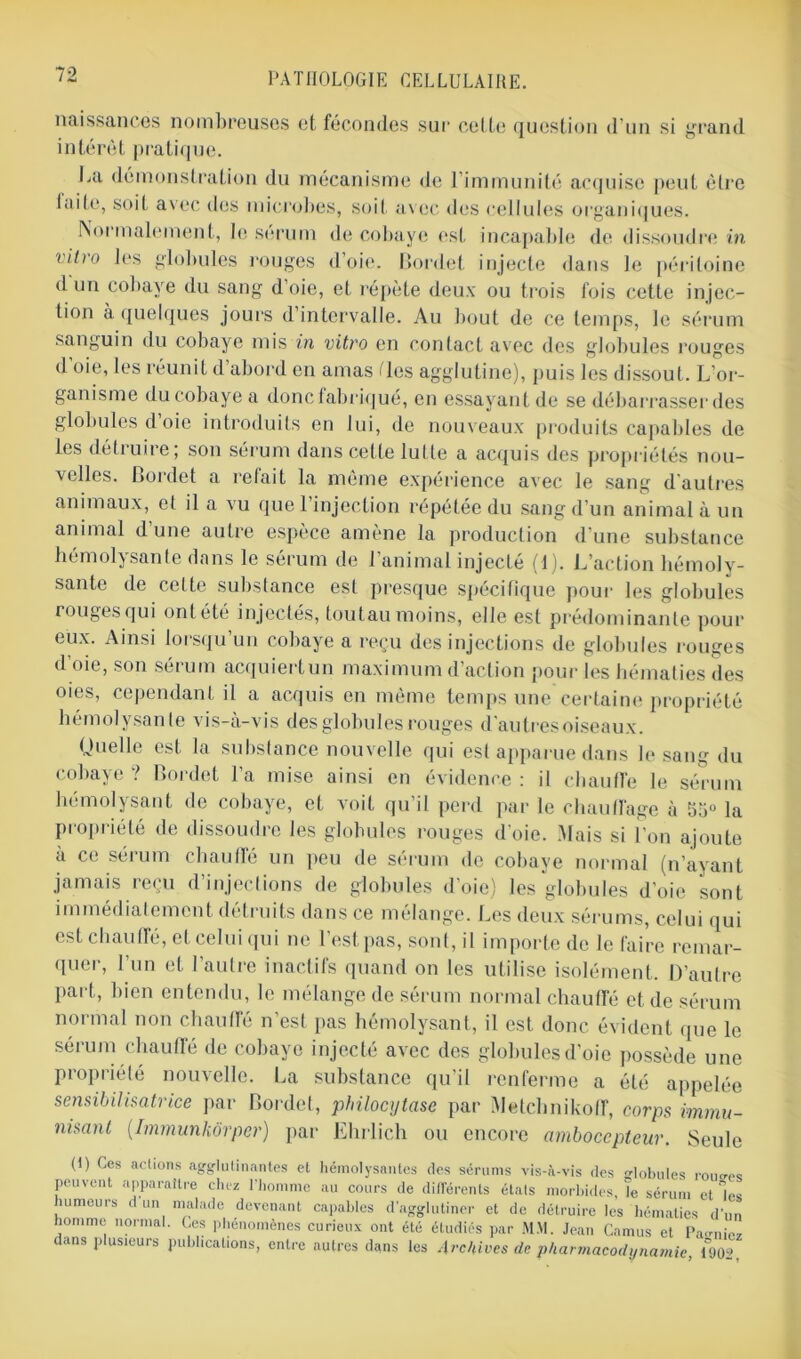 naissances nombreuses et fécondes sur celte question d’un si grand intérêt pratique. La démonstration du mécanisme de l'immunité acquise peut être laite, soit avec des microbes, soit avec des cellules organiques. Normalement, le sérum de cobaye est incapable de dissoudre in vitro les globules rouges d’oie. Bordel injecte dans le péritoine d un cobaye du sang d’oie, et répète deux ou trois fois cette in jec- tion à quelques jours d intervalle. Au bout de ce temps, le sérum sanguin du cobaye mis in vitro en contact avec des globules rouges d’oie, les réunit d’abord en amas <les agglutine), puis les dissout. L’or- ganisme du cobaye a donc fabriqué, en essayant de se débarrasser des globules d oie introduits en lui, de nouveaux produits capables de les détiuire; son sérum dans cette lutte a acquis des propriétés nou- velles. Bordet a refait la même expérience avec le sang d'autres animaux, et il a vu que l’injection répétée du sang d’un animal à un animal d’une autre espèce amène la production d’une substance hémolysante dans le sérum de l’animal injecté (1). L’action hémoly- sante de celte substance est presque spécifique pour les globules rouges qui ont été injectés, toutau moins, elle est prédominante pour eux. Ainsi lorsqu’un cobaye a reçu des injections de globules rouges d oie, son seium acquiertun maximum d action pour les hématies des oies, cependant il a acquis en même temps une certaine propriété hémolysante vis-à-vis des globules rouges d'autres oiseaux. Quelle est la substance nouvelle qui est apparue dans le sang du cobaye ? Bordet l’a mise ainsi en évidence : il chauffe le sérum hémolysant de cobaye, et voit qu’il perd par le chauffage à 55° la Propriété de dissoudre les globules rouges d’oie. Mais si l’on ajoute à ce sérum chauffé un peu de sérum de cobaye normal (n’ayant jamais reçu d’injections de globules d’oie) les globules d'oie sont immédiatement détruits dans ce mélange. Les deux sérums, celui qui est chauffé, et celui qui ne l’est pas, sont, il importe de le faire remar- quer, l’un et l’autre inactifs quand on les utilise isolément. D’autre part, bien entendu, le mélange de sérum normal chauffé et de sérum normal non chauffé n’est pas hémolysant, il est donc évident que le sérum chauffé de cobaye injecté avec des globules d’oie possède une propriété nouvelle. La substance qu'il renferme a été appelée sensibilisatrice par Bordet, philocytase par Melchnikoff, corps immu- nisant (.Immunkôrper) par Ehrlich ou encore ambocepteur. Seule (1) Ces actions agglutinantes et hémolysantes des sérums vis-à-vis des globules routes peuvent apparaître chez l'homme au cours de différents étals morbides, le sérum et les humeurs d un malade devenant capables d’agglutiner et de détruire les hématies d’un nomme normal. Ces phénomènes curieux ont été étudiés par MM. Jean Camus et Payiez dans plusieurs publications, entre autres dans les Archives de pharmacodynamie, 190L>