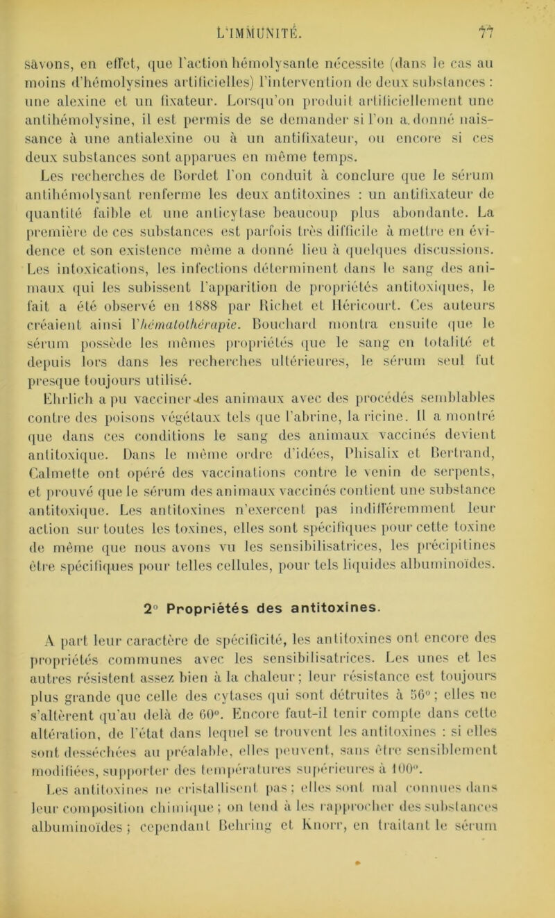 Sâvons, en effet, que l’action hémolysanle nécessite (dans le cas au moins d’hémolysines artificielles) l’intervention de deux substances : une alexine et un fixateur. Lorsqu’on produit arfilieiellcment une antihémolysine, il est permis de se demander si l’on a. donné nais- sance à une antialexine ou à un antifixateur, ou encore si ces deux substances sont apparues en même temps. Les recherches de Bordet l’on conduit à conclure que le sérum antihémolysant renferme les deux antitoxines : un antifixateur de quantité faillie et une anlicytase beaucoup plus abondante. La première de ces substances est parfois très difficile à mettre en évi- dence et son existence même a donné lieu à quelques discussions. Les intoxications, les infections déterminent dans le sang des ani- maux qui les subissent l’apparition de propriétés antitoxiques, le fait a été observé en 1888 par Richet et llérieourt. Ces auteurs créaient ainsi Yhcmatothérapie. Bouchard montra ensuite que le sérum possède les mêmes propriétés que le sang en totalité et depuis lors dans les recherches ultérieures, le sérum seul fut presque toujours utilisé. Lhrlich a pu vacciner aies animaux avec des procédés semblables contre îles poisons végétaux tels que l’abrine, la ricine. 11 a montré que dans ces conditions le sang des animaux vaccinés devient antitoxique. Dans le même ordre d’idées, Phisalix et Bertrand, Cal met te ont opéré des vaccinations contre le venin de serpents, et prouvé que le sérum des animaux vaccinés contient une substance antitoxique. Les antitoxines n’exercent pas indifféremment leur action sur toutes les toxines, elles sont spécifiques pour cette toxine de même que nous avons vu les sensibilisatrices, les précipitines être spécifiques pour telles cellules, pour tels liquides albuminoïdes. 2° Propriétés des antitoxines. A part leur caractère de spécificité, les antitoxines ont encore des propriétés communes avec les sensibilisatrices. Les unes et les autres résistent assez bien à la chaleur; leur résistance est toujours plus grande que celle des cytases qui sont détruites à 56°; elles ne s’altèrent qu’au delà de 60°. Encore faut-il tenir compte dans celte altération, de l’état dans lequel se trouvent les antitoxines : si elles sont desséchées au préalable, elles peuvent, sans être sensiblement modifiées, supporter des températures supérieures a 100°. Les antitoxines ne cristallisent pas; elles sont mal connues dans leur composition chimique; <>n tend a les rapprocher des substances albuminoïdes; cependant Behring et Knorr, en traitant le sérum