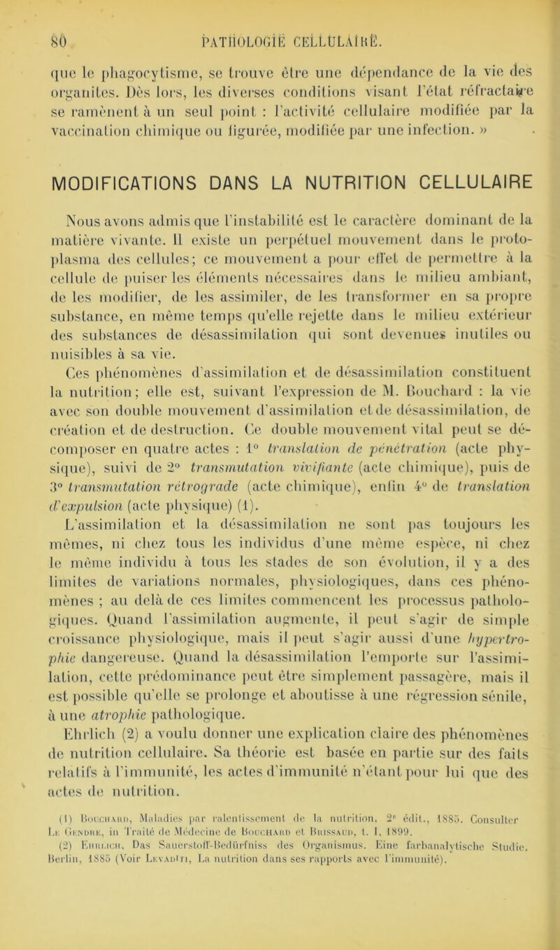 que le phagocytisme, se trouve être une dépendance de la vie des organites. Dès lors, les diverses conditions visant l’état réfractaire se ramènent à un seul point : l’activité cellulaire modifiée par la vaccination chimique ou figurée, modifiée par une infection. » MODIFICATIONS DANS LA NUTRITION CELLULAIRE Nous avons admis que l’instabilité est le caractère dominant de la matière vivante. 11 existe un perpétuel mouvement dans le proto- plasma des cellules; ce mouvement a pour effet de permettre à la cellule de puiser les éléments nécessaires dans le milieu ambiant, de les modifier, de les assimiler, de les transformer en sa propre substance, en même temps qu’elle rejette dans le milieu extérieur des substances de désassimilation qui sont devenues inutiles ou nuisibles à sa vie. Ces phénomènes d’assimilation et de désassimilation constituent la nutrition; elle est, suivant l'expression de M. Bouchard : la vie avec son double mouvement d’assimilation et de désassimilation, de création et de destruction. Ce double mouvement vital peut se dé- composer en quatre actes : 1° translation de pénétration (acte phy- sique), suivi de 2° transmutation vivifiante (acte chimique), puis de 3° transmutation rétrograde (acte chimique), enfin 4U de translation d'expulsion (acte physique) (1). L’assimilation et la désassimilation ne sont pas toujours les mêmes, ni chez tous les individus d’une même espèce, ni chez le même individu à tous les stades de son évolution, il y a des limites de variations normales, physiologiques, dans ces phéno- mènes ; au delà de ces limites commencent les processus patholo- giques. Quand l’assimilation augmente, il peut s'agir de simple croissance physiologique, mais il peut s’agir aussi d'une hypertro- phie dangereuse. Quand la désassimilation l’emporte sur l’assimi- lation, cette prédominance peut être simplement passagère, mais il est possible qu’elle se prolonge et aboutisse à une régression sénile, à une atrophie pathologique. Ehrlich (2) a voulu donner une explication claire des phénomènes de nutrition cellulaire. Sa théorie est basée en partie sur des faits relatifs à l’immunité, les actes d’immunité n’étant pour lui que des actes de nutrition. (1) Bouchard, Maladies par ralentissement, de la nutrition, 2* édit., 1885. Consulter Lk Gendre, in Traité de Médecine de Bouchard et Buissaud, l. I. 1899. (2) Ehri.ich, Das Sauerstoit-Bedürftiiss des Organisions. Eine farbanalytisclie Studio. Berlin, 1885 (Voir LkvadUi, La nutrition dans ses rapports avec l'immunité).