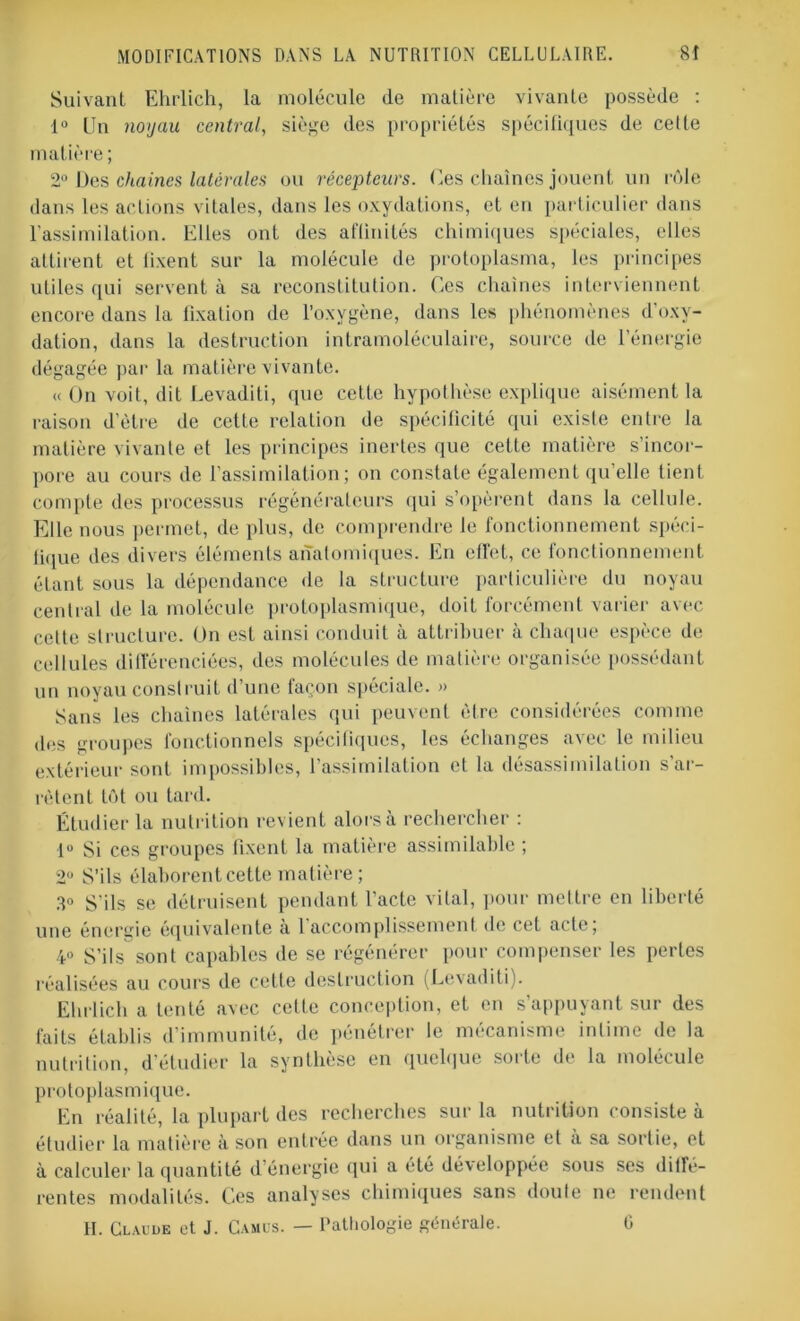 Suivant Ehrlich, la molécule de matière vivante possède : 1° Un nojau central, siège des propriétés spécifiques de celte matière ; 2° Des chaînes latérales ou récepteurs. Ces chaînes jouent un rôle dans les actions vitales, dans les oxydations, et en particulier dans l'assimilation. Elles ont des affinités chimiques spéciales, elles attirent et fixent sur la molécule de protoplasma, les principes utiles qui servent à sa reconstitution. Ces chaînes interviennent encore dans la fixation de l’oxvgène, dans les phénomènes d'oxy- dation, dans la destruction intramoléculaire, source de l’énergie dégagée par la matière vivante. « On voit, dit Levaditi, que cette hypothèse explique aisément la raison d’ètre de cette relation de spécificité qui existe entre la matière vivante et les principes inertes que cette matière s’incor- pore au cours de l'assimilation; on constate également qu’elle tient compte des processus régénérateurs qui s’opèrent dans la cellule. Elle nous permet, de plus, de comprendre le fonctionnement spéci- lique des divers éléments anatomiques. En effet, ce fonctionnement étant sous la dépendance de la structure particulière du noyau central de la molécule protoplasmique, doit forcément varier avec cette structure. Un est ainsi conduit à attribuer à chaque espèce de cellules différenciées, des molécules de matière organisée possédant un noyau construit d’une façon spéciale. » Sans les chaînes latérales qui peuvent être considérées comme des groupes fonctionnels spécifiques, les échanges avec le milieu extérieur sont impossibles, l’assimilation et la désassimilation s’ar- rêtent tôt ou tard. Étudier la nutrition revient alors à rechercher : lu Si ces groupes fixent la matière assimilable ; 2Ü S’ils élaborent cette matière; 3° S’ils se détruisent pendant l’acte vital, pour mettre en liberté une énergie équivalente à l’accomplissement de cet acte; 4° S’ils sont capables de se régénérer pour compenser les pertes réalisées au cours de cette destruction (Levaditi). Ehrlich a tenté avec cette conception, et en s’appuyant sur des faits établis d’immunité, de pénétrer le mécanisme intime de la nutrition, d'étudier la synthèse en quelque sorte de la molécule protoplasmique. En réalité, la plupart des recherches sur la nutrition consiste à étudier la matière à son entrée dans un organisme et à sa sortie, et à calculer la quantité d’énergie qui a été développée sous ses diffé- rentes modalités. Ces analyses chimiques sans doute ne rendent H. Claude et J. Camus. — Pathologie générale. G