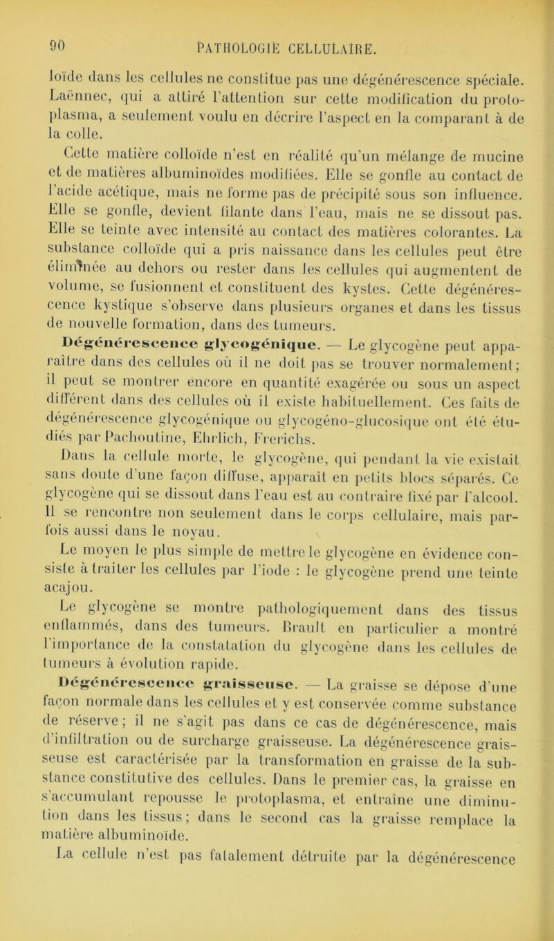 loi'de dans les cellules ne constitue pas une dégénérescence spéciale. Laënnec, qui a attiré l’attention sur cette modification du proto- plasma, a seulement voulu en décrire l’aspect en la comparant à de la colle. et de matières albuminoïdes modifiées. Elle se gonfle au contact de I acide acétique, mais ne forme pas de précipité sous son influence. Elle se gonfle, devient iilante dans l’eau, mais ne se dissout pas. Elle se teinte avec intensité au contact des matières colorantes. La substance colloïde qui a pris naissance dans les cellules peut être éliminée au dehors ou rester dans les cellules qui augmentent de volume, se fusionnent et constituent des kystes. Cette dégénéres- cence kystique s’observe dans plusieurs organes et dans les tissus de nouvelle formation, dans des tumeurs. Dégénérescence glycogénique. — Le glycogène peut appa- raître dans des cellules où il ne doit pas se trouver normalement; il peut se montrer encore en quantité exagérée ou sous un aspect dilièrent dans des cellules où il existe habituellement. Ces faits de dégénérescence glycogénique ou glycogéno-glucosique ont été étu- diés par Cachou line, Ehrlich, Frerichs. Dans la cellule morte, le glycogène, qui pendant la vie existait sans doute d’une façon diffuse, apparaît en petits blocs séparés. Ce glycogène qui se dissout dans l’eau est au contraire fixé par l’alcool. II se rencontre non seulement dans le corps cellulaire, mais par- fois aussi dans le noyau. Le moyen le plus simple de mettre le glycogène en évidence con- siste à traiter les cellules par 1 iode : le glycogène prend une teinte acajou. Le glycogène se montre pathologiquement dans des tissus enflammés, dans des tumeurs. Brault en particulier a montré 1 importance de la constatation du glycogène dans les cellules de tumeurs à évolution rapide. Dégénérescence graisseuse. — La graisse se dépose d’une façon normale dans les cellules et y est conservée comme substance de îéserve, il ne s agit pas dans ce cas de dégénérescence, mais d’infiltration ou de surcharge graisseuse. La dégénérescence grais- seuse est caractérisée par la transformation en graisse de la sub- stance constitutive des cellules. Dans le premier cas, la graisse en s’accumulant repousse le protoplasma, et entraîne une diminu- tion dans les tissus; dans le second cas la graisse remplace la m a t i è re al bu m i n oïde. La cellule n est pas (alalement détruite par la dégénérescence