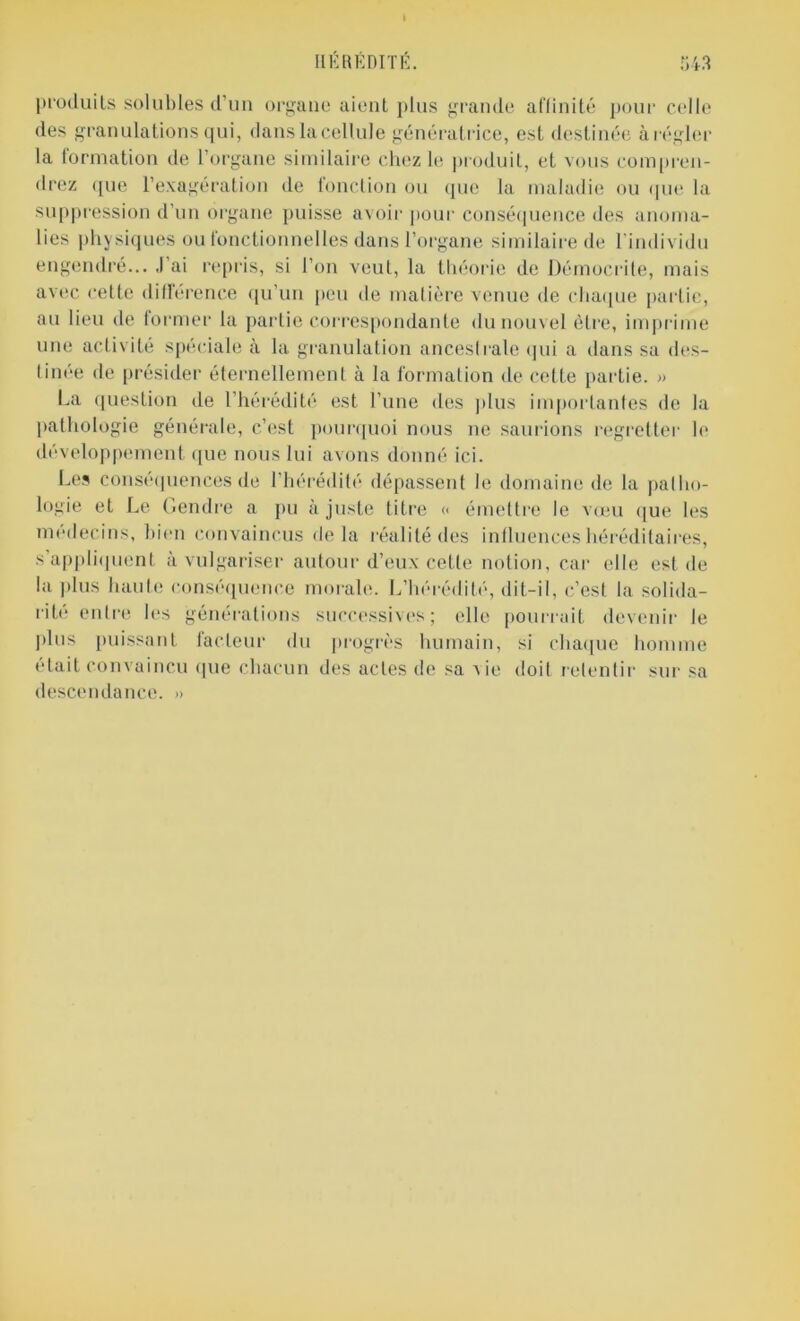 produits solubles d’un organe aient plus grande affinité pour celle des granulations qui, dans la cellule génératrice, est destinée à régler la formation de l’organe similaire chez le produit, et vous compren- drez que l’exagération de fonction ou que la maladie ou que la suppression d’un organe puisse avoir pour conséquence des anoma- lies physiques ou fonctionnelles dans l’organe similaire de l'individu engendré... J’ai repris, si l’on veut, la théorie de Démocrite, mais avec cette différence qu’un peu de matière venue de chaque partie, au lieu de former la partie correspondante du nouvel être, imprime une activité spéciale à la granulation anceslrale qui a dans sa des- tinée de présider éternellement à la formation de cette partie. » La question de l’hérédité est l’une des plus importantes de la pathologie générale, c’est pourquoi nous ne saurions regretter le développement que nous lui avons donné ici. Les conséquences de l’hérédité dépassent le domaine de la patho- logie et Le Gendre a pu ajuste titre « émettre le vœu que les médecins, bien convaincus delà réalité des influences héréditaires, s’appliquent à vulgariser autour d’eux cette notion, car elle est de la plus haute conséquence morale. L’hérédité, dit-il, c’est la solida- rité entre les générations successives; elle pourrait devenir le plus puissant facteur du progrès humain, si chaque homme était convaincu que chacun des actes de sa vie doit retentir sur sa descendance. »