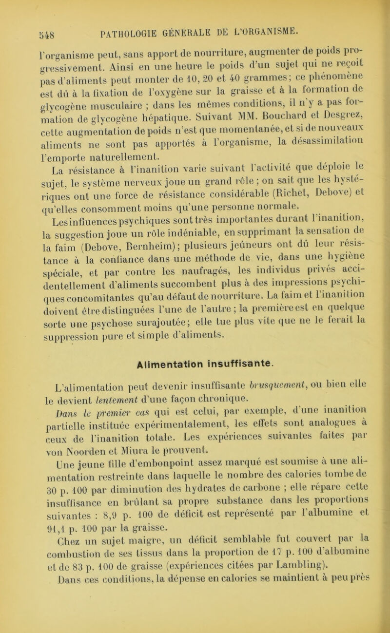 l’organisme peut, sans apport de nourriture, augmenter de poids pro- gressivement. Ainsi en une heure le poids d’un sujet qui ne i eqoït pas d’aliments peut monter de 10, 20 et 40 grammes; ce phénomène est dû à la lixation de l’oxygène sur la graisse et à la formation de glycogène musculaire ; dans les mêmes conditions, il n y a pas loi - mation de glycogène hépatique. Suivant MM. Bouchard et Desgrez, cette augmentation de poids n’est que momentanée, et si de nouveaux aliments ne sont pas apportés à l’organisme, la désassimilation l’emporte naturellement. La résistance à l’inanition varie suivant l’activité que déploie le sujet, le système nerveux joue un grand rôle ; on sait que les hysté- riques ont une force de résistance considérable (Richet, Debove) et qu’elles consomment moins qu’une personne normale. Les influences psychiques sonttrès importantes durant 1 inanition, la suggestion joue un rôle indéniable, en supprimant la sensation de la faim (Debove, Bernheim); plusieurs jeûneurs ont dû leur résis- tance à la conliance dans une méthode de vie, dans une hygiène spéciale, et par contre les naufragés, les individus privés acci- dentellement d’aliments succombent plus à des impressions psychi- ques concomitantes qu’au défaut de nourriture. La faim et l’inanition doivent être distinguées l’une de l’autre; la première est en quelque sorte une psychose surajoutée; elle tue plus vite que ne le ferait la suppression pure et simple d’aliments. Alimentation insuffisante. L’alimentation peut devenir insuffisante brusquement, ou bien elle le devient lentement d’une façon chronique. Dans le premier eus qui est celui, par exemple, d une inanition partielle instituée expérimentalement, les etfets sont analogues à ceux de l’inanition totale. Les expériences suivantes faites par von Noorden et Miura le prouvent. Une jeune tille d’embonpoint assez marque est soumise a une ali- mentation restreinte dans laquelle le nombre des calories tombe de 30 p. 100 par diminution des hydrates de carbone ; elle répare cette insuffisance en brûlant sa propre substance dans les proportions suivantes : 8,9 p. 100 de déficit est représenté par l’albumine et 91,1 p. 100 par la graisse. Chez un sujet maigre, un déficit semblable fut couvert par la combustion de ses tissus dans la proportion de 17 p. 100 d’albumine et de 83 p. 100 de graisse (expériences citées par Lambling). Dans ces conditions, la dépense en calories se maintient à peu près