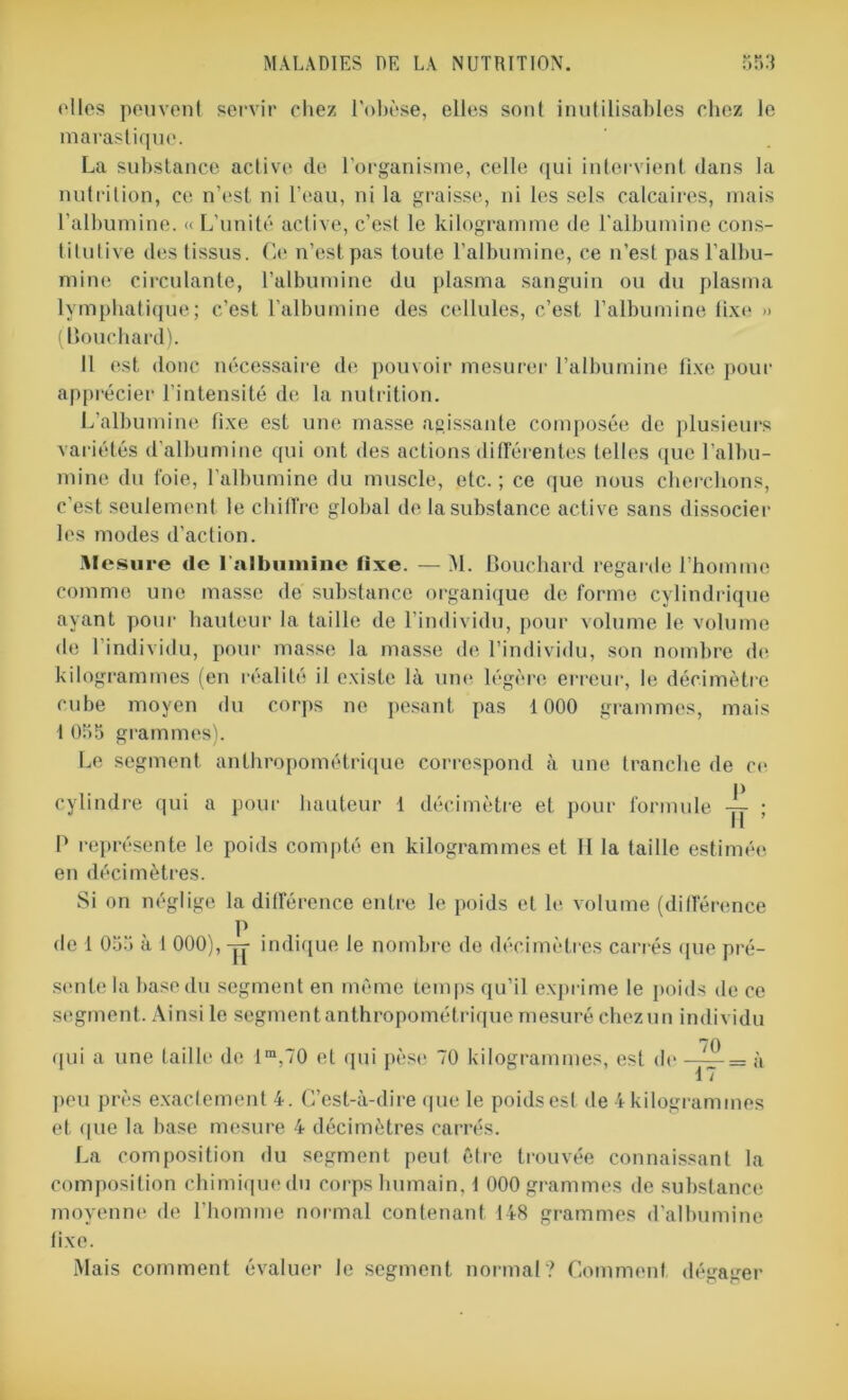 elles peuvent servir chez l'obèse, elles sont inutilisables chez le marastique. La substance active de l'organisme, celle qui intervient dans la nutrition, ce n’est, ni l’eau, ni la graisse, ni les sels calcaires, mais l’albumine. « L’unité active, c’est le kilogramme de l'albumine cons- titutive des tissus. Ce n’est pas toute l’albumine, ce n’est pas l’albu- mine circulante, l’albumine du plasma sanguin ou du plasma lymphatique; c’est l’albumine des cellules, c’est, l’albumine fixe » (Bouchard). Il est donc nécessaire de pouvoir mesurer l’albumine fixe pour apprécier l’intensité de la nutrition. L’albumine fixe est une masse agissante composée de plusieurs variétés d'albumine qui ont des actions différentes telles que l’albu- mine du foie, l’albumine du muscle, etc.; ce que nous cherchons, c'est seulement le chiffre global de la substance active sans dissocier les modes d'action. Mesure de l’albumine fixe. — M. Bouchard regarde l’homme comme une masse de substance organique de forme cylindrique ayant pour hauteur la taille de l’individu, pour volume le volume de 1 individu, pour masse la masse de l’individu, son nombre de kilogrammes (en réalité il existe là une légère erreur, le décimètre cube moyen du corps ne pesant pas 1000 grammes, mais 1 055 grammes). Le segment anthropométrique correspond à une tranche de ce cylindre qui a pour hauteur 1 décimètre et pour formule -|j- ; P représente le poids compté en kilogrammes et II la taille estimée en décimètres. Si on néglige la différence entre le poids et le volume (différence P de 1 055 a 1 000), — indique le nombre de décimètres carrés que pré- sente la base du segment en même temps qu’il exprime le poids de ce segment. Ainsi le segment anthropométrique mesuré chez un individu qui a une (aille de lm.70 et qui pèse 70 kilogrammes, est de —à 17 peu près exactement 4. C’est-à-dire que le poids est de 4 kilogrammes et que la base mesure 4 décimètres carrés. La composition du segment peut être trouvée connaissant la composition chimiquedu corps humain, 1 000 grammes de substance moyenne de l’homme normal contenant 148 grammes d’albumine fixe. Mais comment évaluer le segment normal? Comment dégager