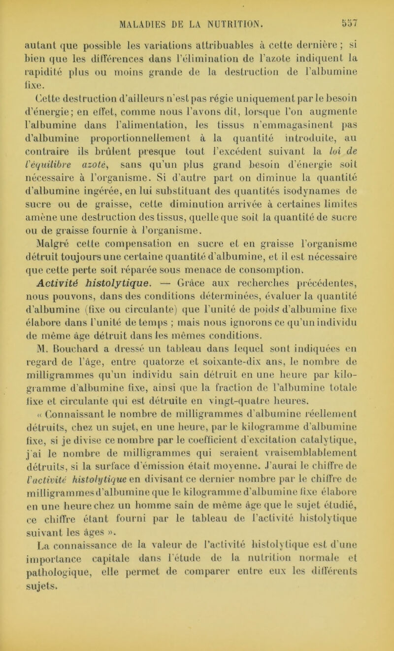 autant que possible les variations attribuables à cette dernière ; si bien que les différences dans l’élimination de l’azote indiquent la rapidité plus ou moins grande de la destruction de l’albumine fixe. Cette destruction d’ailleurs n'est pas régie uniquement par le besoin d’énergie; en effet, comme nous l’avons dit, lorsque l’on augmente l’albumine dans l’alimentation, les tissus n’emmagasinent pas d’albumine proportionnellement à la quantité introduite, au contraire ils brûlent presque tout l’excédent suivant la loi de l'équilibre azote, sans qu’un plus grand besoin d’énergie soit nécessaire à l’organisme. Si d’autre part on diminue la quantité d’albumine ingérée, en lui substituant des quantités isodynames de sucre ou de graisse, cette diminution arrivée à certaines limites amène une destruction des tissus, quelle que soit la quantité de sucre ou de graisse fournie à l’organisme. Malgré cette compensation en sucre et en graisse l’organisme détruit toujours une certaine quantité d’albumine, et il est nécessaire que cette perte soit réparée sous menace de consomption. Activité histolytique. — Grâce aux recherches précédentes, nous pouvons, dans des conditions déterminées, évaluer la quantité d’albumine (fixe ou circulante) que l’unité de poids d’albumine fixe élabore dans l’unité de temps ; mais nous ignorons ce qu’un individu de même âge détruit dans les mêmes conditions. M. Bouchard a dressé un tableau dans lequel sont indiquées en regard de l’âge, entre quatorze et soixante-dix ans, le nombre de milligrammes qu’un individu sain détruit en une heure par kilo- gramme d’albumine fixe, ainsi que la fraction de l’albumine totale lixe et circulante qui est détruite en vingt-quatre heures. « Connaissant le nombre de milligrammes d’albumine réellement détruits, chez un sujet, en une heure, parle kilogramme d’albumine fixe, si je divise ce nombre par le coefficient d'excitation catalytique, j'ai le nombre de milligrammes qui seraient vraisemblablement détruits, si la surface d’émission était moyenne. J’aurai le chiffre de l'activité histolytique en divisant ce dernier nombre par le chiffre de milligrammesd’albumine que le kilogramme d’albumine lixe élabore en une heure chez un homme sain de même âge que le sujet étudié, ce chiffre étant fourni par le tableau de l’activité histolytique suivant les âges ». La connaissance de la valeur de l’activité histolytique est d’une importance capitale dans l’étude de la nutrition normale et pathologique, elle permet de comparer entre eux les différents sujets.