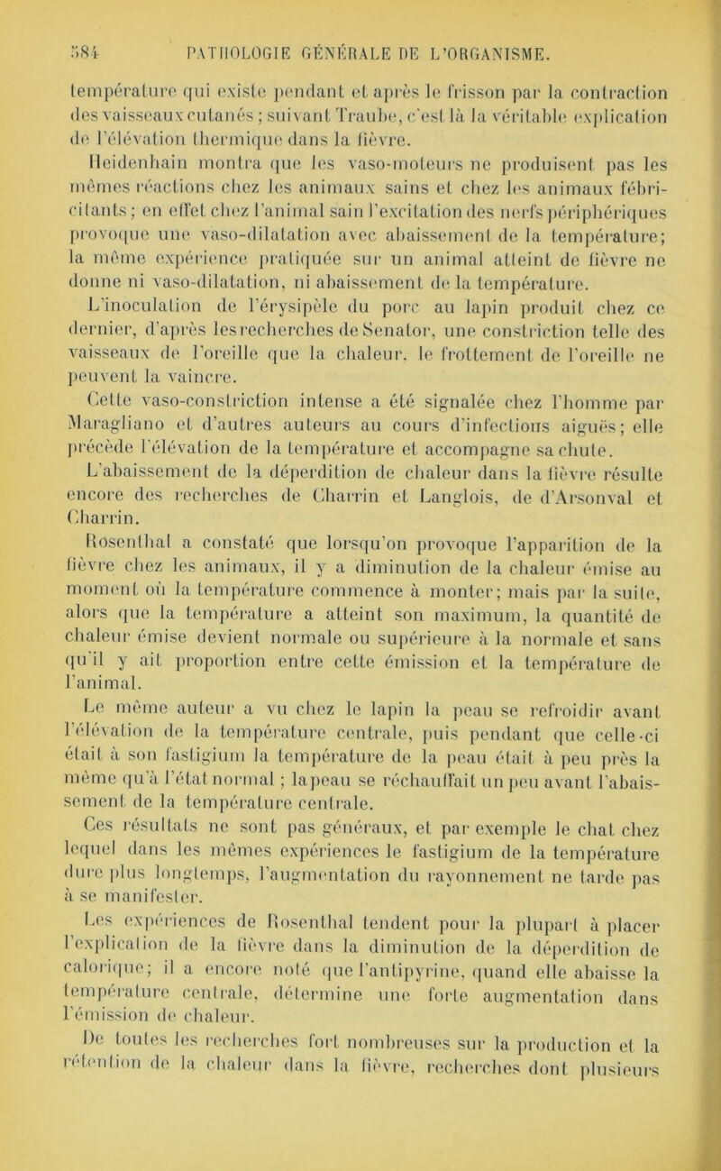 température qui existe pendant et après le frisson par la contraction des vaisseaux cutanés ; suivant Traube, c'est là la véritable explication de l’élévation thermique dans la fièvre. fleidenhain montra que les vaso-moteurs ne produisent pas les mêmes réactions chez les animaux sains et chez 1rs animaux fébri- citants; en effet chez l’animal sain l’excitation des nerfs périphériques provoque une vaso-dilatation avec abaissement de la température; la même expérience pratiquée sur un animal atteint de lièvre no donne ni vaso-dilatation, ni abaissement delà température. L’inoculation de l’érysipèle du porc au lapin produit chez ce dernier, d’après les recherches de Senator, une constriction telle des vaisseaux de l’oreille que la chaleur, le frottement de l’oreille ne peuvent la vaincre. Cette vaso-constriction intense a été signalée chez l’homme par Maragliano et d’autres auteurs au cours d’infections aiguës; elle précède l’élévation de la température et accompagne sa chute. L abaissement de la déperdition de chaleur dans la lièvre résulte encore des recherches de Charrin et Langlois, de d’Arsonval et Charrin. Rosenthal a constaté que lorsqu’on provoque l’apparition de la fièvre chez les animaux, il y a diminution de la chaleur émise au moment où la température commence à monter; mais par la suite, alors que la température a atteint son maximum, la quantité de chaleur émise devient normale ou supérieure à la normale et sans qu'il y ait proportion entre cette émission et 1a. température de l’animal. Le même auteur a vu chez le lapin la peau se refroidir avant l’élévation de la température centrale, puis pendant que celle-ci était à son fastigium la température de la peau était à peu près la même qu’à l’état normal ; lapeau se réchauffait un peu avant l’abais- sement de la température centrale. Ces résultats ne sont pas généraux, et par exemple le chat chez lequel dans les mêmes expériences le fastigium de la température dure plus longtemps, l’augmentation du rayonnement ne tarde pas à se manifester. Les expériences de Rosenthal tendent pour la plupart à placer l’explicalion de la lièvre dans la diminution de la déperdition de calorique; il a encore noté que l’antipyrine, quand elle abaisse la tempéralure centrale, détermine une forte augmentation dans l’émission de chaleur. De toutes les recherches fort nombreuses sur la production et la rétention de la chaleur dans la fièvre, recherches dont plusieurs