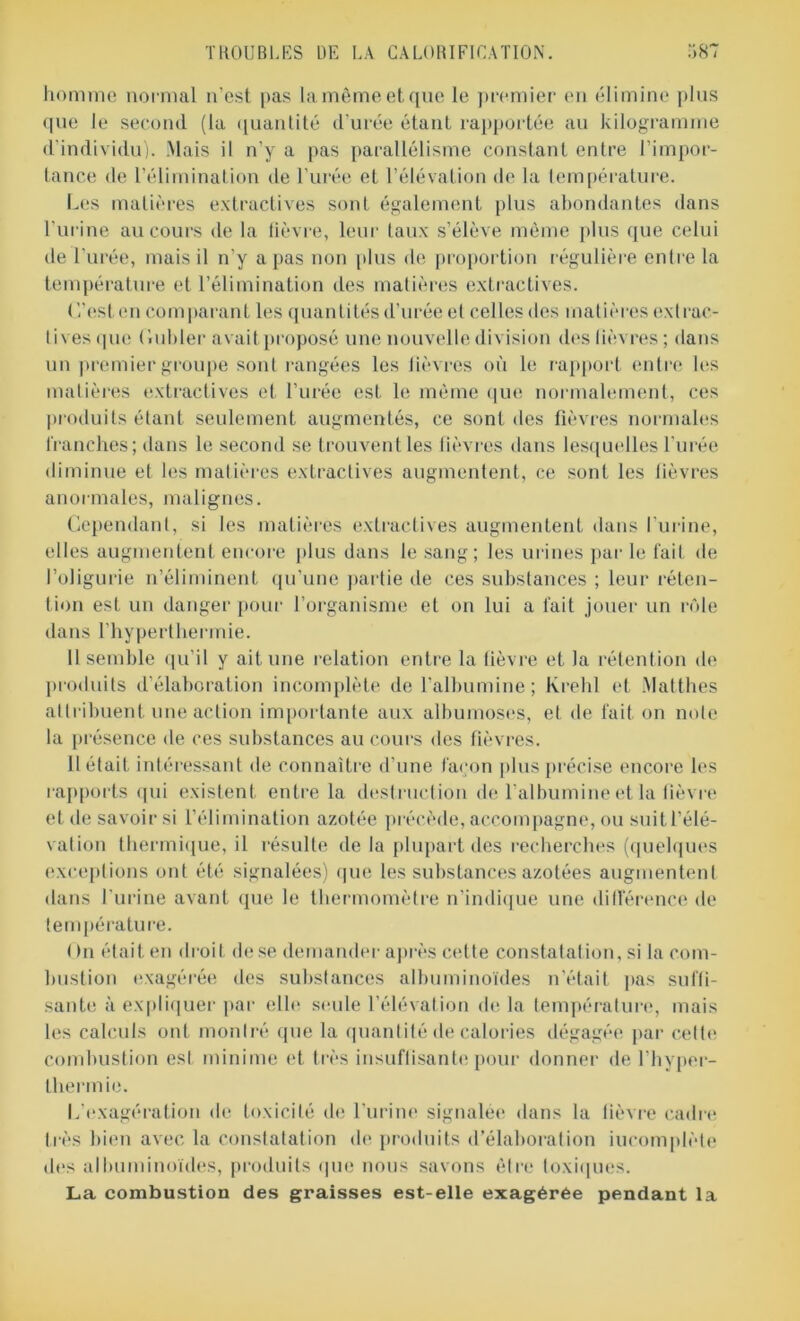 homme normal n'est pas lamêmeetque le premier en élimine plus que le second (la quantité d urée étant rapportée au kilogramme d'individu). Mais il n’y a pas parallélisme constant entre l’impor- tance de l'élimination de l'urée et l’élévation de la température. Les matières extractives sont également plus abondantes dans l’urine au cours de la fièvre, leur taux s’élève même plus que celui de l'urée, mais il n'y a pas non plus de proportion régulière entre la température et l’élimination îles matières extractives. C’est en comparant les quantités d’urée et celles des matières extrac- tives «pie Cubler avait proposé une nouvelle division des lièvres; dans un premier groupe sont rangées les lièvres où le rapport entre les matières extractives et l’urée est h; même que normalement, ces produits étant seulement augmentés, ce sont des fièvres normales franches ; dans le second se trouvent les fièvres dans lesquelles l'urée diminue et les matières extractives augmentent, ce sont les lièvres anormales, malignes. Cependant, si les matières extractives augmentent dans l'urine, elles augmentent encore plus dans le sang; les urines par le fait de l’oligurie n’éliminent qu’une partie de ces substances ; leur réten- tion est un danger pour l’organisme et on lui a lait jouer un rôle dans l’hyperthermie. Il semble qu’il y ait une relation entre la fièvre et la rétention de produits d’élaboration incomplète de l'albumine; Ivrehl et .Matthes attribuent une action importante aux albumoses, et de fait on note la présence de ces substances au cours des fièvres. U était intéressant de connaître d’une façon plus précise encore les rapports qui existent entre la destruction de l’albumine et la fièvre et de savoir si l’élimination azotée précède, accompagne, ou suit l’élé- vation thermique, il résulte de la plupart des recherches (quelques exceptions ont été signalées) que les substances azotées augmentent dans l'urine avant que le thermomètre n’indique une différence de température. ( )n était en droit de se demander après cette constatation, si la com- bustion exagérée des substances albuminoïdes n'était pas suffi- sante à expliquer par elle seule l’élévation delà température, mais les calculs ont montré que la quantité de calories dégagée par cette combustion est minime et très insuffisante pour donner de l’hyper- thermie. L’exagération de toxicité de l’urine signalée dans la lièvre cadre très bien avec la constatation de produits d’élaboration incomplète des albuminoïdes, produits que nous savons être toxiques. La combustion des graisses est-elle exagérée pendant la