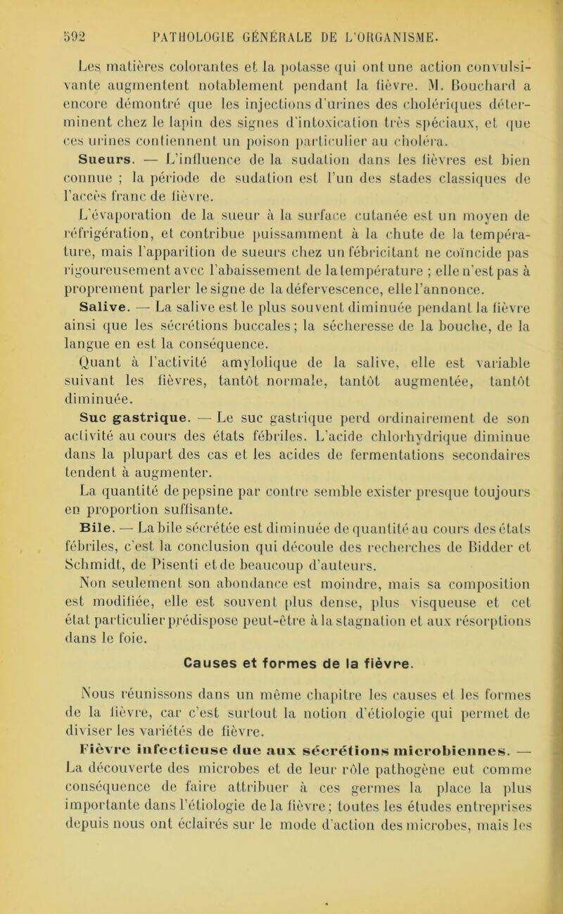 Les matières colorantes et la potasse qui ont une action convulsi- vante augmentent notablement pendant la lièvre. M. Bouchard a encore démontré que tes injections d’urines des cholériques déter- minent chez le lapin des signes d'intoxication très spéciaux, et que ces urines contiennent un poison particulier au choléra. Sueurs. — L’influence de la sudation dans les lièvres est bien connue ; la période de sudation est l’un des stades classiques de l’accès franc de lièvre. L’évaporation de la sueur à la surface cutanée est un moyen de réfrigération, et contribue puissamment à la chute de la tempéra- ture, mais l’apparition de sueurs chez un fébricitant ne coïncide pas rigoureusement avec l’abaissement de lalempérature ; elle n’est pas à proprement parler le signe de la défervescence, elle l’annonce. Salive. — La salive est le plus souvent diminuée pendant la lièvre ainsi que les sécrétions buccales; la sécheresse de la bouche, de la langue en est la conséquence. Quant à l’activité amylolique de la salive, elle est variable suivant les lièvres, tantôt normale, tantôt augmentée, tantôt diminuée. Suc gastrique. — Le suc gastrique perd ordinairement de son activité au cours des états fébriles. L’acide chlorhydrique diminue dans la plupart des cas et les acides de fermentations secondaires tendent à augmenter. La quantité de pepsine par contre semble exister presque toujours en proportion suffisante. Bile. — Labile sécrétée est diminuée de quantité au cours des états fébriles, c’est la conclusion qui découle des recherches de Bidder et Schmidt, de Pisenti et de beaucoup d’auteurs. Non seulement son abondance est moindre, mais sa composition est modifiée, elle est souvent plus dense, plus visqueuse et cet état particulier prédispose peut-être à la stagnation et aux résorptions dans le foie. Causes et formes de la fièvre. Nous réunissons dans un même chapitre les causes et les formes de la fièvre, car c’est surtout la notion d’étiologie qui permet de diviser les variétés de fièvre. Fièvre infectieuse due aux sécrétions microbiennes. — La découverte des microbes et de leur rôle pathogène eut comme conséquence de faire attribuer à ces germes la place la plus importante dans l’étiologie delà lièvre; toutes les études entreprises depuis nous ont éclairés sur le mode d’action des microbes, mais les