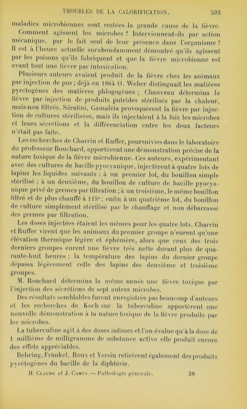 maladies microbiennes sont restées la grande cause de la lièvre. Comment agissent les microbes ? Interviennent-ils par action mécanique, par le fait seul de leur présence dans l’organisme? Il est a 1 heure actuelle surabondamment démontré qu ils agissent pai les poisons qu ils fabriquent et que la fièvre microbienne est avant tout une lièvre par intoxication. Plusieurs auteurs avaient produit de la fièvre chez les animaux par injection de pus ; déjà en 1864 O. W eber distinguait les matières pyrétogènes des matières phlogogènes ; Chauveau détermina la iievre par injection de produits putrides stérilisés par la chaleur, mais non filtrés. Sérafini, Gamalëia provoquèrent la fièvre par injec- tion de eu Unies stérilisées, mais ils injectaient à la fois les microbes el leurs sécrétions et la différenciation entre les deux facteurs n’était pas faite. Les recherches de Charrin et Butler, poursuivies dans le laboratoire du professeur Bouchard, apportèrent une démonstration précise de la nature toxique de la fièvre microbienne. Ces auteurs, expérimentant avec des cultures de bacille pyocyanique, injectèrent à quatre lois de lapins les liquides suivants : à un premier lot, du bouillon simple stérilisé ; à un deuxième, du bouillon de culture de bacille pyocya- nique privé de germes par filtration ; à un troisième, le môme bouillon filtré et de plus chauffé à 115°; enfin à un quatrième lot, du bouillon de culture simplement stérilisé par le chauffage et non débarrassé des germes par filtration. Les doses injectées étaient les mêmes pour les quatre lots. Charrin et Ruffer virent que les animaux du premier groupe n’eurent qu’une élévation thermique légère et éphémère, alors que ceux des trois derniers groupes eurent une fièvre très nette durant plus de qua- rante-huit heures ; la température des lapins du dernier groupe dépassa légèrement celle des lapins des deuxième et troisième groupes. M. Bouchard détermina la même année une fièvre toxique par l’injection des sécrétions de sept autres microbes. Des résultats semblables furent enregistrés pas beaucoup d'auteurs et les recherches de Koch sur la tuberculine apportèrent une nouvelle démonstration à la nature toxique de la fièvre produite par les microbes. La tuberculine agit à des doses infimes et l'on évalue qu’à la dose de f millième de milligramme de substance active elle produit encore des effets appréciables. Behring, Frankel, Roux et Yersin retirèrent également des produits pyrétogènes du bacille de la diphtérie. H. Claude et J. Camus. — Pathologie générale. 38