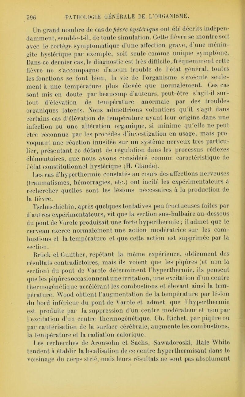 Un grand nombre de cas de fièvre hystérique ont été décrits indépen- damment, semble-t-il, de toute simulation. Cette fièvre se montre soit avec le cortège symptomatique d’une affection grave, d’une ménin- gite hystérique par exemple, soit seule comme unique symptôme. Dans ce dernier cas, le diagnostic est très difficile, fréquemment celte fièvre ne s’accompagne d’aucun trouble de l’état général, toutes les fonctions se font bien, la vie de l’organisme s’exécute seule- ment à une température plus élevée que normalement. Ces cas sont mis en doute par beaucoup d’auteurs, peut-être s’agit-il sur- tout d’élévation de température anormale par des troubles organiques latents. Nous admettrions volontiers qu’il s’agit dans certains cas d’élévation de température ayant leur origine dans une infection ou une altération organique, si minime qu'elle ne peut être reconnue par les procédés d’investigation en usage, mais pro voquant une réaction inusitée sur un système nerveux très particu- lier, présentant ce défaut de régulation dans les processus réflexes élémentaires, que nous avons considéré comme caractéristique de l’état constitutionnel hystérique (li. Claude). Les cas d’hyperthermie constatés au cours désaffections nerveuses (traumatismes, hémorragies, etc.) ont incité les expérimentateurs à rechercher quelles sont les lésions nécessaires à la production de la fièvre. Tseheschichin, après quelques tentatives peu fructueuses faites par d’autres expérimentateurs, vit que la section sus-bulbaire au-dessous du pont de Varole produisait une forte hyperthermie ; il admet que le cerveau exerce normalement une action modératrice sur les com- bustions et la température et que cette action est supprimée par la section. Brück et Gunther, répétant la même expérience, obtiennent des résultats contradictoires, mais ils voient que les piqûres (et non la section) du pont de Varole déterminent l’hyperthermie, ils pensent que les piqûres occasionnent une irritation, une excitation d’un centre thermogénétique accélérant les combustions et élevant ainsi la tem- pérature. NVood obtient l’augmentation de la température par lésion du bord inférieur du pont de Varole et admet que l’hyperthermie est produite par la suppression d’un centre modérateur et non par l’excitation d’un centre thermogénétique. Ch. Richet, par piqûre ou par cautérisation de la surface cérébrale, augmente les combustions, la température et la radiation calorique. Les recherches de Aronsohn et Sachs, Sawadoroski, Ilale White tendent à établir la localisation de ce centre hyperthermisant dans le voisinage du corps strié, mais leurs résultats ne sont pas absolument