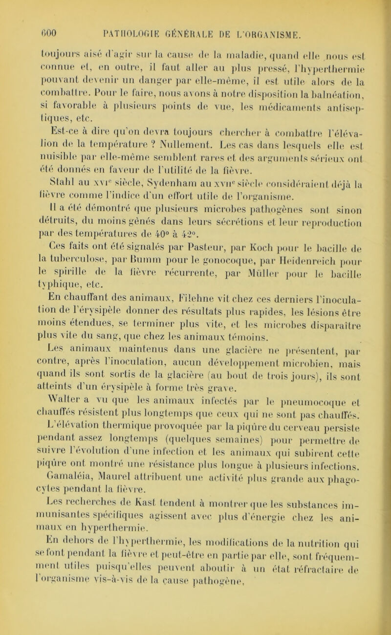 toujours aisé d’agir sur la cause de la maladie, quand elle nous est connue et, en outre, il faut aller au plus pressé, l’hyperthermie pouvant devenir un danger par elle-même, il est utile alors de la combattre. Pour le faire, nous avons à notre disposition la balnéation, si favorable à plusieurs points de vue, les médicaments antisep- tiques, etc. Est-ce à dire qu’on devra toujours chercher à combattre l’éléva- lion de la température? Nullement. Les cas dans lesquels elle est- nuisible par elle-même semblent rares et des arguments sérieux ont été donnés en faveur de l’utilité de la fièvre. Slabl au x\r siècle, Sydenham au xvnc siècle considéraient déjà la lièvre comme l’indice d'un effort utile de l’organisme. Il a été démontré que plusieurs microbes pathogènes sont sinon détruits, du moins gênés dans leurs sécrétions et leur reproduction par des températures de 40° à 42°. Ces faits ont été signalés par Pasteur, par Ivoch pour le bacille de la tuberculose, par Bunim pour le gonocoque, par Heidenreich pour le spirille de la lièvre récurrente, par .Millier pour le bacille typhique, etc. En chauffant des animaux, Eilehne vit chez ces derniers l’inocula- tion de l’érvsipèle donner des résultats plus rapides, les lésions être moins étendues, se terminer plus vite, et les microbes disparaître plus Aile du sang, que chez les animaux témoins. Les animaux maintenus dans une glacière ne présentent, par contre, apres 1 inoculation, aucun développement microbien, mais quand ils sont sortis de la glacière (au bout de trois jours), ils sont atteints d’un érysipèle à forme très grave. Walter a vu que les animaux infectés par le pneumocoque et chauffés résistent plus longtemps que ceux qui ne sont pas chauffés. L’élévation thermique provoquée par la piqûre du cerveau persiste pendant assez longtemps (quelques semaines) pour permettre de suivre l’évolution d'une infection et les animaux qui subirent cette piqûre ont montré une résistance plus longue à plusieurs infections. Gamaléia, Maurel attribuent une activité plus grande aux phago- cytes pendant la fièvre. Les recherches de lvast tendent à montrer que les substances im- munisantes spécifiques agissent avec plus d’énergie chez les ani- maux en hyperthermie. En dehors de 1 hyperthermie, les modifications de la nutrition qui se font pendant la fièv re et peut-être en part ie par elle, sont fréquem- ment utiles puisqu’elles peuvent aboutir à un état réfractaire de 1 organisme, vis-à-vis de la cause pathogène,