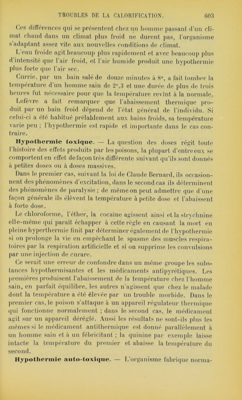 (.es différences qui se présentent chez un homme passant d’un cli- mat chaud dans un climat plus froid ne durent pas, l’organisme s’adaptant assez vite aux nouvelles conditions de climat. L’eau froide agit beaucoup plus rapidement et avec beaucoup plus d intensité que l’air froid, et l’air humide produit une hypothermie plus forte que l’air sec. Currie, par un bain salé de douze minutes à 8°, a fait tomber la température d’un homme sain de 2°,3 et une durée de plus de trois heures fut nécessaire pour que la température revînt à la normale. Lefèvre a tait remarquer que l’abaissement thermique pro- duit par un bain froid dépend de l’état général de l’individu. Si celui-ci a été habitué prélablement aux bains froids, sa température varie peu ; l’hypothermie est rapide et importante dans le cas con- traire. Hypothermie toxique. — La question des doses régit toute l’histoire des effets produits par les poisons, la plupart d’entre eux se comportent en effet de façon très différente suivant qu’ils sont donnés à petites doses ou à doses massives. Dans le premier cas, suivant la loi de Claude Bernard, ils occasion- nent des phénomènes d’excitation, dans le second cas ils déterminent des phénomènes de paralysie; de même on peut admettre que d’une façon générale ils élèvent la température à petite dose et l’abaissent à forte dose. Le chloroforme, l’éther, la cocaïne agissent ainsi et la strychnine elle-même qui paraît échapper à cette règle en causant la mort en pleine hyperthermie finit par déterminer également de l'hypothermie si on prolonge la vie en empêchant le spasme des muscles respira- toires par la respiration artificielle et si on supprime les convulsions par une injection de curare. Ce serait une erreur de confondre dans un même groupe les subs- tances hypothermisantes et les médicaments antipyrétiques. Les premières produisent l’abaissement de la température chez l’homme sain, en parfait équilibre, les autres n’agissent que chez le malade dont la température a été élevée par un trouble morbide. Dans le premier cas, le poison s’attaque à un appareil régulateur thermique qui fonctionne normalement ; dans le second cas, le médicament agit sur un appareil déréglé. Aussi les résultats ne sont-ils plus les mêmes si le médicament antithermique est donné parallèlement à un homme sain et à un fébricitant ; la quinine par exemple laisse intacte la température du premier et abaisse la température du second. Hypothermie auto-toxique. — L’organisme fabrique norma-