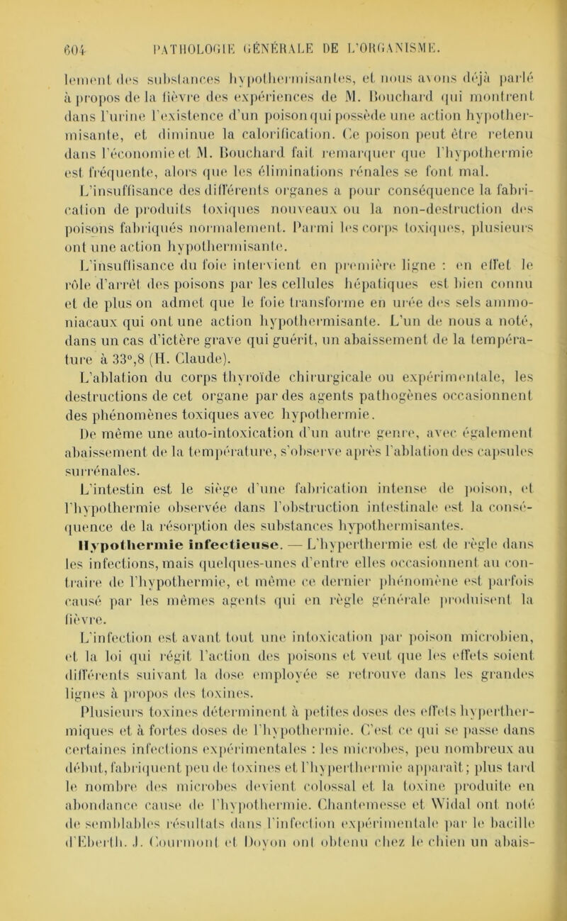 lement des substances hypothermisantes, et nous avons déjà parlé à propos de la lièvre des expériences de M. Bouchard qui montrent dans l’urine l’existence d’un poison qui possède une action hypother- misante, et diminue la calorification. Ce poison peut être retenu dans l’économie et i\l. Bouchard fait remarquer que l’hypothermie est fréquente, alors que les éliminations rénales se font mal. L’insuffisance des différents organes a pour conséquence la fabri- cation de produits toxiques nouveaux ou la non-destruction des poisons fabriqués normalement. Parmi les corps toxiques, plusieurs ont une action hypothermisanle. L’insuffisance du foie intervient en première ligne : en effet le rôle d’arrêt des poisons par les cellules hépatiques est bien connu et de plus on admet que le foie transforme en urée des sels ammo- niacaux qui ont une action hypothermisante. L’un de nous a noté, dans un cas d’ictère grave qui guérit, un abaissement de la tempéra- ture à 33°,8 (H. Claude). L’ablation du corps thyroïde chirurgicale ou expérimentale, les destructions de cet organe par des agents pathogènes occasionnent des phénomènes toxiques avec hypothermie. De même une auto-intoxication d’un autre genre, avec également abaissement de la température, s’observe après l’ablation des capsules surrénales. L’intestin est le siège d’une fabrication intense de poison, et l’hypothermie observée dans l’obstruction intestinale est la consé- quence de la résorption des substances hypothermisantes. Hypothermie Infectieuse. — L’hyperthermie est de règle dans les infections, mais quelques-unes d’entre elles occasionnent au con- traire de l’hypothermie, et même ce dernier phénomène est parfois causé par les mêmes agents qui en règle générale produisent la lièvre. L’infection est avant tout une intoxication par poison microbien, et la loi qui régit l’action des poisons et veut que les effets soient différents suivant la dose employée se retrouve dans les grandes lignes à propos des toxines. Plusieurs toxines déterminent à petites doses des effets hyperther- miques et à fortes doses de l’hypothermie. C’est ce qui se passe dans certaines infections expérimentales : les microbes, peu nombreux au début, fabriquent peu de toxines et l’hyperthermie apparaît; plus tard le nombre des microbes devient colossal et la toxine produite en abondance cause de l’hypothermie. Chantemesse et Widal ont noté de semblables résultats dans l’infection expérimentale par le bacille d’Lberth. ,1. Courmont et Dovon ont obtenu chez le chien un abais-