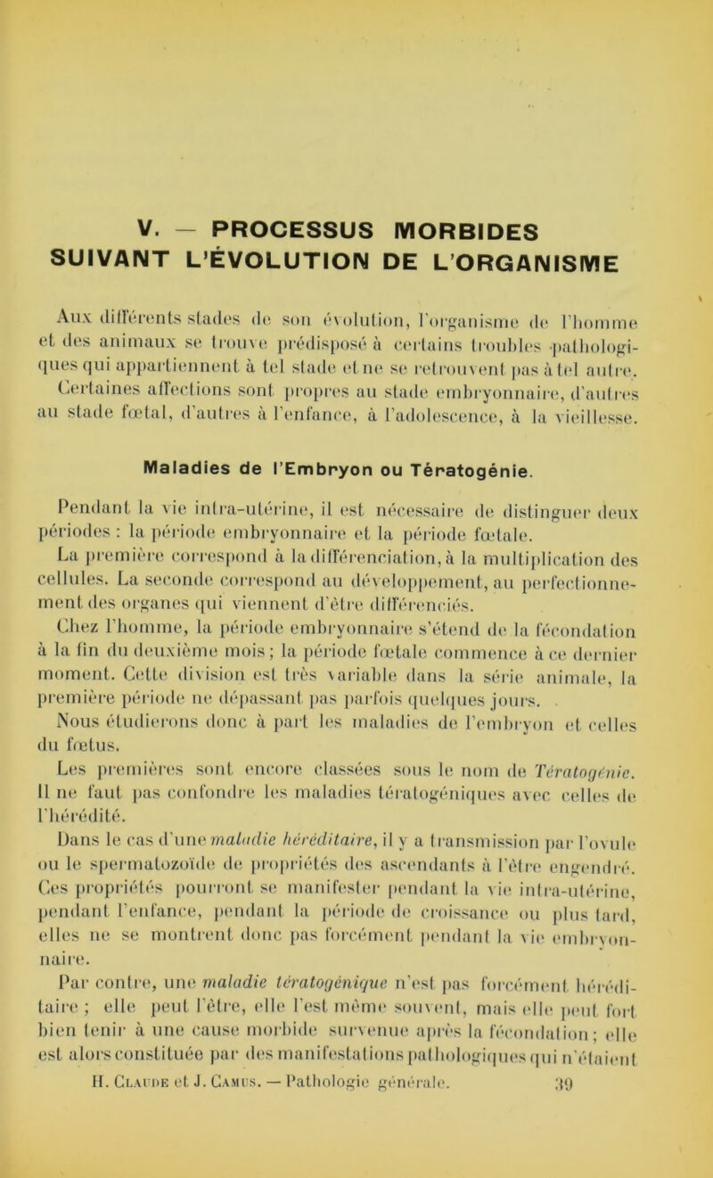 V. — PROCESSUS MORBIDES SUIVANT L’ÉVOLUTION DE L’ORGANISME Aux différents stades de son évolution, l'organisme de l’homme et des animaux se trouve prédisposé à certains troubles pathologi- ques qui appartiennent à tel stade el ne se retrouvent pas à tel autre1. Certaines affections sont propres au stade embryonnaire, d'autres au stade fœtal, dautres à 1 entance, à l’adolescence, à la vieillesse. Maladies de l’Embryon ou Tératogénie. Pendant la vie intra-utérine, il est nécessaire de distinguer deux périodes : la période embryonnaire et la période fœtale. La première correspond à la différenciation, à la multiplication des cellules. La seconde correspond au développement, au perfectionne- ment des organes qui viennent d’être différenciés. Chez l’homme, la période embryonnaire s’étend de la fécondation à la tin du deuxième mois; la période fœtale commence à ce dernier moment. Cette division est très \ariable dans la série animale, la première période ne dépassant pas parfois quelques jours. Nous étudierons donc à part les maladies de l’embryon et celles du fœtus. Les premières sont encore classées sous le nom de Tératogénie. Il ne faut pas confondre les maladies tératogéniques avec celles de l’hérédité. Dans le cas d’une maladie héréditaire, il y a transmission par l’ovule ou le spermatozoïde de propriétés des ascendants à l’être engendré. Ces propriétés pourront se manifester pendant la vie intra-utérine pendant l’enfance, pendant la période de croissance ou plus tard, elles ne se montrent donc pas forcément pendant la vie embrvon- naire. Par contre, une maladie tératogénique n’est pas forcément hérédi- taire ; elle peut l’être, elle l’est même souvent, mais elle peut fort bien tenir à une cause morbide survenue après la fécondation; elle est alors constituée par des manifestations pathologiques qui n'étaient H. Claude et J. Camus. — Pathologie générale. 39