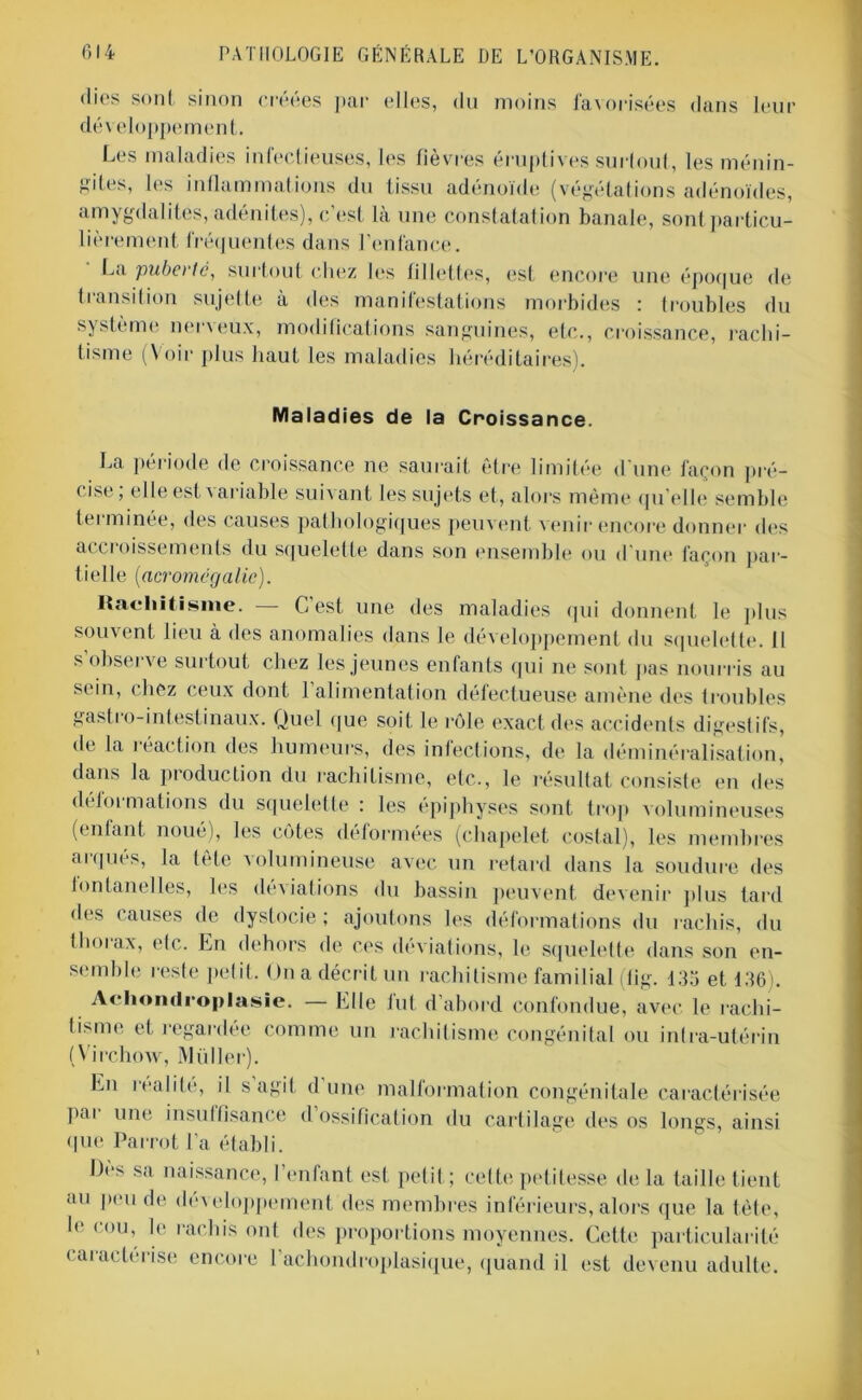 «lies sont sinon créées par elles, du moins favorisées dans leur développement. Les maladies infectieuses, les fièvres éruptives surtout, les ménin- gites, les inflammations du tissu adénoïde (végétations adénoïdes, amygdalites, adénites), c’est là une constatation banale, sont particu- lièrement fréquentes dans l’enfance. La pubei le, surtout chez les fillettes, est encore une époque de transition sujette à des manifestations morbides : troubles du système ner\eux, modifications sanguines, etc., croissance, rachi- tisme (Voir plus haut les maladies héréditaires). Maladies de la Croissance. La période de croissance ne saurait être limitée d'une façon pré- cise; elle est variable suivant les sujets et, alors même quelle semble terminée, des causes pathologiques peuvent venir encore donner des accroissements du squelette dans son ensemble ou d'une façon par- tielle (acromégalie). Rachitisme. G est une des maladies qui donnent le plus souvent lieu à des anomalies dans le développement du squelette. Il s’observe surtout chez les jeunes enfants qui ne sont pas nourris au sein, chez ceux dont l’alimentation défectueuse amène des troubles gastro-intestinaux. Quel que soit le rôle exact des accidents digestifs, de la réaction des humeurs, des infections, de la déminéralisation, dans la production du rachitisme, etc., le résultat consiste en des di loi malions du squelette : les épiphyses sont trop volumineuses (enfant noue), les cotes déformées (chapelet costal), les membres arqués, la tête volumineuse avec un retard dans la soudure des fontanelles, les déviations du bassin peuvent devenir plus lard des causes de dystocie ; ajoutons les déformations du rachis, du tlioi ax, elc. En dehors de ces déviations, le squelette dans son en- semble reste petit. On a décrit un rachitisme familial (tig. 135 et 136). Achondroplasie. — Elle lut d’abord confondue, avec le rachi- tisme et regardée comme un rachitisme congénital ou intra-utérin (Virchow, Millier). En réalité, il s agit dune malformation congénitale caractérisée pai une insuffisance d ossification du cartilage tles os longs, ainsi que Parrot l'a établi. Des sa naissance, l’enfant est petit; cette petitesse de la taille tient au pende développement des membres inférieurs,alors que la tète, le cou, le rachis ont des proportions moyennes. Cette particularité < aractérise encore 1 achondroplasique, quand il est devenu adulte.