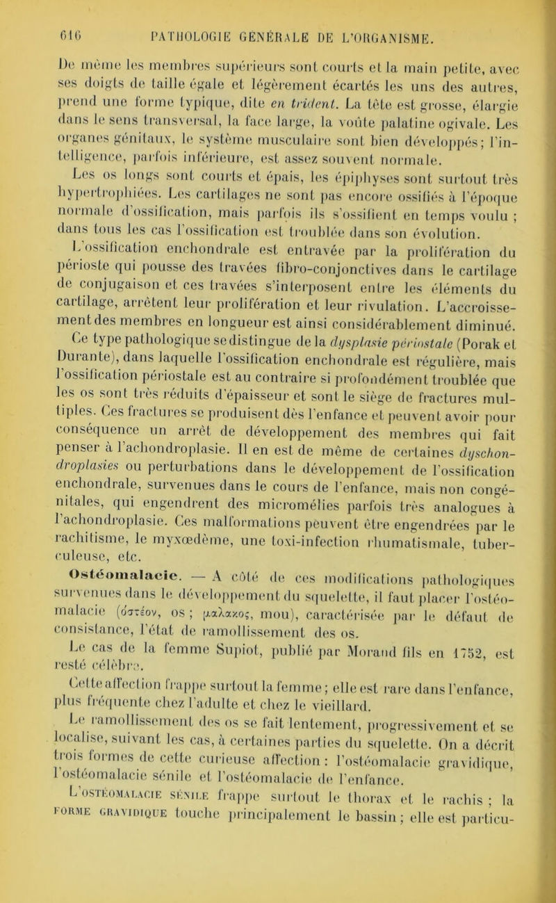 Do meme les membres supérieurs sont courts et la main petite, avec ses doigts de taille égale et légèrement écartés les uns des autres, prend une forme typique, dite en trident. La tète est grosse, élargie dans le sens transversal, la lace large, la voûte palatine ogivale. Les organes génitaux, le système musculaire sont bien développés; l’in- telligence, parfois inférieure, est assez souvent normale. Les os longs sont courts et épais, les épiphyses sont surtout très hypertrophiées. Les cartilages ne sont [tas encore ossifiés à l’époque normale d ossilication, mais parfois ils s’ossifient en temps voulu ; dans tous les cas 1 ossification est troublée dans son évolution. L ossification enchondrale est entravée par la prolifération du périoste qui pousse des travées fibro-conjonctives dans le cartilage de conjugaison et ces travées s’interposent entre les éléments du cai filage, arrêtent leur prolifération et leur rivulation. L’accroisse- ment des membres en longueur est ainsi considérablement diminué. Ce type pathologique se distingue de la dysplasie périnstale (Porak et Duiante), dans laquelle 1 ossification enchondrale esf régulière, mais 1 ossification périostale est au contraire si profondément troublée que les os sont très réduits d’épaisseur et sont le siège de fractures mul- tiples. Ces fractures se produisent dès l’enfance et peuvent avoir pour conséquence un arrêt de développement des membres qui fait penseï a 1 achondroplasie. 11 en est de même de certaines dyschon- draplasies ou perturbations dans le développement de l'ossification enchondrale, survenues dans le cours de l’enfance, mais non congé- nitales, qui engendrent des micromélies parfois très analogues à 1 achondroplasie. Ces malformations peuvent être engendrées par le rachitisme, le myxœdème, une toxi-infection rhumatismale, tuber- culeuse, etc. Ostéomalacie. A côté de ces modifications pathologiques survenues dans le développement du squelette, il faut placer l’ostéo- malacie (o'jTsov, OS ; paXaxoî, mou), caractérisée par le défaut de consistance, l’état de ramollissement des os. Le cas de la femme Supiot, publié par Morand fils en 1752, est resté célèbre. Celte affect ion frappe surtout la femme; elle est rare dans l’enfance, plus fréquente chez l’adulte et chez le vieillard. Lr i amollissement des os se fait lentement, progressivement et se localise, suivant les cas, à certaines parties du squelette. On a décrit trois formes de cette curieuse affection: l’ostéomalacie gravidique, l’ostéomalacie sénile et l’ostéomalacie de l’enfance. L’ostkomai.acie sénile frappe surtout le thorax et le rachis ; la l'ORME gravidique touche principalement le bassin ; elle est partieu-