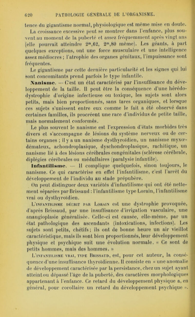 tence du gigantisme normal, physiologique est même mise en doute. La croissance excessive peut se montrer dans l’enfance, plus sou- vent au moment de la puberté et assez fréquemment après vingt ans (elle pourrait atteindre 2m,62, 2m,80 même). Les géants, à part quelques exceptions, ont une force musculaire et une intelligence assez médiocres ; l’atrophie des organes génitaux, l'impuissance sont fréquentes. Le gigantisme par cette dernière particularité et les signes qui lui sont concomitants prend parfois le type infantile. Nanisme. — C’est un état caractérisé par l’insuffisance du déve- loppement de la taille. U peut être la conséquence d’une hérédo- dystrophie d’origine infectieuse ou toxique, les sujets sont alors petits, mais bien proportionnés, sans tares organiques, et lorsque ces sujets s’unissent entre eux comme le fait a été observé dans certaines familles, ils procréent une race d’individus de petite taille, mais normalement conformés. Le plus souvent le nanisme est l’expression d’états morbides très divers et s’accompagne de lésions du système nerveux ou de cer- tains organes ; il y a un nanisme dysthyroïdien, un nanisme myxœ- démateux, achondroplasique, dyschondroplasique, rachitique, un nanisme lié à des lésions cérébrales congénitales (sclérose cérébrale, diplégies cérébrales ou médullaires (paralysie infantile). Infantilisme. — 11 complique quelquefois, sinon toujours, le nanisme. Ce qui caractérise en effet l’infantilisme, c’est l’arrêt du développement de l’individu au stade prépubère. On peut distinguer deux variétés d’infantilisme qui ont été nette- ment séparées par Brissaud : l’infantilisme type Lorain, l’infantilisme vrai ou dysthyroïdien. L'infantilisme décrit par Lorain est une dystrophie provoquée, d’après Brissaud, par une insuffisance d’irrigation vasculaire, une anangioplasie généralisée. Celle-ci est causée, elle-même, par un état pathologique des ascendants (intoxications, infections). Les sujets sont petits, chétifs ; ils ont de bonne heure un air vieillot caractéristique, mais ils sont bien proportionnés, leur développement physique et psychique suit une évolution normale. « Ce sont de- petits hommes, mais des hommes. » L’infantilisme vrai, type Brissaud, est, pour cet auteur, la consé- quence d’une insuffisance thyroïdienne. Il consiste en « une anomalie de développement caractérisée par la persistance, chez un sujet ayant atteihtou dépassé l’âge de la puberté, des caractères morphologiques appartenant à l’enfance. Ce retard du développement physique a, en général, pour corollaire un retard du développement psychique ».