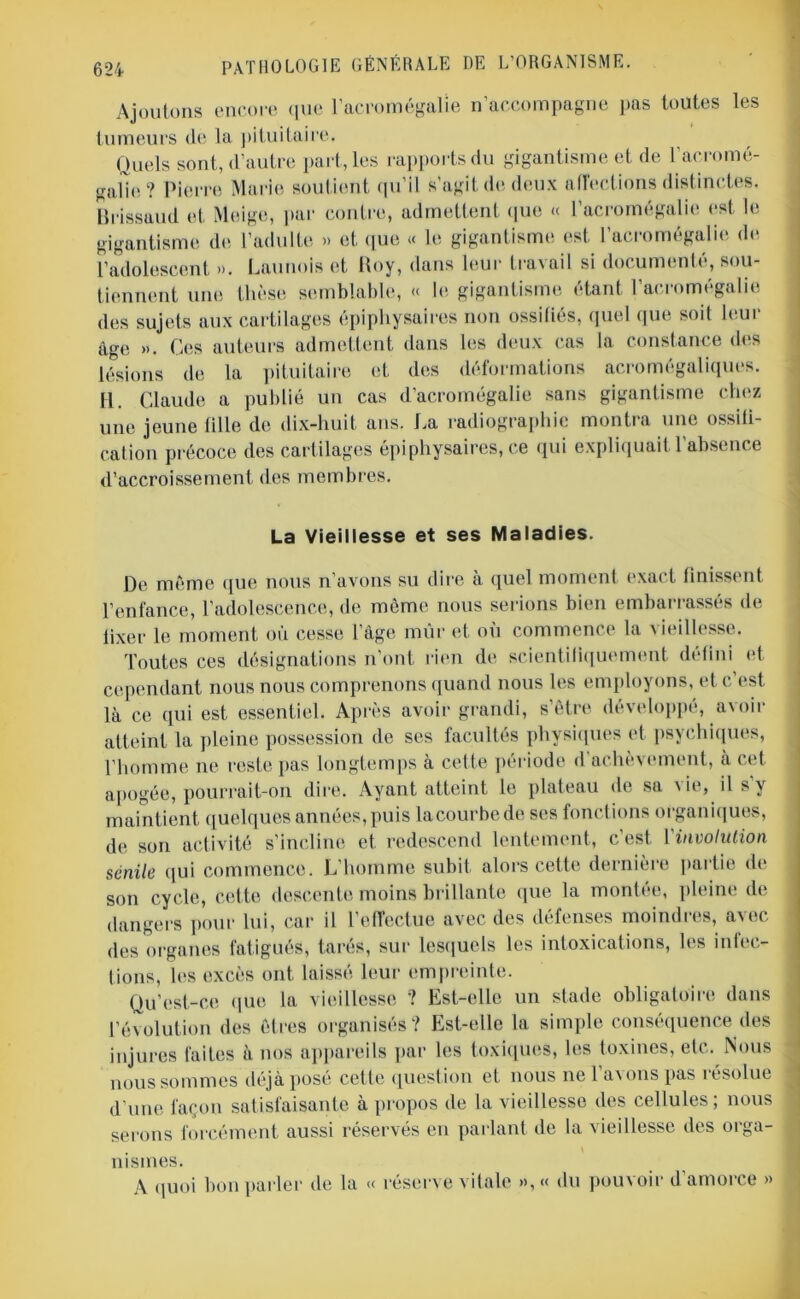 Ajoutons encore que l’acromégalie n’accompagne pas toutes les tumeurs de la pituitaire. Quels sont, d’autre part, les rapports du gigantisme et de l'acromé- galie? Pierre Marie soutient qu’il s’agit de deux affections distinctes. Brissaud et Meige, par contre, admettent que « l’acromégalie est le gigantisme de l’adulte » et que « le gigantisme est l’acromégalie de l’adolescent ». Launois et Roy, dans leur travail si documenté, sou- tiennent une thèse semblable, « le gigantisme étant l’acromégalie des sujets aux cartilages épiphysaires non ossifiés, quel que soit leur âge ». Ces auteurs admettent dans les deux cas la constance des lésions de la pituitaire et des déformations acromégaliques. 11. Claude a publié un cas d’acromégalie sans gigantisme chez une jeune tille de dix-huit ans. La radiographie montra une ossiti- cation précoce des cartilages épiphysaires, ce qui expliquait l’absence d’accroissement des membres. La Vieillesse et ses Maladies. De même que nous n’avons su dire à quel moment exact finissent l’enfance, l’adolescence, de même nous serions bien embarrassés de lixer le moment où cesse l’âge mûr et où commence la vieillesse. Toutes ces désignations n’ont rien de scientifiquement défini et cependant nous nous comprenons quand nous les employons, et c’est là ce qui est essentiel. Après avoir grandi, s’être développé, avoir atteint la pleine possession de ses facultés physiques et psychiques, l’homme ne reste pas longtemps à cette période d'achèvement, à cet apogée, pourrait-on dire. Ayant atteint le plateau de sa vie, il s’y maintient quelques années, puis lacourbede ses fonctions organiques, de son activité s’incline et redescend lentement, c’est 1 involution sénile qui commence. L’homme subit alors cette dernière partie de son cycle, cette descente moins brillante que la montée, pleine de dangers pour lui, car il l’effectue avec des défenses moindres, avec des organes fatigués, tarés, sur lesquels les intoxications, les infec- fions, les excès ont laissé leur empreinte. Qu’est-ce que la vieillesse ? Est-elle un stade obligatoire dans l’évolution des êtres organisés? Est-elle la simple conséquence des injures faites à nos appareils par les toxiques, les toxines, etc. Nous nous sommes déjà posé cette question et nous ne l’avons pas résolue d’une façon satisfaisante à propos de la vieillesse des cellules; nous serons forcément aussi réservés en parlant de la vieillesse des orga- nismes. A quoi bon parler de la « réserve vitale »,« du pouvoir d’amorce »