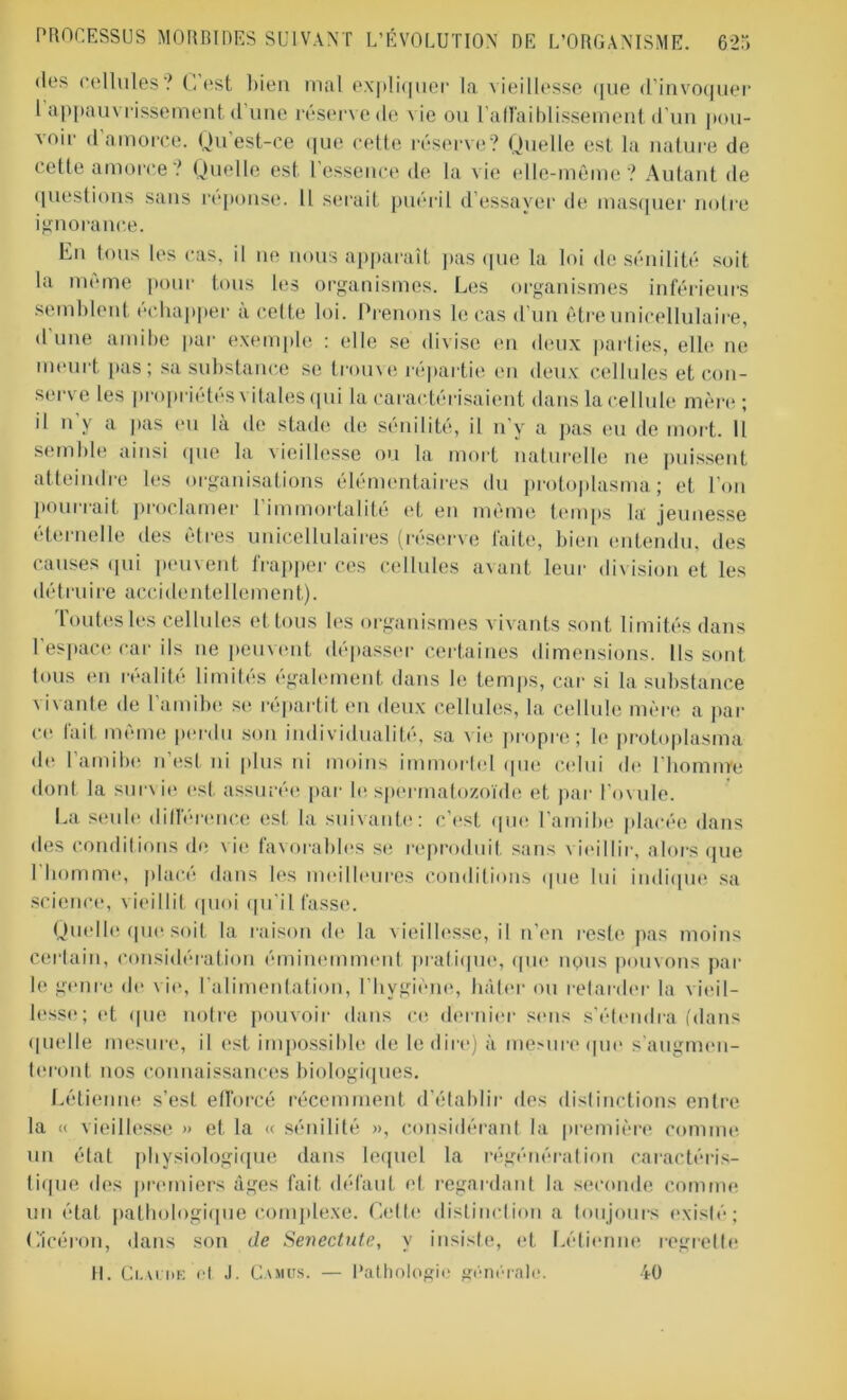 des cellules? C'est bien mal expliquer la vieillesse que d’invoquer 1 appauvrissement d’une réserve de vie ou l'affaiblissement d’un pou- voir d amorce. Qu est-ce que cette réserve? Quelle est la nature de cette amorce ? Quelle est l’essence de la vie elle-même? Autant de questions sans réponse. Il serait puéril d’essayer de masquer notre ignorance. En tous les cas, il ne nous apparaît pas que la loi de sénilité soit la meme pour tous les organismes. Les organismes inférieurs semblent échapper à cette loi. Prenons le cas d’un êtreunicellulaire, d'une amibe par exemple : elle se divise en deux parties, elle ne meurt pas; sa substance se trouve répartie en deux cellules et con- serve les propriétés vitales qui la caractérisaient dans la cellule mère ; il ii y a pas eu là de stade de sénilité, il n’y a pas eu de mort. Il semble ainsi que la vieillesse ou la mort naturelle ne puissent atteindre les organisations élémentaires du protoplasma; et l’on pourrait proclamer 1 immortalité et en même temps la jeunesse éternelle des êtres unicellulaires (réserve faite, bien entendu, des causes qui peuvent frapper ces cellules avant leur division et les détruire accidentellement). Toutes les cellules et tous les organismes vivants sont limités dans 1 espace car ils ne peuvent dépasser certaines dimensions. Us sont tous en réalité limités également dans le temps, car si la substance vivante de l’amibe se répartit en deux cellules, la cellule mère a pai- re fait même perdu son individualité, sa vie propre; le protoplasma de I amibe n est ni plus ni moins immorlel que celui de l’homme dont la survie est assurée par le spermatozoïde et par l’ovule. La seule différence est la suivante: c’est que l’amibe placée dans des conditions de v ie favorables se reproduit sans vieillir, alors que I homme, placé dans les meilleures conditions que lui indique sa science, vieillit quoi qu’il fasse. Quelle que soit la raison de la vieillesse, il n’en reste pas moins certain, considération éminemment pratique, que nous pouvons par le genre de vie, l’alimentation, l'hygiène, hâter ou retarder la vieil- lesse; et que notre pouvoir dans ce dernier sens s'étendra (dans quelle mesure, il est impossible de le dire) à mesure que s’augmen- teront nos connaissances biologiques. Létienne s’est efforcé récemment d’établir des distinctions entre la « vieillesse » et la « sénilité », considérant la première comme un état physiologique dans lequel la régénération caractéris- tique des premiers âges fait défaut et regardant la seconde comme un état pathologique complexe. Cette distinction a toujours existé; Cicéron, dans son de Senectute, y insiste, et Létienne regrette H. Claude et J. Camus. — Pathologie générale. 40