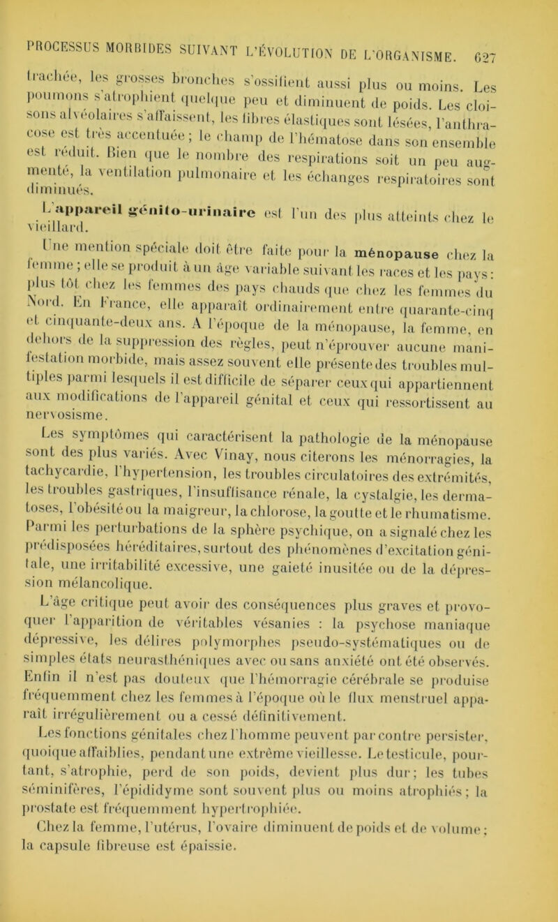 ‘radiée, les grosses bronches s’ossifient aussi plus ou moins. Les poumons s atrophient quelque peu et diminuent de poids. Les cloi- sons alvéolaires s'affaissent, les libres élastiques sont lésées, l’anthra- cose est très accentuée; le champ de l’hématose dans son ensemble est réduit. Lien que le nombre des respirations soit un peu aug- mente, la ventilation pulmonaire et les échanges respiratoires sont diminués. L'appareil génito-urinaire est l’un des plus atteints chez le vieillard. I ne mention spéciale doit être faite pour la ménopause chez la femme; elle se produit à un âge variable suivant les races et les pays- plus tôt chez les femmes des pays chauds que chez les femmes du Nord. En France, elle apparaît ordinairement entre quarante-cinq et cinquante-deux ans. A l’époque de la ménopause, la femme, en dehors de la suppression des règles, peut n’éprouver aucune mani- festation morbide, mais assez souvent elle présentedes troubles mul- liples parmi lesquels il est difficile de séparer ceux qui appartiennent aux modifications de l’appareil génital et ceux qui ressortissent au ner\osisme. Les symptômes qui caractérisent la pathologie de la ménopause sont des plus variés. Avec Vinay, nous citerons les ménorragies, la tachycardie, 1 hypertension, les troubles circulatoires des extrémités, les troubles gastriques, l’insuffisance rénale, la cystalgie, les derma- toses, l'obésité ou la maigreur, la chlorose, la goutte et le rhumatisme. Parmi les perturbations de la sphère psychique, on a signalé chez les prédisposées héréditaires, surtout des phénomènes d’excitation géni- tale, une irritabilité excessive, une gaieté inusitée ou de la dépres- sion mélancolique. L âge critique peut avoir des conséquences plus graves et provo- quer I apparition de véritables vésanies : la psychose maniaque dépressive, les délires polymorphes pseudo-systématiques ou de simples états neurasthéniques avec ou sans anxiété ont été observés. Enfin il n’est pas douteux que l’hémorragie cérébrale se produise fréquemment chez les femmes à l’époque où le flux menstruel appa- raît irrégulièrement ou a cessé définitivement. Les fonctions génitales chez l'homme peuvent par contre persister, quoique affaiblies, pendant une extrême vieillesse. Le testicule, pour- tant, s’atrophie, perd de son poids, devient plus dur; les tubes séminifères, l’épididyme sont souvent plus ou moins atrophiés; la prostate est fréquemment hypertrophiée. Chez la femme, l’utérus, l’ovaire diminuent de poids et de volume ; la capsule fibreuse est épaissie.