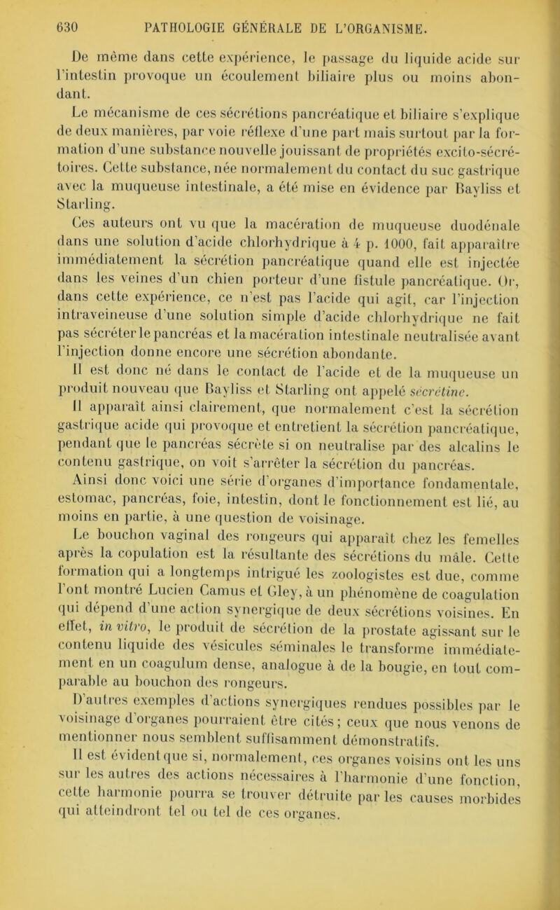 De même dans cette expérience, le passage du liquide acide sur l’intestin provoque un écoulement biliaire plus ou moins abon- dant. Le mécanisme de ces sécrétions pancréatique et biliaire s’explique de deux manières, par voie réflexe d’une part mais surtout par la for- mation d’une substance nouvelle jouissant de propriétés excito-sécré- toires. Cette substance, née normalement du contact du suc gastrique avec la muqueuse intestinale, a été mise en évidence par Bayliss et Starling. Ces auteurs ont vu que la macération de muqueuse duodénale dans une solution d’acide chlorhydrique à 4 p. 1000, fait apparaître immédiatement la sécrétion pancréatique quand elle est injectée dans les veines d’un chien porteur d’une listule pancréatique. Or, dans cette expérience, ce n’est pas l’acide qui agit, car l’injection intraveineuse d une solution simple d’acide chlorhydrique ne fait pas sécréter le pancréas et la macération intestinale neutralisée avant l’injection donne encore une sécrétion abondante. 11 est donc né dans le contact de l’acide et de la muqueuse un produit nouveau que Bayliss et Starling ont appelé sccrétine. Il apparaît ainsi clairement, que normalement c’est la sécrétion gastrique acide qui provoque et entretient la sécrétion pancréatique, pendant que le pancréas sécrète si on neutralise par des alcalins le contenu gastrique, on voit s’arrêter la sécrétion du pancréas. Ainsi donc voici une série d’organes d’importance fondamentale, estomac, pancréas, foie, intestin, dont le fonctionnement est lié, au moins en partie, à une question de voisinage. Le bouchon vaginal des rongeurs qui apparaît chez les femelles après la copulation est la résultante des sécrétions du mâle. Cette formation qui a longtemps intrigué les zoologistes est due, comme 1 ont monti é Lucien Camus et Gley, à un phénomène de coagulation qui dépend d’une action synergique de deux sécrétions voisines. En effet, in vitro, le produit de sécrétion de la prostate agissant sur le contenu liquide des vésicules séminales le transforme immédiate- ment en un coagulum dense, analogue à de la bougie, en tout com- parable au bouchon des rongeurs. D’autres exemples d’actions synergiques rendues possibles par le voisinage d’organes pourraient être cités; ceux que nous venons de mentionner nous semblent suffisamment démonstratifs. Il est évident que si, normalement, ces organes voisins ont les uns sur les autres des actions nécessaires à l’harmonie d’une fonction, cette harmonie pourra se trouver détruite par les causes morbides qui atteindront tel ou tel de ces organes.