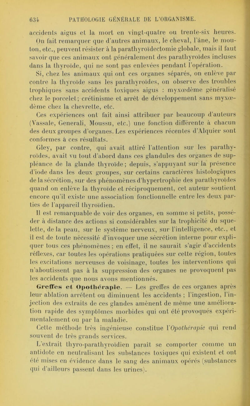 accidents aigus et la mort en vingt-quatre ou trente-six heures. On fait remarquer que d’autres animaux, le cheval, l’àne, le mou- ton, etc., peuvent résister à la parathyroïdectomie globale, mais il faut savoir que ces animaux ont généralement des parathyroïdes incluses dans la thyroïde, qui ne sont pas enlevées pendant l’opération. Si, chez les animaux qui ont ces organes séparés, on enlève par contre la thyroïde sans les parathyroïdes, on observe des troubles trophiques sans accidents toxiques aigus : myxoedème généralisé chez le porcelet; crétinisme et arrêt de développement sans myxœ- dème chez la chevrette, etc. Ces expériences ont fait ainsi attribuer par beaucoup d’auteurs (Vassale, Generali, Moussu, etc.) une fonction différente à chacun des deux groupes d’organes. Les expériences récentes d’Alquier sont conformes à ces résultats. Gley, par contre, qui avait attiré l’attention sur les parathy- roïdes, avait vu tout d’abord dans ces glandules des organes de sup- pléance de la glande thyroïde; depuis, s’appuyant sur la présence d’iode dans les deux groupes, sur certains caractères histologiques de la sécrétion, sur des phénomènes d’hypertrophie des parathyroïdes quand on enlève la thyroïde et réciproquement, cet auteur soutient encore qu’il existe une association fonctionnelle entre les deux par- ties de l’appareil thyroïdien. Il est remarquable de voir des organes, en somme si petits, possé- der à distance des actions si considérables sur la trophicité du sque- lette, delà peau, sur le système nerveux, sur l’intelligence, etc., et il est de toute nécessité d’invoquer une sécrétion interne pour expli- quer tous ces phénomènes ; en effet, il ne saurait s’agir d’accidents réflexes, car toutes les opérations pratiquées sur cette région, toutes les excitations nerveuses de voisinage, toutes les interventions qui n’aboutissent pas à la suppression des organes ne provoquent pas les accidents que nous avons mentionnés. Greffes et Opothérapie. — Les greffes de ces organes après leur ablation arrêtent ou diminuent les accidents ; l’ingestion, l’in- jection des extraits de ces glandes amènent de même une améliora- tion rapide des symptômes morbides qui ont été provoqués expéri- mentalement ou par la maladie. Cette méthode très ingénieuse constitue Y Opothérapie qui rend souvent de très grands services. L’extrait thyro-parathyroïdien paraît se comporter comme un antidote en neutralisant les substances toxiques qui existent et ont été mises en évidence dans le sang des animaux opérés (substances qui d’ailleurs passent dans les urines).