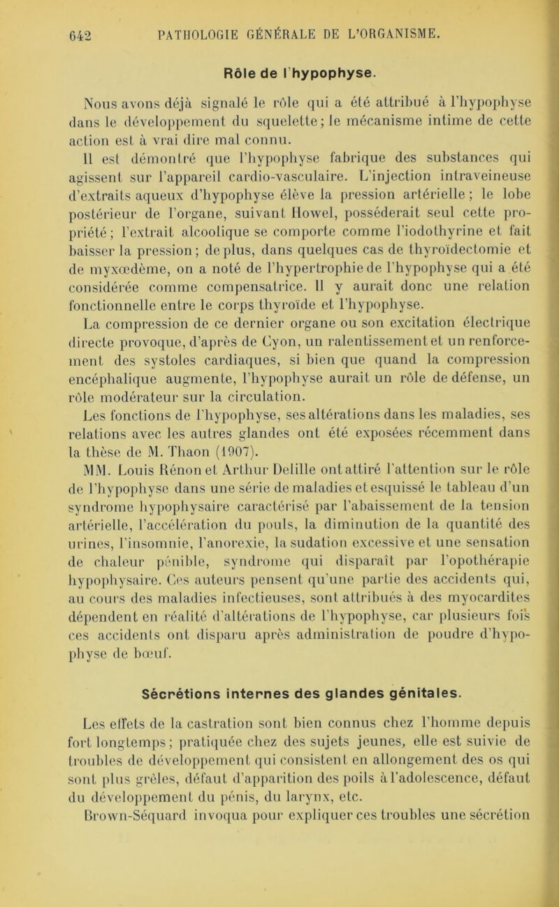 Rôle de I hypophyse. Nous avons déjà signalé le rôle qui a été attribué à l’hypophyse dans le développement du squelette; le mécanisme intime de cette action est à vrai dire mal connu. Il est démontré que l’hypophyse fabrique des substances qui agissent sur l’appareil cardio-vasculaire. L’injection intraveineuse d’extraits aqueux d’hypophyse élève la pression artérielle ; le lobe postérieur de l’organe, suivant Howel, posséderait seul cette pro- priété; l’extrait alcoolique se comporte comme l’iodothyrine et fait baisser la pression; déplus, dans quelques cas de thyroïdectomie et de myxœdème, on a noté de l’hypertrophie de l’hypophyse qui a été considérée comme compensatrice. 11 y aurait donc une relation fonctionnelle entre le corps thyroïde et l’hypophyse. La compression de ce dernier organe ou son excitation électrique directe provoque, d’après de Cyon, un ralentissement et un renforce- ment des systoles cardiaques, si bien que quand la compression encéphalique augmente, l’hypophyse aurait un rôle de défense, un rôle modérateur sur la circulation. Les fonctions de l’hypophyse, ses altérations dans les maladies, ses relations avec les autres glandes ont été exposées récemment dans la thèse de M. Thaon (1007). MM. Louis Rénon et Arthur Delille ontattiré l’attention sur le rôle de l’hypophyse dans une série de maladies et esquissé le tableau d’un syndrome hypophysaire caractérisé par l’abaissement de la tension artérielle, l’accélération du pouls, la diminution de la quantité des urines, l’insomnie, l’anorexie, la sudation excessive et une sensation de chaleur pénible, syndrome qui disparaît par l’opothérapie hypophysaire. Ces auteurs pensent qu’une partie des accidents qui, au cours des maladies infectieuses, sont attribués à des myocardites dépendent en réalité d’altérations de l’hypophyse, car plusieurs fois ces accidents ont disparu après administration de poudre d’hypo- physe de bœuf. Sécrétions internes des glandes génitales. Les effets de la castration sont bien connus chez l’homme depuis fort longtemps ; pratiquée chez des sujets jeunes, elle est suivie de troubles de développement qui consistent en allongement des os qui sont [tins grêles, défaut d’apparition des poils à l’adolescence, défaut du développement du pénis, du larynx, etc. Brown-Séquard invoqua pour expliquer ces troubles une sécrétion