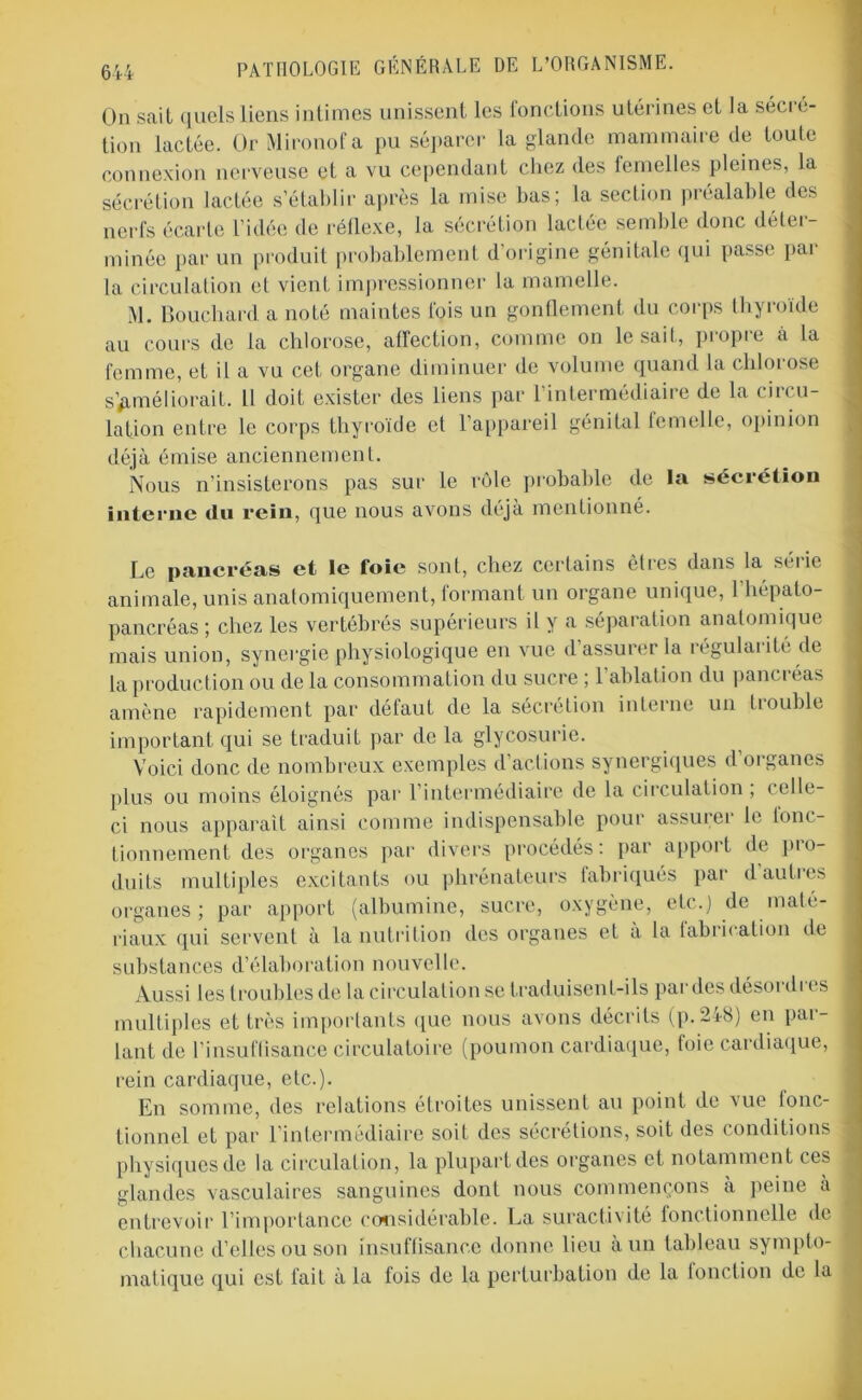 On sait quels liens intimes unissent les fonctions utérines et la sécré- tion lactée. Or Mironofa pu séparer la glande mammaire de toule connexion nerveuse et a vu cependant chez des femelles pleines, la sécrétion lactée s’établir après la mise bas; la section préalable des nerfs écarte l’idée de réflexe, la sécrétion lactée semble donc déter- minée par un produit probablement d’origine génitale qui passe par la circulation et vient impressionner la mamelle. M. Bouchard a noté maintes fois un gonflement du corps thyroïde au cours de la chlorose, affection, comme on lésait, propre à la femme, et il a vu cet organe diminuer de volume quand la chlorose s’améliorait. Il doit exister des liens par l’intermédiaire de la circu- lation entre le corps thyroïde et l’appareil génital femelle, opinion déjà émise anciennement. Nous n’insisterons pas sur le rôle probable de la sécrétion interne tin rein, que nous avons déjà mentionné. Le pancréas et le foie sont, chez certains êtres dans la séiic animale, unis anatomiquement, formant un organe unique, l’hépato- pancréas; chez les vertébrés supérieurs il y a séparation anatomique mais union, synergie physiologique en vue d assurer la régularité de la production ou de la consommation du sucre ; l’ablation du pancréas amène rapidement par défaut de la sécrétion interne un fiouble important qui se traduit par de la glycosurie. Voici donc de nombreux exemples d’actions synergiques d organes plus ou moins éloignés par l’intermédiaire de la circulation ; celle- ci nous apparaît ainsi comme indispensable pour assurei le tono tionnement des organes par divers procédés: par apport de pro- duits multiples excitants ou phrénateurs fabriqués par d’autres organes ; par apport (albumine, sucre, oxygène, etc.) de maté- riaux qui servent à la nutrition des organes et à la fabrication de substances d’élaboration nouvelle. Aussi les troubles de la circulation se traduisent-ils par des désoi di es multiples et très importants que nous avons décrits (p. 248) en par- lant de l’insuflisance circulatoire (poumon cardiaque, foie cardiaque, rein cardiaque, etc.). En somme, des relations étroites unissent au point de vue fonc- tionnel et par l’intermédiaire soit des sécrétions, soit des conditions physiques de la circulation, la plupart des organes et notamment ces glandes vasculaires sanguines dont nous commençons à peine à entrevoir l’importance considérable. La suractivité fonctionnelle de chacune d’elles ou son insuffisance donne lieu a un tableau sympto- matique qui est fait à la fois de la perturbation de la fonction de la