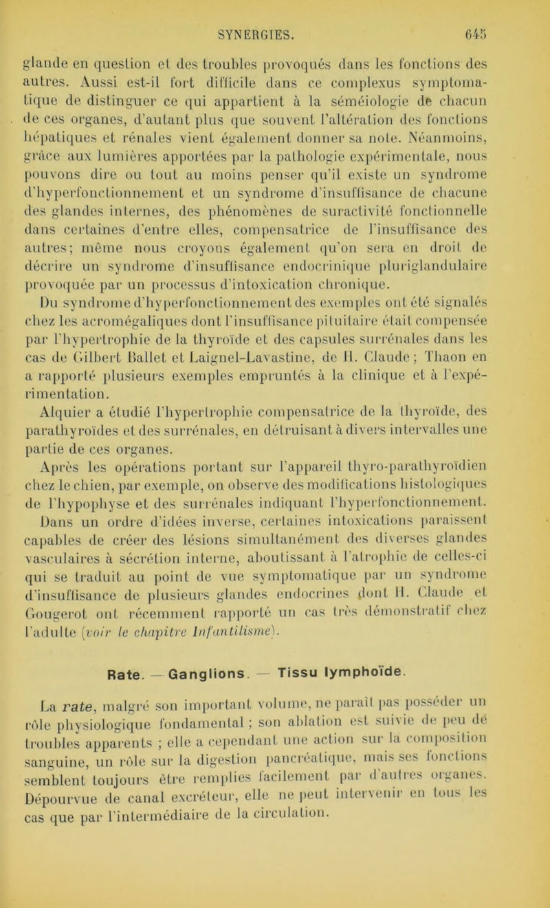 glande en question cl des troubles provoqués dans les fonctions des autres. Aussi est-il fort difficile dans ce complexus symptoma- tique de distinguer ce qui appartient à la séméiologie de chacun de ces organes, d’autant plus que souvent l’altération des fonctions hépatiques et rénales vient également donner sa note. Néanmoins, grâce aux lumières apportées par la pathologie expérimentale, nous pouvons dire ou tout au moins penser qu’il existe un syndrome d’hyperfonctionnement et un syndrome d’insuffisance de chacune des glandes internes, des phénomènes de suractivité fonctionnelle dans certaines d'entre elles, compensatrice de l’insuffisance des autres; môme nous croyons également qu’on sera en droit de décrire un syndrome d’insuffisance endocrinique pluriglandulaire provoquée par un processus d’intoxication chronique. Du syndrome d’hyperfonctionnement des exemples ont été signalés chez les acromégaliques dont l'insuffisance pituitaire était compensée par l'hypertrophie de la thyroïde et des capsules surrénales dans les cas de Gilbert Ballet et Laignel-Lavastine, de 11. Claude; Thaon en a rapporté plusieurs exemples empruntés à la clinique et à l’expé- rimentation. Alquier a étudié l’hypertrophie compensatrice de la thyroïde, des parathyroïdes et des surrénales, en détruisant à divers intervalles une partie de ces organes. Après les opérations portant sur l'appareil thyro-parathyroïdien chez le chien, par exemple, on observe des modifications histologiques de l’hypophyse et des surrénales indiquant l’hyperfonctionnement. Dans un ordre d’idées inverse, certaines intoxications paraissent capables de créer des lésions simultanément des diverses glandes vasculaires à sécrétion interne, aboutissant à l’atrophie de celles-ci qui se traduit au point de vue symptomatique par un syndrome d’insuffisance de plusieurs glandes endocrines dont II. Claude et Gougerot ont récemment rapporté un cas très démonstratif chez l’adulte (voir le chapitre Infantilisme). Rate. — Ganglions. — Tissu lymphoïde. La rate, malgré son important volume, ne parait pas posséder un rôle physiologique fondamental; son ablation est suivie de peu dé troubles apparents ; elle a cependant une action sur la composition sanguine, un rôle sur la digestion pancréatique, mais ses fonctions semblent toujours être remplies iaeilement par daulies oiganes. Dépourvue de canal excréteur, elle ne peut intervenir en tous les cas que par 1 intermédiaire de la circulation.