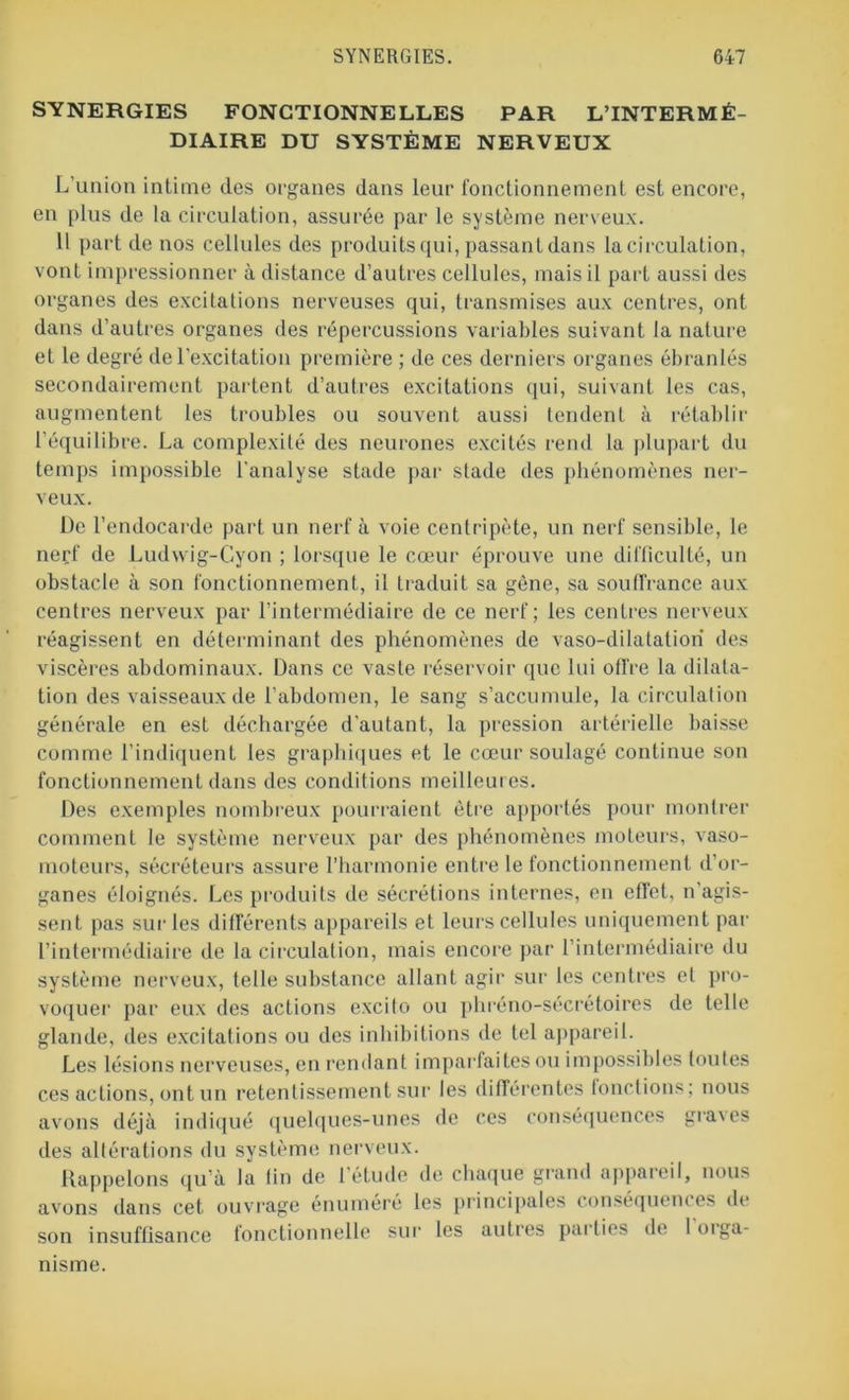 SYNERGIES FONCTIONNELLES PAR L’INTERMÉ- DIAIRE DU SYSTÈME NERVEUX L’union intime des organes dans leur fonctionnement est encore, en plus de la circulation, assurée par le système nerveux. 11 part de nos cellules des produits qui, passant dans la circulation, vont impressionner à distance d’autres cellules, mais il part aussi des organes des excitations nerveuses qui, transmises aux centres, ont dans d’autres organes des répercussions variables suivant la nature et le degré de l'excitation première ; de ces derniers organes ébranlés secondairement partent d’autres excitations qui, suivant les cas, augmentent les troubles ou souvent aussi tendent à rétablir l’équilibre. La complexité des neurones excités rend la plupart du temps impossible l’analyse stade par stade des phénomènes ner- veux. De l’endocarde part un nerf à voie centripète, un nerf sensible, le nerf de Ludwig-Gyon ; lorsque le cœur éprouve une difficulté, un obstacle à son fonctionnement, il traduit sa gène, sa souffrance aux centres nerveux par l’intermédiaire de ce nerf; les centres nerveux réagissent en déterminant des phénomènes de vaso-dilatation des viscères abdominaux. Dans ce vaste réservoir que lui offre la dilata- tion des vaisseaux de l’abdomen, le sang s’accumule, la circulation générale en est déchargée d’autant, la pression artérielle baisse comme l’indiquent les graphiques et le cœur soulagé continue son fonctionnement dans des conditions meilleures. Des exemples nombreux pourraient être apportés pour montrer comment le système nerveux par des phénomènes moteurs, vaso- moteurs, sécréteurs assure l’harmonie entre le fonctionnement d’or- ganes éloignés. Les produits de sécrétions internes, en effet, n’agis- sent pas sur les différents appareils et leurs cellules uniquement par l’intermédiaire de la circulation, mais encore par l’intermédiaire du système nerveux, telle substance allant agir sur les centres et pro- voquer par eux des actions excito ou phréno-sécrétoires de telle glande, des excitations ou des inhibitions de tel appareil. Les lésions nerveuses, en rendant imparfaites ou impossibles toutes ces actions, ont un retentissement sur les différentes fonctions; nous avons déjà indiqué quelques-unes de ces conséquences graves des altérations du système nerveux. Rappelons qu’à la fin de 1 étude de chaque grand appareil, nous avons dans cet ouvrage énuméré les principales conséquences de son insuffisance fonctionnelle sur les autres parties de loiga- msme.