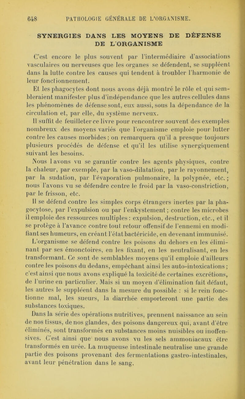 SYNERGIES DANS LES MOYENS DE DÉFENSE DE L’ORGANISME C’est encore le plus souvent par l’intermédiaire d’associations vasculaires ou nerveuses que les organes se défendent, se suppléent dans la lutte contre les causes qui tendent à troubler l’harmonie de leur fonctionnement. Et les phagocytes dont nous avons déjà montré le rôle et qui sem- bleraient manifester plus d’indépendance que les autres cellules dans les phénomènes de défense sont, eux aussi, sous la dépendance de la circulation et, par elle, du système nerveux. Il suffit de feuilleter ce livre pour rencontrer souvent des exemples nombreux des moyens variés que l’organisme emploie pour lutter contre les causes morbides; on remarquera qu’il a presque toujours plusieurs procédés de défense et qu’il les utilise synergiquement suivant les besoins. Nous lavons vu se garantir contre les agents physiques, contre la chaleur, par exemple, par la vaso-dilatation, par le rayonnement, par la sudation, par l’évaporation pulmonaire, la polypnée, etc. ; nous l’avons vu se défendre contre le froid par la vaso-constriction, par le frisson, etc. 11 se défend contre les simples corps étrangers inertes par la pha- gocytose, par l’expulsion ou par l’enkystement ; contre les microbes il emploie des ressources multiples: expulsion, destruction, etc., et il se protège à l’avance contre tout retour offensif de l’ennemi en modi- fiant ses humeurs, en créant l’état bactéricide, en devenant immunisé. L’organisme se défend contre les poisons du dehors en les élimi- nant par ses émonctoires, en les fixant, en les neutralisant, en les transformant. Ce sont de semblables moyens qu’il emploie d’ailleurs contre les poisons du dedans, empêchant ainsi les auto-intoxications ; c’est ainsi que nous avons expliqué la toxicité de certaines excrétions, de l’urine en particulier. Mais si un moyen d’élimination fait défaut, les autres le suppléent dans la mesure du possible : si le rein fonc- tionne mal, les sueurs, la diarrhée emporteront une partie des substances toxiques. Dans la série des opérations nutritives, prennent naissance au sein de nos tissus, de nos glandes, des poisons dangereux qui, avant d’être éliminés, sont transformés en substances moins nuisibles ou inoffen- sives. C’est ainsi que nous avons vu les sels ammoniacaux être transformés en urée. La muqueuse intestinale neutralise une grande partie des poisons provenant des fermentations gastro-intestinales, avant leur pénétration dans le sang.