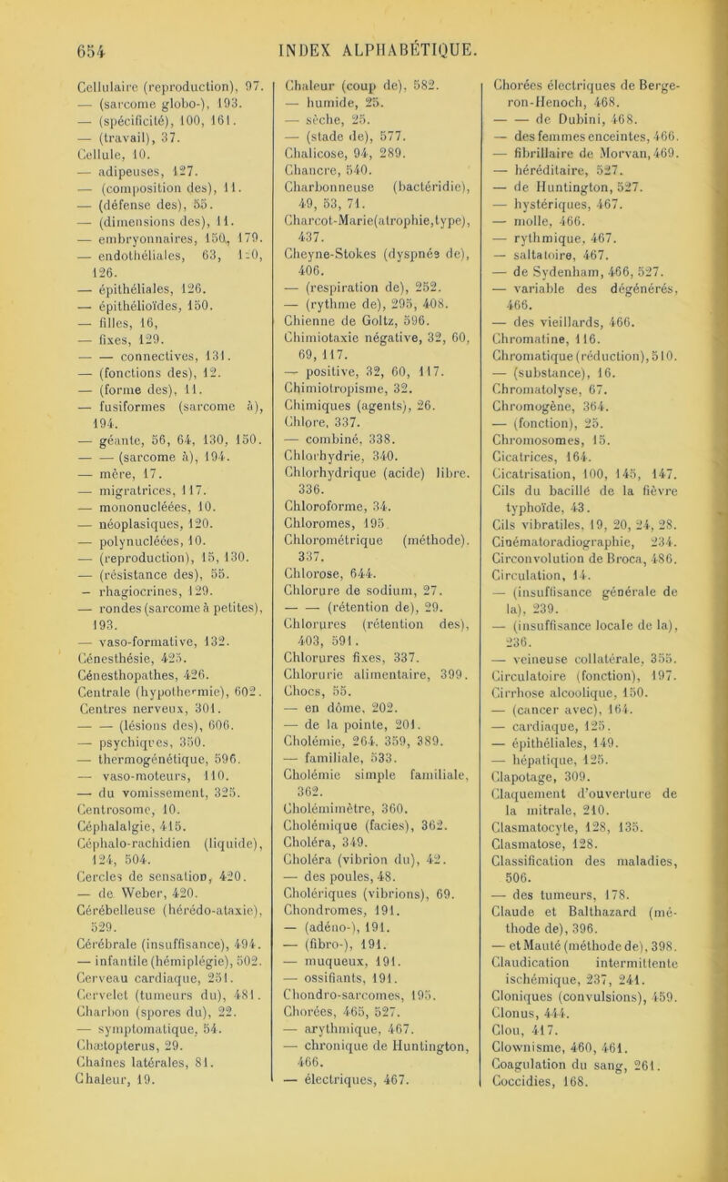 Cellulaire (reproduction), 07. — (sarcome globo-), 193. — (spécificité), 100, 161. — (travail), 37. Cellule, 10. — adipeuses, 127. — (composition des), 11. — (défense des), 55. — (dimensions des), 11. — embryonnaires, 150, 179. — endothéliales, 63, 1-0, 126. — épithéliales, 126. — épithélioïdes, 150. — filles, 16, — fixes, 129. — — connectives, 131. — (fonctions des), 12. — (forme des), 11. — fusiformes (sarcome à), 194. — géante, 56, 64, 130, 150. (sarcome à), 194. — mère, 17. — migratrices, 117. —- mononucléées, 10. — néoplasiques, 120. — polynucléées, 10. — (reproduction), 15, 130. — (résistance des), 55. — rhagiocrines, 129. — rondes (sarcome à petites), 193. — vaso-formative, 132. Cénesthésie, 423. Cénesthopalhes, 426. Centrale (hypothermie), 602. Centres nerveux, 301. —- — (lésions des), 606. — psychiques, 350. — thermogénétique, 596. — vaso-moteurs, 110. — du vomissement, 325. Centrosome, 10. Céphalalgie, 415. Céphalo-rachidien (liquide), 124, 504. Cercles de sensation, 420. — de Weber, 420. Cérébelleuse (hérédo-alaxie), 529. Cérébrale (insuffisance), 494. — infantile (hémiplégie), 502. Cerveau cardiaque, 251. Cervelet (tumeurs du), 481. Charbon (spores du), 22. — symptomatique, 54. Ghætopterus, 29. Chaînes latérales, 81. Chaleur, 19. Chaleur (coup de), 582. — humide, 25. — sèche, 25. — (stade de), 577. Chalicose, 94, 289. Chancre, 540. Charbonneuse (bactéridie), 49, 53, 71. Charcot-Marie(atrophie,type), 437. Cheyne-Stokes (dyspnée de), 406. — (respiration de), 252. — (rythme de), 295, 408. Chienne de Gollz, 596. Chimiotaxie négative, 32, 60, 69, 117. — positive, 32, 60, 117. Chimiotropisme, 32. Chimiques (agents), 26. Chlore, 337. — combiné, 338. Chlorhydrie, 340. Chlorhydrique (acide) libre. 336. Chloroforme, 34. Chloromes, 195. Chlorométrique (méthode). 337. Chlorose, 644. Chlorure de sodium, 27. (rétention de), 29. Chlorures (rétention des), 403, 591. Chlorures fixes, 337. Chlorurie alimentaire, 399. Chocs, 55. — en dôme, 202. — de la pointe, 201. Cholémie, 264, 359, 389. — familiale, 533. Cholémie simple familiale, 362. Cholémimètre, 360. Cliolémique (faciès), 362. Choléra, 349. Choléra (vibrion du), 42. — des poules, 48. Cholériques (vibrions), 69. Chondromes, 191, — (adéno-), 191. — (fibro-), 191. — muqueux, 191. — ossifiants, 191. Cliondro-sarcomes, 195. Chorées, 465, 527. — arythmique, 467. — chronique de Huntington, 466. — électriques, 467. Chorées électriques de Berge- ron-Henoch, 468. de Dubini, 468. — des femmes enceintes, 466. — fibrillaire de Morvan, 469. — héréditaire, 527. — de Huntington, 527. — hystériques, 467. — molle, 466. — rythmique, 467. — sattatoire, 467. — de Sydenham, 466, 527. — variable des dégénérés, 466. — des vieillards, 466. Chromatine, 116. Chromatique (réduction), 510. — (substance), 16. Chromatolyse, 67. Chromogène, 364. — (fonction), 25. Chromosomes, 15. Cicatrices, 164. Cicatrisation, 100, 145, 147. Cils du bacille de la fièvre typhoïde, 43. Cils vibraliles, 19, 20, 24, 28. Cinématoradiographie, 234. Circonvolution de Broca, 486. Circulation, 14. — (insuffisance générale de la), 239. — (insuffisance locale de la), 236. — veineuse collatérale, 355. Circulatoire (fonction), 197. Cirrhose alcoolique, 150. — (cancer avec), 164. — cardiaque, 125. — épithéliales, 149. — hépatique, 125. Clapotage, 309. Claquement d’ouverture de la mitrale, 210. Clasmatocyte, 128, 135. Clasmatose, 128. Classification des maladies, 506. —- des tumeurs, 178. Claude et Balthazard (mé- thode de), 396. — et Mauté (méthodede), 398. Claudication intermittente ischémique, 237, 241. Cloniques (convulsions), 459. Clonus, 444. Clou, 417. Clownisme, 460, 461. Coagulation du sang, 261. Coccidies, 168.