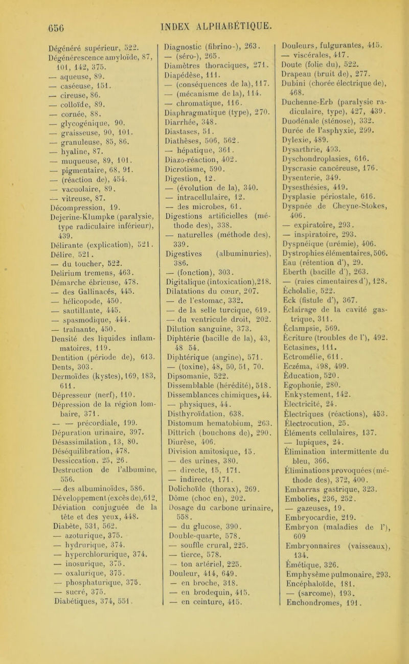 Dégénéré supérieur, 522. Dégénérescence amyloïde, 87, 101, 142, 375. — aqueuse, 80. — caséeuse, 151. — cireuse, 86. — colloïde, 89. — cornée, 88. — glycogénique, 90. — graisseuse, 90, 101. — granuleuse, 85, 80. — hyaline, 87. — muqueuse, 89, 101. — pigmentaire, 68, 91. — (réaction de), 454. — vacuolaire, 89. — vitreuse, 87. Décompression, 19. Dejerine-Klumpke (paralysie, type radiculaire inférieur), 439. Délirante (explication), 521. Délire, 521. — du toucher, 522. Delirium tremens, 463. Démarche ébrieuse, 478. — des Gallinacés, 445. — hélicopode, 450. — sautillante, 445. — spasmodique, 444. — traînante, 450. Densité des liquides inflam- matoires, 119. Dentition (période de), 613. Dents, 303. Dermoïdes (kystes), 169, 183, 611. Dépresseur (nerf), 110. Dépression de la région lom- baire, 371. — — précordiale, 199. Dépuration urinaire, 397. Désassimilation, 13, 80. Déséquilibration, 478. Dessiccation, 25, 26. Destruction de l’albumine, 556. — des albuminoïdes, 586. Développement (excès de),612. Déviation conjuguée de la tète et des yeux, 448. Diabète, 531, 562. — azoturique, 375. — hydrurique, 374. — hyperchlorurique, 374. — inosurique, 375. — oxalurique, 375. — phosphaturique, 375. — sucré, 375. Diabétiques, 374, 551. Diagnostic (fibrino-), 263. — (séro-), 265. Diamètres thoraciques, 271. Diapédèse, 111. — (conséquences de la), 117. — (mécanisme delà), 114. — chromatique, 116. Diaphragmatique (type), 270. Diarrhée, 348. Diastases, 51. Diathèses, 506, 562. — hépatique, 361. Diazo-réaction, 402. Dicrotisme, 590. Digestion, 12. — (évolution de la), 340. — intracellulaire, 12. — des microbes, 61. Digestions artificielles (mé- thode des), 338. — naturelles (méthode des), 339. Digestives (albuminuries), 386. — (fonction), 303. Digitalique (intoxication),218. Dilatations du cœur, 207. — de l’estomac, 332. — de la selle turcique, 619. —- du ventricule droit, 202. Dilution sanguine, 373. Diphtérie (bacille de la), 43, 48 54. Diphtérique (angine), 571. — (toxine), 48, 50, 51, 70. Dipsomanie, 522. Dissemblable (hérédité), 518. Dissemblances chimiques, 44. —■ physiques, 44. Disthyroïdation, 638. Distomum hematobium, 263. Dittrich (bouchons de), 290. Diurèse, 406. Division amitosique, 15. — des urines, 380. — directe, 15, 171. — indirecte, 171. Dolichoïde (thorax), 269. Dôme (choc en), 202. Dosage du carbone urinaire, 558. — du glucose, 390. Double-quarte, 578. — souffle crural, 225. — tierce, 578. — ton artériel, 225. Douleur, 414, 649. — en broche, 318. — en brodequin, 415. — en ceinture, 415. Douleurs, fulgurantes, 415. — viscérales, 417. Doute (folie du), 522. Drapeau (bruit de), 277. Dubini (chorée électrique de), 468. Duchenne-Erb (paralysie ra- diculaire, type), 427, 439. Duodénale (sténose), 332. Durée de l’asphyxie, 299. Dylexie, 489. Dysarthrie, 493. Dyschondroplasies, 616. Dyscrasie cancéreuse, 176. Dysenterie, 349. Dysesthésies, 419. Dysplasie périostale, 616. Dyspnée de Cheyne-Stokes, 406. — expiratoire, 293. — inspiratoire, 293. Dyspnéique (urémie), 406. Dystrophies élémentaires, 506. Eau (rétention d’), 29. Eberth (bacille d ), 263. — (raies cimentaires d'), 128. Écholalie, 522. Eck (fistule d’), 367. Éclairage de la cavité gas- trique, 311. Éclampsie, 569. Écriture (troubles de 1’), 492. Ectasines, 111. Ectromélie, 611. Eczéma, 498, 499. Éducation, 520. Egophonie, 280. Enkystement, 142. Électricité, 24. Électriques (réactions), 453. Électrocution, 25. Éléments cellulaires, 137. — lupiques, 24. Élimination intermittente du bleu, 366. Éliminations provoquées (mé- thode des), 372, 400. Embarras gastrique, 323. Embolies, 236, 252. — gazeuses, 19. Embryocardie, 219. Embryon (maladies de 1’), 609 Embryonnaires (vaisseaux), 134. Émétique, 326. Emphysème pulmonaire, 293. Encéphaloïde, 181. — (sarcome), 193. Enchondromes, 191.