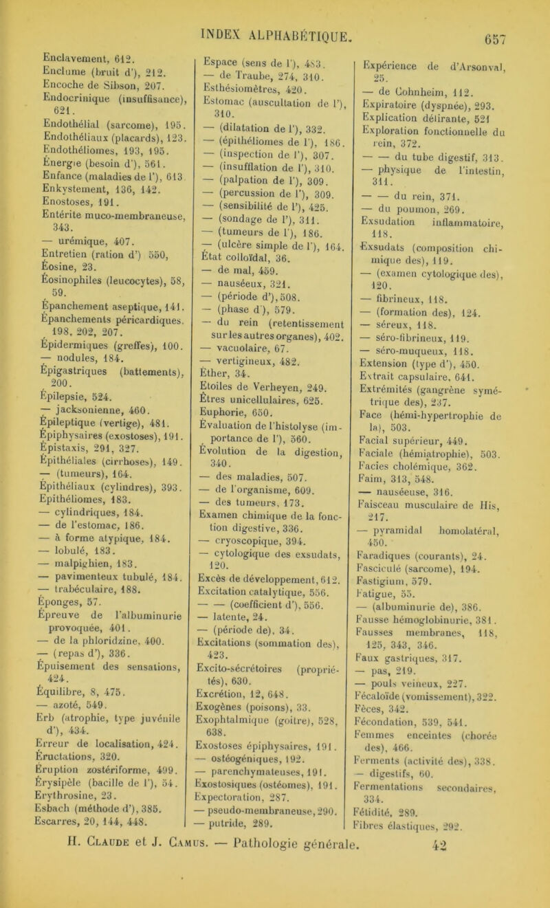 Enclavement, 612. Enclume (bruit d'), 212. Encoche de Sibson, 207. Endocrinique (insuffisance), 621. Endothélial (sarcome), 195. Endothéliaux (placards), 123. Endothéliomes, 193, 195. Energie (besoin d’), 561. Enfance (maladies de 1’), 613 Enkystement, 136, 142. Enostoses, 191. Entérite muco-membraneuse, 343. — urémique, 407. Entretien (ration d’) 550, Eosine, 23. Éosinophiles (leucocytes), 58, 59. Epanchement aseptique, 141. Épanchements péricardiques. 198, 202, 207. Épidermiques (greffes), 100. — nodules, 184. Épigastriques (battements), 200. Épilepsie, 524. — jacksonienne, 460. Épileptique (vertige), 481. Épiphysaires (exostoses), 191. Epistaxis, 291, 327. Épithéliales (cirrhoses), 149. — (tumeurs), 164. Épithéliaux (cylindres), 393. Epithéliomes, 183. — cylindriques, 184. — de l'estomac, 186. — à forme atypique, 184. — lobulé, 183. — malpighien, 183. — pavimenteux tubulé, 184. — trabéculaire, 188. Éponges, 57. Épreuve de l'albuminurie provoquée, 401. — de la phloridzine. 400. — (repas d’), 336. Épuisement des sensations, 424. Équilibre, 8, 475. — azoté, 549. Erb (atrophie, type juvénile d'), 434. Erreur de localisation, 424. Éructations, 320. Éruption zostériforme, 499. Érysipèle (bacille de 1'), 54. Erythrosine, 23. Esbach (méthode d’), 385. Escarres, 20, 144, 448. INDEX ALPHABÉTIQUE. Espace (sens de 1'), 483. — de Traube, 274, 310. Esthésiomètres, 420. Estomac (auscultation de 1’), 310. — (dilatation de 1'), 332. — (épithéliomes de T), 186. — (inspection de I’), 307. — (insufflation de 1’), 310. — (palpation de 1'), 309. — (percussion de 1'), 309. — (sensibilité de 1’), 425. — (sondage de 1’), 311. — (tumeurs de 1), 186. — (ulcère simple de 1'), 164. Etat colloïdal, 36. — de mal, 459. — nauséeux, 321. — (période d’),508. — (phase d ), 579. — du rein (retentissement surlesautresorganes), 402. — vacuolaire, 67. — vertigineux, 482. Éther, 34. Etoiles de Verheyen, 249. Êtres unicellulaires, 625. Euphorie, 650. Évaluation de l’histolyse (im- portance de 1’), 560. Evolution de la digestion, 340. — des maladies, 507. — de l'organisme, 609. — des tumeurs, 173. Examen chimique de la fonc- tion digestive, 336. — cryoscopique, 394. — cytologique des exsudais, 120. Excès de développement, 612. Excitation catalytique, 556. (coefficient d’), 556. — latente, 24. — (période de), 34. Excitations (sommation des), 423. Excito-sécrétoires (proprié- tés), 630. Excrétion, 12, 648. Exogènes (poisons), 33. Exophtalmique (goitre), 528, 638. Exostoses épiphysaires, 191. — ostéogéniques, 192. — parenchymateuses, 191. Exostosiques (ostéomes), 191. Expectoration, 287. — pseudo-membraneuse, 290. — putride, 289. 657 Expérience de d’Arsonval, 25. — de Cohnheim, 112. Expiratoire (dyspnée), 293. Explication délirante, 521 Exploration fonctionnelle du rein, 372. du tube digestif, 313. — physique de l'intestin 311. du rein, 371. — du poumon, 269. Exsudation inflammatoire, 118. Exsudats (composition chi- mique des), 119. — (examen cytologique des), 120. — fibrineux, 118. — (formation des), 124. — séreux, 118. — séro-fibrineux, 119. — séro-muqueux, 118. Extension (type d'), 450. Extrait capsulaire, 641. Extrémités (gangrène symé- trique des), 237. Face (hémi-hypertrophie de la), 503. Facial supérieur, 449. Faciale (hémiatrophie), 503. Faciès cholémique, 362. Faim, 313, 548. — nauséeuse, 316. Faisceau musculaire de His, 217. — pyramidal homolatéral, 450. Faradiques (courants), 24. Fasciculé (sarcome), 194. Fastigium, 579. fatigue, 55. — (albuminurie de), 386. Fausse hémoglobinurie, 381. Fausses membranes, 118, 125, 343, 346. Faux gastriques, 317. — pas, 219. — pouls veineux, 227. Fécaloïde (vomissement), 322. Fèces, 342. Fécondation, 539, 541. Femmes enceintes (chorée des), 466. Ferments (activité des), 338. — digestifs, 60. Fermentations secondaires, 334. Fétidité, 289. Fibres élastiques, 292. 42 II. Claude et J. Camus. — Pathologie générale.