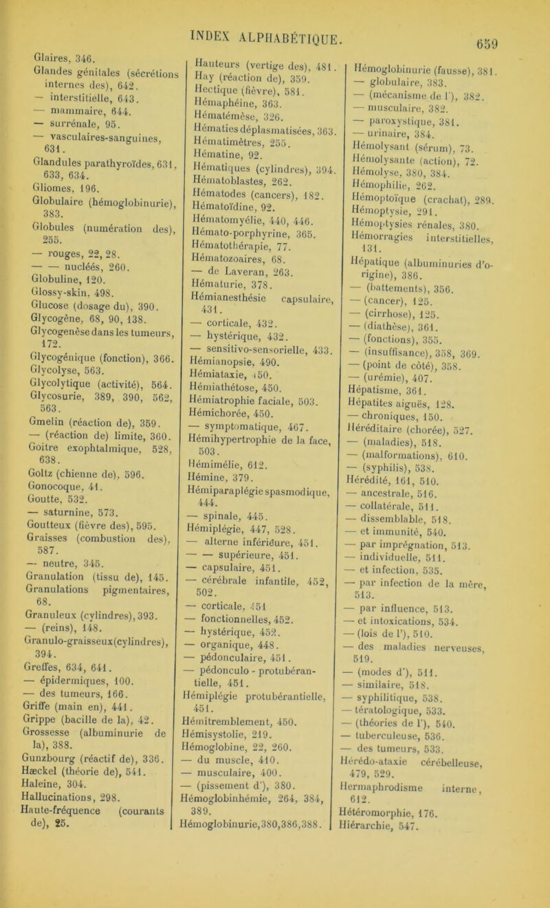 Glaires, 346. Glandes génitales (sécrétions internes des), 642. — interstitielle, 643. — mammaire, 644. — surrénale, 95. — vasculaires-sanguines, 63t. Glandules parathyroïdes, 631, 633, 634. Gliomes, 196. Globulaire (hémoglobinurie), 383. Globules (numération des), 255. — rouges, 22, 28. nucléés, 260. Globuline, 120. Glossy-skin, 498. Glucose (dosage du), 390. Glycogène, 68, 90, 138. Glycogenèse dans les tumeurs, 172. Glycogénique (fonction), 366. Glycolyse, 563. Glycolytique (activité), 564. Glycosurie, 389, 390, 562, 563. Gmelin (réaction de), 359. — (réaction de) limite, 360. Goitre exophtalmique, 528, 638. Goltz (chienne de), 596. Gonocoque, 41. Goutte, 532. — saturnine, 573. Goutteux (fièvre des), 595. Graisses (combustion des), 587. — neutre, 345. Granulation (tissu de), 145. Granulations pigmentaires, 68. Granuleux (cylindres), 393. — (reins), 148. Granulo-graisseux(cylindres), 394. Greffes, 634, 641. — épidermiques, 100. — des tumeurs, 166. Griffe (main en), 441. Grippe (bacille de la), 42. Grossesse (albuminurie de la), 388. Gunzbourg (réactif de), 336. Hæckel (théorie de), 541. Haleine, 304. Hallucinations, 298. Haute-fréquence (courants de), 25. | index alphabétique Hauteurs (vertige des), 481. Hay (réaction de), 359. Hectique (fièvre), 581. Hémaphéine, 363. Hémalémèse, 326. Hématiesdéplasmatisées, 363. Hématimètres, 255. Hématine, 92. Hématiques (cylindres), 394. Hématoblastes, 262. Hématodes (cancers), 182. Hématoïdine, 92. Hématomyélie, 440, 446. Hémato-porphyrine, 365. Hématothérapie, 77. Hématozoaires, 68. — de Laveran, 263. Hématurie, 378. Hémianesthésie capsulaire, 431. — corticale, 432. — hystérique, 432. — sensitivo-sensorielle, 433. Hémianopsie, 490. Hémiataxie, 150. Hémiathétose, 450. Hémiatrophie faciale, 503. Hémichorée, 450. — symptomatique, 467. Hémihypertrophie de la face, 503. Hémimélie, 612. Hémine, 379. Hém iparap I égie spasmod iq ue, 444. — spinale, 445. Hémiplégie, 447, 528. — alterne inférieure, 451. supérieure, 451. — capsulaire, 451. — cérébrale infantile, 452, 502. — corticale, 451 — fonctionnelles, 452. — hystérique, 452. — organique, 448. — pédonculaire, 451. — pédonculo - protubéran- tielle, 451. Hémiplégie protubérantielle, 451. Hémitremblement, 450. Hémisystolie, 219. Hémoglobine, 22, 260. — du muscle, 410. — musculaire, 400. — (pissement d'), 380. Hémoglobinhémie, 264, 384, 389. Hémoglobinurie,380,386,388. 659 Hémoglobinurie (fausse), 381. — globulaire, 383. — (mécanisme de 1), 382. — musculaire, 382. — paroxystique, 381. — ui-inaire, 384. Hémolysanl (sérum), 73. Hémolysante (action), 72. Hémolyse, 380, 384. Hémophilie, 262. Hémoptoïque (crachat), 289. Hémoptysie, 291. Hémoptysies rénales, 380. Hémorragies interstitielles, 131. Hépatique (albuminuries d’o- rigine), 386. — (battements), 356. — (cancer), 125. — (cirrhose), 125. — (diathèse), 361. — (fonctions), 355. — (insuffisance), 358, 309. — (point de côté), 358. — (urémie), 407. Hépatisme, 361. Hépatites aiguës, 128. — chroniques, 150. Héréditaire (chorée), 527. — (maladies), 518. — (malformations), 610. — (syphilis), 538. Hérédité, 161, 510. — ancestrale, 516. — collatérale, 511. — dissemblable, 518. — et immunité, 540. — par imprégnation, 513. — individuelle, 511. — et infection, 535. — par infection de la mère, 513. — par influence, 513. — et intoxications, 534. — (lois de 1’), 510. — des maladies nerveuses 519. — (modes d'), 511. — similaire, 518. — syphilitique, 538. — tératologique, 533. — (théories de 1'), 540. — tuberculeuse, 536. — des tumeurs, 533. Hérédo-ataxie cérébelleuse, 479, 529. Hermaphrodisme interne 612. Hétéromorphie, 176. Hiérarchie, 547.