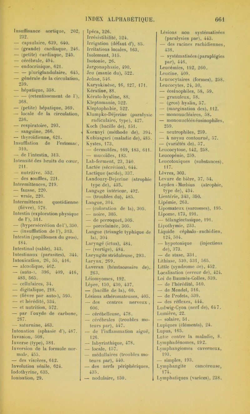 Insuffisance aortique, 202, 232. — capsulaire, 639, 640. — (grande) cardiaque, 246. — (petite) cardiaque, 245. — cérébrale, 494. — endocrinique, 621. — — piuriglandulaire, 645. — générale de la circulation, 239. — hépatique, 358. — — (retentissement de 1'), 368. — (petite) hépatique, 369. — locale de la circulation, 236. — respiratoire, 293. — sanguine, 266. — thyroïdienne, 621. Insufflation de l'estomac, 310. — de l’intestin, 313. Intensité des bruits du cœur, 211. — nutritive, 552. — des souffles, 221. Intermittences, 219. — fausse, 220. — vraie, 220. Intermittente quotidienne (fièvre), 578. Intestin (exploration physique de 1’), 311. — (hypersécrétion de 1’). 350. — (insufflation de 1’), 313. Intestin (papillomes du gros), 184. Intestinal (sable), 313. Intestinaux (parasites), 344. Intoxication, 26 , 55, 416. — alcoolique, 462. — (auto-l, 396, 409, 416, 485, 565. — cellulaires, 34. — digitalique, 218. — (fièvre par auto-), 593. — et hérédité, 534. — et nutrition, 572. — par l’oxyde de carbone, 267. — saturnine, 463. Intonation (aphasie d’), 487. Invasion, 508. Inverse (type), 581. Inversion de la formule nor- male, 455. —' des viscères, 612. Involution sénile. 624. Iodolhyrine, 635. Ionisation, 29. Ipéca, 326. Irrésistibilité, 524. Irrigation (défaut d’), 85. Irritations locales, 163. Isolement, 315. Isotonie, 26. Jargonaphasie, 490. Jeu (manie du), 522. Jeûne, 546. karyokinèse, 16, 127, 171. Kératine, 88. Kérato-hyaline, 88. Kleptomanie, 522. Kleptophobie, 522. Klumpke-Déjerine (paralysie radiculaire, type), 427. Koch (bacille de), 151. . Koranyi (méthode de), 394. Kubisagari (maladie de), 485. Kystes, 173. — dermoïdes, 169, 183, 611. — mucoïdes, 183. Lab-ferment, 23, 340. Lactée (sécrétion), 644. Lactique (acide), 337. Landouzy-Dejerine (atrophie type de), 435. Langage intérieur, 492. — (troubles du), 485. Langue, 304. — (coloration de la), 305. — noire, 305. — de perroquet, 305. — porcelainée, 305. Langue (triangle typhique de la), 304 Laryngé (ictus), 484. — (vertige), 484. Laryngite striduleuse, 293. Larynx, 269. Laveran (hémtaozoaire de), 263. Léiomyomes, 192. Lèpre, 150, 430, 437. — (bacille de la), 60. Lésions athéromateuses, 405. — des centres nerveux , 606. — cérébelleuse, 478. — cérébrales (troubles mo- teurs par), 447. — de l'inflammation aiguë, 126. — labyrinthique, 478. — locale, 157. — médullaires (troubles mo- teurs par), 440. — des nerfs périphériques, 435. — nodulaire, 150. Lésions non systématisées (paralysies par), 443. — des racines rachidiennes, 438. — systématisées (paraplégies par), 446. Leucémies, 192, 260. Leucine, 409. Leucocytaires (formes), 258. Leucocytes, 24, 30, — éosinophiles, 58, 59. — granuleux, 58. — (gros) hyalin, 57. — (margination des), 112. — mononucléaires, 58. — mononucléés éosinophiles, 259. — neutrophiles, 259. — à noyau contourné, 57. — (variétés de), 57. Leucocytose, 142, 258. Leucopénie, 259. Leucotoxiques (substances), 117. Lèvres, 303. Levure de bière, 37, 54. Leyden - Moebius (atrophie, type de), 434. Lientérie, 343, 350. Lipémie, 263. Lipomateux (sarcomes), 195. Lipome, 173, 191. — télangiectasique, 191. Lipothymie, 253. Liquide céphalo-rachidien, 124, 504. — hypotonique (injections de), 373. — de stase, 331. Lithiase, 530. 531, 565. Little (syndrome de), 452. Localisation (erreur de), 424. Loi de Baumès-Colles, 539. — de l’hérédité, 510. — de Mendel, 516. — de Profeta, 539. — des réflexes, 444. Ludwig-Cyon (nerf de), 64 7. Lumière, 22. — solaire, 51. Lupiques (éléments), 24. Lupus, 165. Lutte contre la maladie, 8. Lvmphadénomes, 19 2. Lymphangiomes caverneux, 193. — simples, 193. Lymphangite cancéreuse, 174. Lymphatiques (varices), 238.