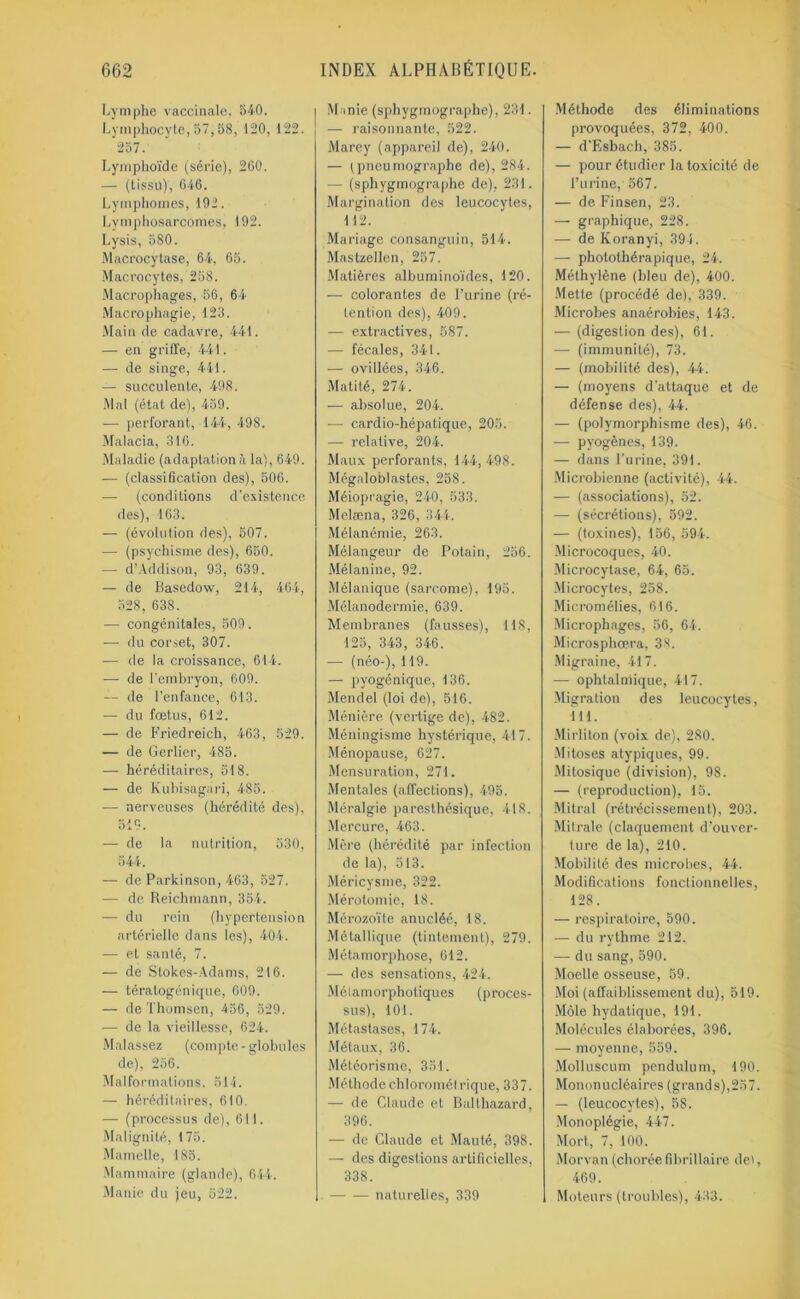 Lymphe vaccinale, 540. Lymphocyte, 57,58, 120, 122. 257. Lymphoïde (série), 260. — (tissu), 646. Lymphomes, 192. Lymphosarcomes, 192. Lysis, 580. Macrocytase, 64, 65. Macrocytes, 258. Macrophages, 56, 64 Macrophagie, 123. Main de cadavre, 441. — en griffe, 441. — de singe, 441. — succulente, 498. Mal (état de), 459. — perforant, 144, 498. Malacia, 316. Maladie (adaptationà la), 649. — (classification des), 506. — (conditions d'existence des), 163. — (évolution des), 507. — (psychisme des), 650. — d’Addison, 93, 639. — de Basedow, 214, 464, 528, 638. •— congénitales, 509. — du corset, 307. — de la croissance, 614. — de l'embryon, 609. — de l’enfance, 613. — du fœtus, 612. — de Friedreich, 463, 529. — de Gerlier, 485. — héréditaires, 518. — de Kubisagiiri, 485. •— nerveuses (hérédité des), 519. — de la nutrition, 530, 544. — de Parkinson, 463, 527. — de Reichmann, 354. — du rein (hypertension artérielle dans les), 404. — et santé, 7. — de Stokes-Adams, 216. — tératogénique, 609. — de Thomsen, 456, 529. — de la vieillesse, 624. Malassez (compte-globules de), 256. Malformations, 514. — héréditaires, 610. — (processus de), 611. Malignité, 175. Mamelle, 185. Mammaire (glande), 644. Manie du jeu, 522. Manie (sphygmographe), 231. — raisonnante, 522. Marey (appareil de), 240. — tpneumographe de), 284. — (sphygmographe de), 231. Margination des leucocytes, 112. Mariage consanguin, 514. Mastzellen, 257. Matières albuminoïdes, 120. — colorantes de l’urine (ré- tention des), 409. — extractives, 587. — fécales, 341. — ovillées, 346. Matité, 274. — absolue, 204. — cardio-hépatique, 205. — relative, 204. Maux perforants, 144, 498. Mégaloblastes, 258. Méiopragie, 240, 533. Melæna, 326, 344. Mélanémie, 263. Mélangeur de Potain, 256. Mélanine, 92. Mélanique (sarcome), 195. Mélanodermie, 639. Membranes (fausses), 118, 125, 343, 346. — (néo-), 119. — pyogénique, 136. Mendel (loi de), 516. Ménière (vertige de), 482. Méningisme hystérique, 417. Ménopause, 627. Mensuration, 271. Mentales (affections), 495. Méralgie paresthésique, 418. Mercure, 463. Mère (hérédité par infection de la), 513. Méricysme, 322. Mérotomie, 18. Mérozoïte anucléé, 18. Métallique (tintement), 279. Métamorphose, 612. — des sensations, 424. Mélamorphotiques (proces- sus), 101. Métastases, 174. Métaux, 36. Météorisme, 351. Méthodechloromél rique, 337. — de Claude et Balthazard, 396. — de Claude et Mauté, 398. — des digestions artificielles, 338. naturelles, 339 Méthode des éliminations provoquées, 372, 400. — d'Esbach, 385. — pour étudier la toxicité de l’urine, 567. — de Finsen, 23. — graphique, 228. —- de Koranyi, 394. — photothérapique, 24. Méthylène (bleu de), 400. Mette (procédé de), 339. Microbes anaérobies, 143. — (digestion des), 61. — (immunité), 73. — (mobilité des), 44. — (moyens d’attaque et de défense des), 44. — (polymorphisme des), 46. — pyogènes, 139. — dans l’urine, 391. Microbienne (activité), 44. — (associations), 52. — (sécrétions), 592. — (toxines), 156, 594. Microcoques, 40. Microcytase, 64, 65. Microcytes, 258. Micromélies, 616. Microphages, 56, 64. Microsphœra, 38. Migraine, 417. — ophtalmique, 417. Migration des leucocytes, 111. Mirliton (voix de), 280. Mitoses atypiques, 99. Mitosique (division), 98. — (reproduction), 15. Mitral (rétrécissement), 203. Mitrale (claquement d’ouver- ture de la), 210. Mobilité des microbes, 44. Modifications fonctionnelles, 128. — respiratoire, 590. — du rythme 212. — du sang, 590. Moelle osseuse, 59. Moi (affaiblissement du), 519. Môle hydatique, 191. Molécules élaborées, 396. — moyenne, 559. Molluscum pendulum, 190. Mononucléaires (grands),257. — (leucocytes), 58. Monoplégie, 447. Mort, 7, 100. Morvan (chorée fibrillaire de», 469. Moteurs (troubles), 433.