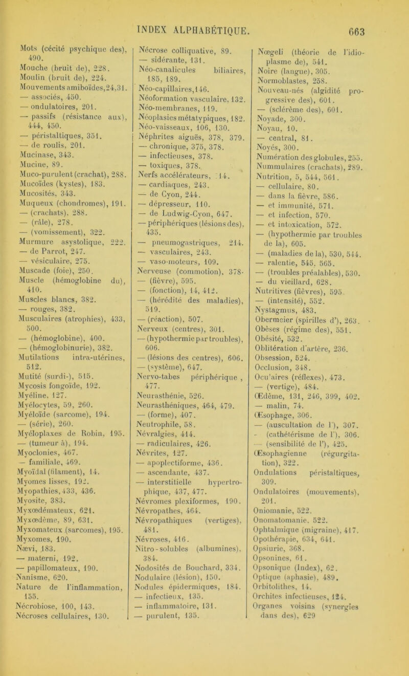 Mots (cécité psychique des), 490. Mouche (bruit de), 228. Moulin (bruit de), 224. Mouvements amiboïdes,24,31. — associés, 450. — ondulatoires, 201. — passifs (résistance aux), 444, 450. — péristaltiques, 351. — de roulis, 201. Mucinase, 343. Mucine, 89. Muco-purulent (crachat), 288. Mucoïdes (kystes), 183. Mucosités, 343. Muqueux (chondromes), 191. — (crachats), 288. — (râle), 278. — (vomissement), 322. Murmure asystolique, 222. — de Parrot, 247. —- vésiculaire, 275. Muscade (foie), 250. Muscle (hémoglobine du), 410. Muscles blancs, 382. — rouges, 382. Musculaires (atrophies), 433, 500. — (hémoglobine), 400. — (hémoglobinurie), 382. Mutilations intra-utérines, 512. Mutité (surdi-), 515. Mycosis fongoïde, 192. Myéline. 127. Myélocytes, 59, 260. Myéloïde (sarcome), 194. — (série), 260. Myéloplaxes de Robin, 195. — (tumeur à), 194. Myoclonies, 467. — familiale, 469. Myoïdal (filament), 14. Myomes lisses, 192. Myopathies, 433, 436. Myosite, 383. Myxcedérnateux, 621. Myxœdème, 89, 631. Myxomateux (sarcomes), 195. Myxomes, 190. Nævi, .183. — materni, 192. — papillomateux, 190. Nanisme, 620. Nature de l’inflammation, 155. Nécrobiose, 100, 143. Nécroses cellulaires, 130. Nécrose colliquativé, 89. — sidérante, 131. Néo-canalicules biliaires, 185, 189. Néo-capillaires,146. Néoformation vasculaire, 132. Néo-membranes, 119. Néoplasies métatypiques, 182. Néo-vaisseaux, 106, 130. Néphrites aiguës, 378, 379. — chronique, 375, 378. — infectieuses, 378. — toxiques, 378. Nerfs accélérateurs, 14. — cardiaques, 243. — de Cyon, 244. — dépresseur, 110. — de Ludwig-Cyon, 647. — périphériques (lésions des), 435. — pneumogastriques, 214. — vasculaires, 243. — vaso-moteurs, 109. Nerveuse (commotion), 378- -— (fièvre), 595. — (fonction), 14, 412. — (hérédité des maladies), 519. — (réaction), 507. Nerveux (centres), 301. — (hypothermiepar troubles), 606. — (lésions des centres), 606. — (système), 647. Nervo-tabes périphérique , 477. Neurasthénie, 526. Neurasthéniques, 464, 479. — (forme), 407. Neutrophile, 58. Névralgies, 414. — radiculaires, 426. Névrites, 127. — apoplectiforme, 436. — ascendante, 437. — interstitielle hypertro- phique, 437, 477. Névromes plexiformes, 190. Névropathes, 464. Névropathiques (vertiges), 481. Névroses, 416. Nitro-solubles (albumines). 384. Nodosités de Bouchard, 334. Nodulaire (lésion), 150. Nodules épidermiques, 184. — infectieux, 135. — inflammatoire, 131. — purulent, 135. Nœgeli (théorie de l’idjo- plasme de), 541. Noire (langue), 305. Normublastes, 258. Nouveau-nés (algidité pro- gressive des), 601. — (sclérème des), 601. Noyade, 300. Noyau, 10. — central, 81. Noyés, 300. Numération desglobules, 255. Nummulaires (crachats), 289. Nutrition, 5, 544, 561. — cellulaire, 80. — dans la fièvre, 586. — et immunité, 571. — et infection, 570. — et intoxication, 572. — (hypothermie par troubles de la), 605. — (maladies de la), 530, 514. — ralentie, 545, 565. — (troubles préalables), 530. — du vieillard, 628. Nutritives (fièvres), 595. — (intensité), 552. Nystagmus, 483. Obermcier (spirilles d’), 263. Obèses (régime des), 551. Obésité, 532. Oblitération d'artère, 236. Obsession, 524. Occlusion, 348. Ocu’aires (réflexes). 473. — (vertige), 484. Œdème, 131, 246, 399, 402. — malin, 74. Œsophage, 306. — (auscultation de 1), 307. — (cathétérisme de I'), 306. (sensibilité de 1’), 425. Œsophagienne (régurgita- tion), 322. Ondulations péristaltiques, 309. Ondulatoires (mouvements), 201. Oniomanie, 522. Onomatomanie. 522. Ophtalmique (migraine), 417. Opothérapie, 634, 641. Opsiurie, 368. Opsonines, fil. Opsonique (Index), 62. Optique (aphasie), 489. Orbitolithes, 14. Orchites infectieuses, 124. Organes voisins (synergies dans des), 629