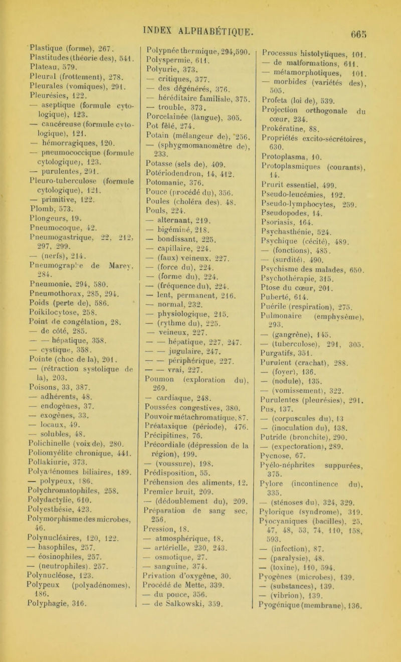 Plastique (forme), 2(57. Plastitudes(théorie des), 541. Plateau, 579. Pleural (frottement), 278. Pleurales (vomiques), 291. Pleurésies, 122. — aseptique (formule cyto- logique), 123. — cancéreuse (formule cyto- logique), 121. — hémorragiques, 120. — pneumococcique (formule cytologique;, 123. — purulentes, 291. Pleuro-tuberculose (formule cytologique), 121. — primitive, 122. Plomb, 573. Plongeurs, 19. Pneumocoque, 42. Pneumogastrique, 22, 212, 297, 299. — (nerfs), 214. Pneumograp'e de Marev. 284. Pneumonie. 294, 580. Pneumothorax, 285, 294. Poids (perte de), 586. Poikilocvtose, 258. Point de congélation, 28. — de côté, 285. — — hépatique, 358. — cystique, 358. Pointe (choc de la), 201. — (rétraction systolique de la), 203. Poisons, 33, 387. — adhérents, 48. — endogènes, 37. — exogènes, 33. — locaux, 49. — solubles, 48. Polichinelle (voix de), 280. Poliomyélite chronique, 441. Pollakiurie, 373. Polvadénomes biliaires, 189. — polypeux, 186. Polychromatophiles, 258. Polydactylie, 610. Polyesthésie, 423. Polymorphisme des microbes, 46. Polynucléaires, 120, 122. — basophiles, 257. — éosinophiles, 257. — (neutrophiles). 257. Polynucléose, 123. Polypeux (polvadénomes), 186. Polyphagie, 316. Polypnée thermique, 294,590. Polyspermie, 611. Polyurie, 373. — critiques, 377. — des dégénérés, 376. — héréditaire familiale, 375. — trouble, 373. Porcelainée (langue), 305. Pot fêlé, 274. Potain (mélangeur de), *256. — (sphygmomanomètre de), 233. Potasse (sels de), 409. Potériodendron, 14, 412. Potomanie, 376. Pouce (procédé du), 356. Poules (choléra des). 48. Pouls, 224. — alternant, 219. — bigéminé, 218. — bondissant, 225. — capillaire, 224. — (faux) veineux, 227. — (force du), 224. — (forme du), 224. — (fréquence du), 224. — lent, permanent, 216. — normal, 232. — physiologique, 215. — (rythme du), 225. — veineux, 227. hépatique, 227, 247. jugulaire, 247. périphérique, 227. vrai, 227. Poumon (exploration du), 269. — cardiaque, 248. Poussées congestives, 380. Pouvoir métachromatique, 87. Préataxique (période), 176. Précipitines, 76. Précordialc (dépression de la région), 199. — (voussure), 198. Prédisposition, 55. Préhension des aliments, 12. Premier bruit, 209. — (dédoublement du), 209. Préparation de sang sec. 256. Pression, 18. — atmosphérique, 18. — artérielle, 230, 243. — osmotique, 27. — sanguine, 374. Privation d’oxygène, 30. Procédé de Mette, 339. — du pouce, 356. — de Salkowski, 359. Processus histolytiques, 101. — de malformations, 611. — mêla morphotiques, 101. — morbides’ (variétés des), 505. Profeta (loi de), 539. Projection orthogonale du cœur, 234. Prokératine, 88. Propriétés excito-sécrétoires, 630. Protoplasma, 10. Protoplasmiques (courants), 14. Prurit essentiel, 499. Pseudo-leucémies, 192. Pseudo-lymphocytes, 259. Pseudopodes, 14. Psoriasis, 164. Psychasthénie, 524. Psychique (cécité), 489. — (fonctions), 485. — (surdité), 490. Psychisme des malades, 650. Psychothérapie, 315. Ptose du cœur, 201. Puberté, 614. Puérile (respiration), 275. Pulmonaire (emphysème), 293. — (gangrène), 145. — (tuberculose), 291, 305. Purgatifs, 351. Purulent (crachat), 288. — (foyer), 136. — (nodule), 135. -— (vomissement), 322. Purulentes (pleurésies), 291. Pus, 137. — (corpuscules du), 13 — (inoculation du), 138. Putride (bronchite), 290. — (expectoration), 289. Pycnose, 67. Pyélo-néphrites suppurées, 375. Pylore (incontinence du), 335. — (sténoses du), 324, 329. Pylorique (syndrome), 319. Pjocyaniques (bacilles). 25, 47, 48, 53, 74. 110, 158, 593. — (infection), 87. — (paralysie), 48. — (toxine), 110, 594. Pyogènes (microbes), 139. — (substances), 139. — (vibrion), 139. Pyogénique (membrane), 136.