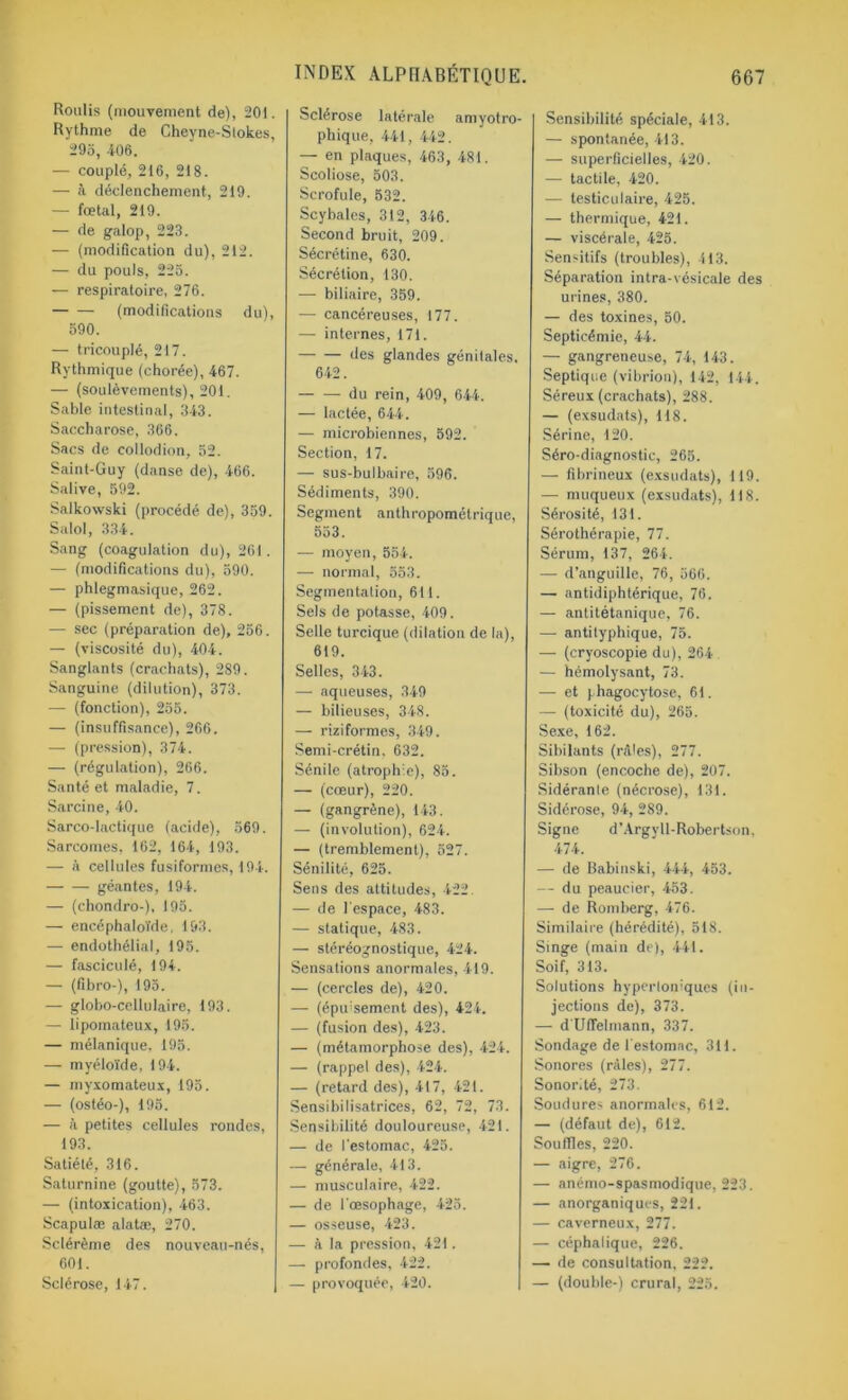 Roulis (mouvement de), 201. Rythme de Cheyne-Stokes, 295, 406. — couplé, 216, 218. — à déclenchement, 219. — fœtal, 219. — de galop, 223. — (modification du), 212. — du pouls, 225. — respiratoire, 276. (modifications du), 590. — tricouplé, 217. Rythmique (chorée), 467. — (soulèvements), 201. Sable intestinal, 343. Saccharose, 366. Sacs de cotlodion, 52. Saint-Guy (danse de), 466. Salive, 592. Salkowski (procédé de), 359. Salol, 334. Sang (coagulation du), 261. — (modifications du), 590. — phlegmasique, 262. — (pissement de), 378. — sec (préparation de), 256. — (viscosité du), 404. Sanglants (crachats), 289. Sanguine (dilution), 373. — (fonction), 255. — (insuffisance), 266. — (pression), 374. — (régulation), 266. Santé et maladie, 7. Sarcine, 40. Sarco-lactique (acide), 569. Sarcomes. 162, 164, 193. — à cellules fusiformes, 194. géantes, 194. — (chondro-), 195. — encéphaloïde, 193. — endothélial, 195. — fasciculé, 194. — (fibro-), 195. — globo-cellu faire, 193. — lipomateux, 195. — mélanique. 195. — myéloïde, 194. — myxomateux, 195. — (ostéo-), 195. — à petites cellules rondes, 193. Satiété, 316. Saturnine (goutte), 573. — (intoxication), 463. Scapulæ alatæ, 270. Sclérème des nouveau-nés, 601. Sclérose, 147. INDEX ALPHABÉTIQUE. Sclérose latérale amyotro- phique, 441, 442. — en plaques, 463, 481. Scoliose, 503. Scrofule, 532. Scybales, 312, 346. Second bruit, 209. Sécrétine, 630. Sécrétion, 130. — biliaire, 359. — cancéreuses, 177. — internes, 171. des glandes génitales, 642. du rein, 409, 644. — lactée, 644. — microbiennes, 592. Section, 17. — sus-bulbaire, 596. Sédiments, 390. Segment anthropométrique, 553. — moyen, 554. — normal, 553. Segmentation, 611. Sels de potasse, 409. Selle turcique (dilation de la), 619. Selles, 343. — aqueuses, 349 — bilieuses, 348. — riziformes, 349. Semi-crétin. 632. Sénile (atrophie), 85. —■ (cœur), 220. — (gangrène), 143. — (involution), 624. — (tremblement), 527. Sénilité, 625. Sens des attitudes, 422 — de l'espace, 483. — statique, 483. — stéréognostique, 424. Sensations anormales, 419. — (cercles de), 420. — (épuisement des), 424. — (fusion des), 423. — (métamorphose des), 424. — (rappel des), 424. — (retard des), 417, 421. Sensibilisatrices, 62, 72, 73. Sensibilité douloureuse, 421. — de l'estomac, 425. — générale, 413. — musculaire, 422. — de l'œsophage, 425. — osseuse, 423. — à la pression, 421. — profondes, 422. — provoquée, 420. 667 Sensibilité spéciale, 413. — spontanée, 413. — superficielles, 420. — tactile, 420. — testiculaire, 425. — thermique, 421. — viscérale, 425. Sensitifs (troubles), 413. Séparation intra-vésicale des urines, 380. — des toxines, 50. Septicémie, 44. — gangreneuse, 74, 143. Septique (vibrion), 142, 144. Séreux (crachats), 288. — (exsudats), 118. Sérine, 120. Séro-diagnostic, 265. — fibrineux (exsudats), 119. — muqueux (exsudats), 118. Sérosité, 131. Sérothérapie, 77. Sérum, 137, 264. — d’anguille, 76, 566. — antidiphtérique, 76. — antitétanique, 76. — antityphique, 75. — (cryoscopie du), 264 — hémolysant, 73. — et phagocytose, 61. — (toxicité du), 265. Sexe, 162. Sibilants (râles), 277. Sibson (encoche de), 207. Sidérante (nécrose), 131. Sidérose, 94, 289. Signe d’Argyll-Robertson. 474. — de Babinski, 444, 453. — du peaucier, 453. — de Romberg, 476. Similaire (hérédité), 518. Singe (main de), 441. Soif, 313. Solutions hypertoniques (in- jections de), 373. — d'Uffelmann, 337. Sondage de l'estomac, 311. Sonores (râles), 277. Sonorité, 273. Soudures anormales, 612. — (défaut de), 612. Souffles, 220. — aigre, 276. — anémo-spasmodique, 223. — anorganiques, 221. — caverneux, 277. — céphalique, 226. — de consultation. 222. — (double-) crural, 225.