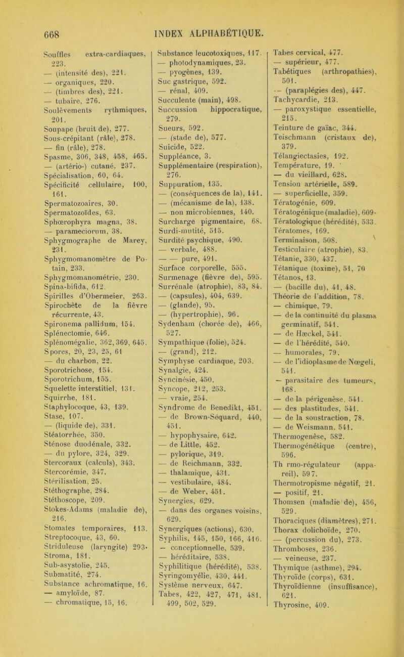 Souffles extra-cardiaques, 223. — (intensité des), 22t. — organiques, 220. — (timbres des), 221. — tubaire, 276. Soulèvements rythmiques, 201. Soupape (bruit de), 277. Sous-crépitant (râle), 278. — fin (râle), 278. Spasme, 306, 348, 458, 465. — (artério-) cutané, 237. Spécialisation, 60, 64. Spécificité cellulaire, 100, 161. Spermalozoaires, 30. Spermatozoïdes, 63. Sphœrophyra magna, 38. — parameciorum, 38. Sphygmographe de Marey. 231. Sphygmomanomètre de Po- tain, 233. Sphygmomanométrie, 230. Spina-bifida, 612. Spirilles d’Obermeier, 263. Spirochète de la fièvre récurrente, 43. Spironema pallidum, 154. Splénectomie, 646. Splénomégalie, 362,369,645. Spores, 20, 23, 25, 61 — du charbon, 22. Sporotrichose, 154. Sporolrichum, 155. Squelette interstitiel, 131. Squirrhe, 181. Staphylocoque, 43, 139. Stase, 107. — (liquide de), 331. Stéalorrhée, 350. Sténose duodénale, 332. — du pylore, 324, 329. Stercoraux (calculs), 343. Stercorémie, 347. Stérilisation, 25. Stéthograplie, 284. Stéthoscope, 209. Stokes-Adams (maladie de), 216. Stomates temporaires, 113. Streptocoque, 43, 60. Striduleuse (laryngite) 293- Stroma, 181. Sub-asystolie, 245. Submatité, 274. Substance achromatique, 16. — amyloïde, 87. — chromatique, 15, 16. Substance leucotoxiques, 117. — photodynamiques, 23. — pyogènes, 139. Suc gastrique, 592. — rénal, 409. Succulente (main), 498. Succussion hippocratique, 279. Sueurs, 592. —■ (stade de), 577. Suicide, 522. Suppléance, 3. Supplémentaire (respiration), 276. Suppuration, 135. — (conséquences de la), 141. — (mécanisme delà), 138. — non microbiennes, 140. Surcharge pigmentaire, 68. Surdi-mutité, 515. Surdité psychique, 490. — verbale, 488. — — pure, 491. Surface corporelle, 555. Surmenage (fièvre de), 595. Surrénale (atrophie), 83, 84. — (capsules), 404, 639. — (glande), 95. — (hypertrophie), 96. Sydenham (chorée de), 466, 527. Sympathique (folie), 524. — (grand), 212. Symphyse cardiaque, 203. Synalgie, 424. Syncinésie, 450. Syncope, 212, 253. — vraie, 254. Syndrome de Benedikt, 451. — de Brown-Séquard, 440, 451. — hypophysaire, 642. — de Litlle, 452. — pylorique, 319. — de Iteichmann, 332. — thalamique, 431. — vestibu taire, 484. — de Weber. 451. Synergies, 629. — dans des organes voisins. 629. Synergiques (actions), 630. Syphilis, 145, 150, 166, 416. — ccnceptionnelle, 539. — héréditaire, 538. Syphilitique (hérédité), 538. Syringomyélie, 430, 441. Système nerveux, 647. Tabes, 422, 427, 471, 481. 499, 502, 529. Tabes cervical, 477. — supérieur, 477. Tabétiques (arthropathies), 501. -- (paraplégies des), 447. Tachycardie, 213. — paroxystique essentielle, 215. Teinture de gaïae, 344. Teischmann (cristaux de), 379. Télangiectasies, 192. Température, 19. ' — du vieillard, 628. Tension artérielle, 589. — superficielle, 359. Tératogénie, 609. Tératogénique(maladie), 609- Tératologique (hérédité), 533. Tératomes, 169. Terminaison. 508. Testiculaire (atrophie), 83. Tétanie, 330, 437. Tétanique (toxine), 51, 70 Tétanos, 13. — (bacille du), 41, 48. Théorie de l'addition, 78. — chimique, 79. — de la continuité du plasma germinatif, 541. — de Hæckel, 541. — de l’hérédité, 540. — humorales, 79. •— de l’idioplasmede Nœgeli, 541. — parasitaire des tumeurs, 16S. — delà périgenèse. 541. — des plastitudes, 541. — de la soustraction, 78. — de Weismann. 541. Thermogenèse, 582. Thermogénétique (centre), 596. Th rmo-régulateur (appa- reil), 59 7. Thermotropisme négatif, 21. — positif, 21. Thomsen (maladie de), 456, 529. Thoraciques (diamètres), 271. Thorax dolichoïde, 270. — (percussion du), 273. Thromboses, 236. — veineuse, 237. Thymique (asthme), 294. Thyroïde (corps), 631. Thyroïdienne (insuffisance), 621. Thyrosine, 409.