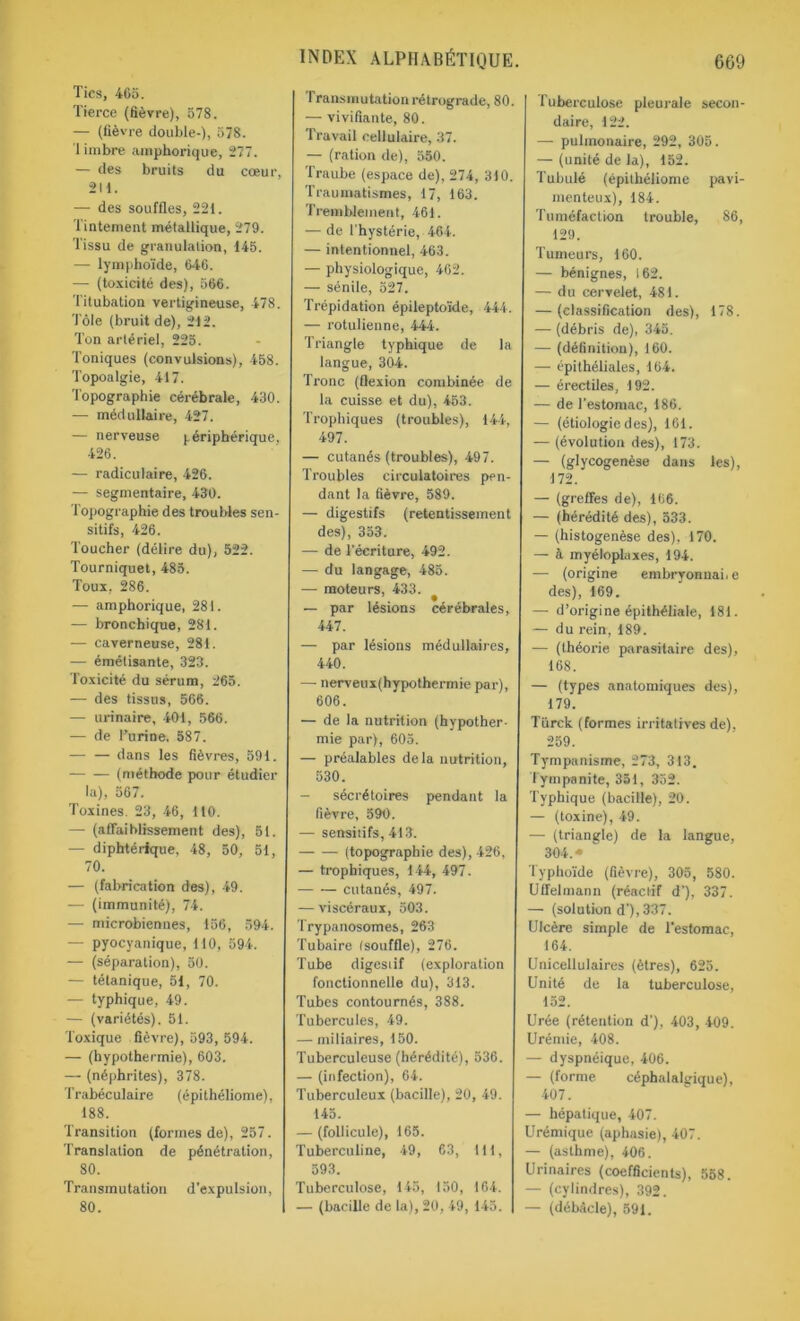 Tics, 465. Tierce (fièvre), 578. — (fièvre double-), 578. 1 imbre amphorique, 277. — des bruits du cœur, 2U. — des souffles, 221. Tintement métallique, 279. Tissu de granulation, 145. — lymphoïde, 646. — (toxicité des), 566. Titubation vertigineuse, 478. Tôle (bruit de), 212. Ton artériel, 225. Toniques (convulsions), 458. Topoalgie, 417. Topographie cérébrale, 430. — médullaire, 427. — nerveuse périphérique, 426. — radiculaire, 426. — segmentaire, 430. Topographie des troubles sen- sitifs, 426. Toucher (délire du), 522. Tourniquet, 485. Toux, 286. — amphorique, 281. — bronchique, 281. — caverneuse, 281. — émétisante, 323. Toxicité du sérum, 265. — des tissus, 566. — urinaire, 401, 566. — de l’urine. 587. — — dans les fièvres, 591. — — (méthode pour étudier la), 567. Toxines. 23, 46, 110. — (affaiblissement des), 51. — diphtérique, 48, 50, 51, 70. — (fabrication des), 49. — (immunité), 74. — microbiennes, 156, 594. — pyocyanique, T10, 594. — (séparation), 50. — tétanique, 51, 70. — typhique, 49. — (variétés). 51. Toxique fièvre), 593, 594. — (hypothermie), 603. — (néphrites), 378. Trabéculaire (épithéliome), 188. Transition (formes de), 257. Translation de pénétration, 80. Transmutation d’expulsion, 80. Transmutation rétrograde, 80. — vivifiante, 80. Travail cellulaire, 37. — (ration de), 550. Traube (espace de), 274, 310. Traumatismes, 17, 163. Tremblement, 461. — de l'hystérie, 464. — intentionnel, 463. — physiologique, 462. — sénile, 527. Trépidation épileptoïde, 444. — rotulienne, 444'. Triangle typhique de la langue, 304. Tronc (flexion combinée de la cuisse et du), 453. Trophiques (troubles), 144, 497. — cutanés (troubles), 497. Troubles circulatoires pen- dant la fièvre, 589. — digestifs (retentissement des), 353. — de l'écriture, 492. — du langage, 485. — moteurs, 433. — par lésions cérébrales, 447. — par lésions médullaires, 440. — nerveux(hypothermie par), 606. — de la nutrition (hypother- mie par), 605. — préalables delà nutrition, 530. — sécrétoires pendant la fièvre, 590. — sensitifs, 4)3. (topographie des), 426, — trophiques, 144, 497. cutanés, 497. — viscéraux, 503. Trypanosomes, 263 Tubaire (souffle), 276. Tube digestif (exploration fonctionnelle du), 313. Tubes contournés, 388. Tubercules, 49. — miliaires, 150. Tuberculeuse (hérédité), 536. — (infection), 64. Tuberculeux (bacille), 20, 49. 145. — (follicule), 165. Tuberculine, 49, 63, 111, 593. Tuberculose, 145, 150, 164. — (bacille de la), 20, 49, 145. Tuberculose pleurale secon- daire, 122. — pulmonaire, 292, 305. — (unité de la), 152. Tubulé (épithéliome pavi- menteux), 184. Tuméfaction trouble, 86, 129. Tumeurs, 160. — bénignes, 162. — du cervelet, 481. — (classification des), 178. — (débris de), 345. — (définition), 160. -— épithéliales, 164. — érectiles, 192. — de l'estomac, 186. — (étiologie des), 161. — (évolution des), 173. — (glycogenèse dans les), 172. — (greffes de), 166. — (hérédité des), 533. — (histogenèse des), 170. — à myéloplaxes, 194. — (origine embryonnaire des), 169. — d’origine épithéliale, 181. — du rein, 189. — (théorie parasitaire des), 168. — (types anatomiques des), 179. Türck (formes irritatives de). 259. Tympanisme, 273, 313. 1 ympanite, 351, 352. Typhique (bacille), 20. — (toxine), 49. — (triangle) de la langue, 304. • Typhoïde (fièvre), 305, 580. Ulfelmann (réactif d’), 337. — (solution d'), 337. Ulcère simple de l’estomac, 164. Unicellulaires (êtres), 625. Unité de la tuberculose, 152. Urée (rétention d’), 403, 409. Urémie, 408. — dyspnéique, 406. — (forme céphalalgique), 407. — hépatique, 407. Urémique (aphasie), 407. — (asthme), 406. Urinaires (coefficients), 558. — (cylindres), 392. — (débâcle), 591.