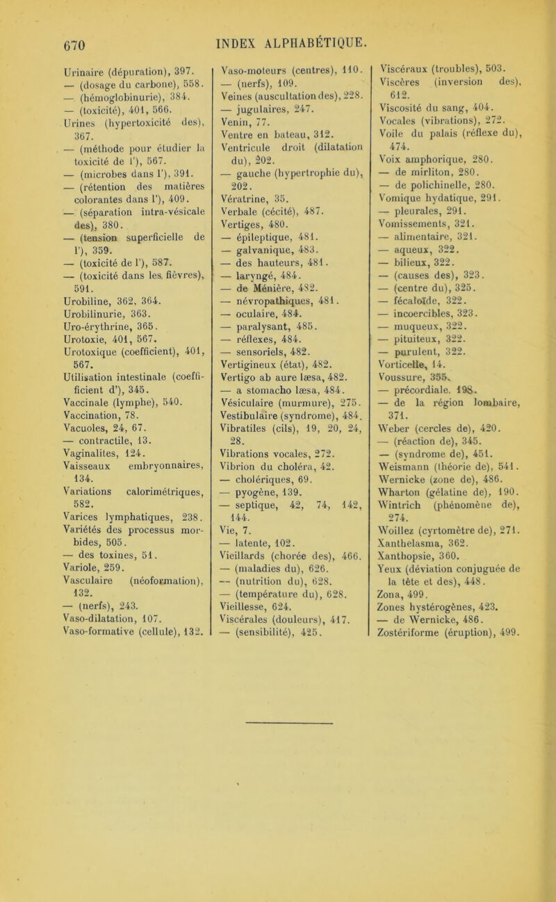 Urinaire (dépuration), 397. — (dosage du carbone), 558. — (hémoglobinurie), 384. — (toxicité), 401, 560. Urines (hypertoxicité des), 367. — (méthode pour étudier la toxicité de 1'), 567. — (microbes dans 1'), 391. — (rétention des matières colorantes dans 1'), 409. — (séparation intra-vésicale des), 380. — (tension superficielle de 1'), 359. — (toxicité de 1), 587. — (toxicité dans les, fièvres), 591. Urobiline, 362. 364. Urobilinurie, 363. Uro-érythrine, 365. Uroloxie, 401, 567. Urotoxique (coefficient), 401, 567. Utilisation intestinale (coeffi- ficient d’), 345. Vaccinale (lymphe), 540. Vaccination, 78. Vacuoles, 24, 67. — contractile, 13. Vaginalites, 124. Vaisseaux embryonnaires, 134. Variations calorimétriques, 582. Varices lymphatiques, 238. Variétés des processus mor- bides, 505. — des toxines, 51. Variole, 259. Vasculaire (néoformation), 132. — (nerfs), 243. Vaso-dilatation, 107. Vaso-formative (cellule), 132. Vaso-moteurs (centres), 110. — (nerfs), 109. Veines (auscultationdes), 228. — jugulaires, 247. Venin, 77. Ventre en bateau, 312. Ventricule droit (dilatation du), 202. — gauche (hypertrophie du), 202. Vératrine, 35. Verbale (cécité), 487. Vertiges, 480. — épileptique, 481. — galvanique, 483. — des hauteurs, 481. — laryngé, 484. — de Ménière, 482. — névropathiques, 481. — oculaire, 484. — paralysant, 485. — réflexes, 484. — sensoriels, 482. Vertigineux (étal), 482. Vertigo ab aure læsa, 482. — a stomacho læsa, 484. Vésiculaire (murmure), 275. Vestibulaire (syndrome), 484. Vibraliles (cils), 19, 20, 24, 28. Vibrations vocales, 272. Vibrion du choléra, 42. — cholériques, 69. — pyogène, 139. — septique, 42, 74, 142, 144. Vie, 7. — latente, 102. Vieillards (chorée des), 466. — (maladies du), 626. — (nutrition du), 628. — (température du), 628. Vieillesse, 624. Viscérales (douleurs), 417. — (sensibilité), 425. Viscéraux (troubles), 503. Viscères (inversion des), 612. Viscosité du sang, 404. Vocales (vibrations), 272. Voile du palais (réflexe du), 474. Voix amphorique, 280. — de mirliton, 280. — de polichinelle, 280. Vomique hydatique, 291. — pleurales, 291. Vomissements, 321. — alimentaire, 321. — aqueux, 322. — bilieux, 322. — (causes des), 323. — (centre du), 325. — fécatoïde, 322. — incoercibles, 323. — muqueux, 322. — pituiteux, 322. — purulent, 322. Vorticelle, 14. Voussure, 355, — précordiale. 198. — de la région lombaire, 371. Weber (cercles de), 420. — (réaction de), 345. — (syndrome de), 451. Weismann (théorie de), 541. Wernicke (zone de), 486. Wharton (gélatine de), 190. Wintrich (phénomène de), 274. Woillez (cyrtomètre de), 271. Xanthelasma, 362. Xanthopsie, 360. Yeux (déviation conjuguée de la tète et des), 448. Zona, 499. Zones hystérogènes, 423. — de Wernicke, 486. Zostériforme (éruption), 499.