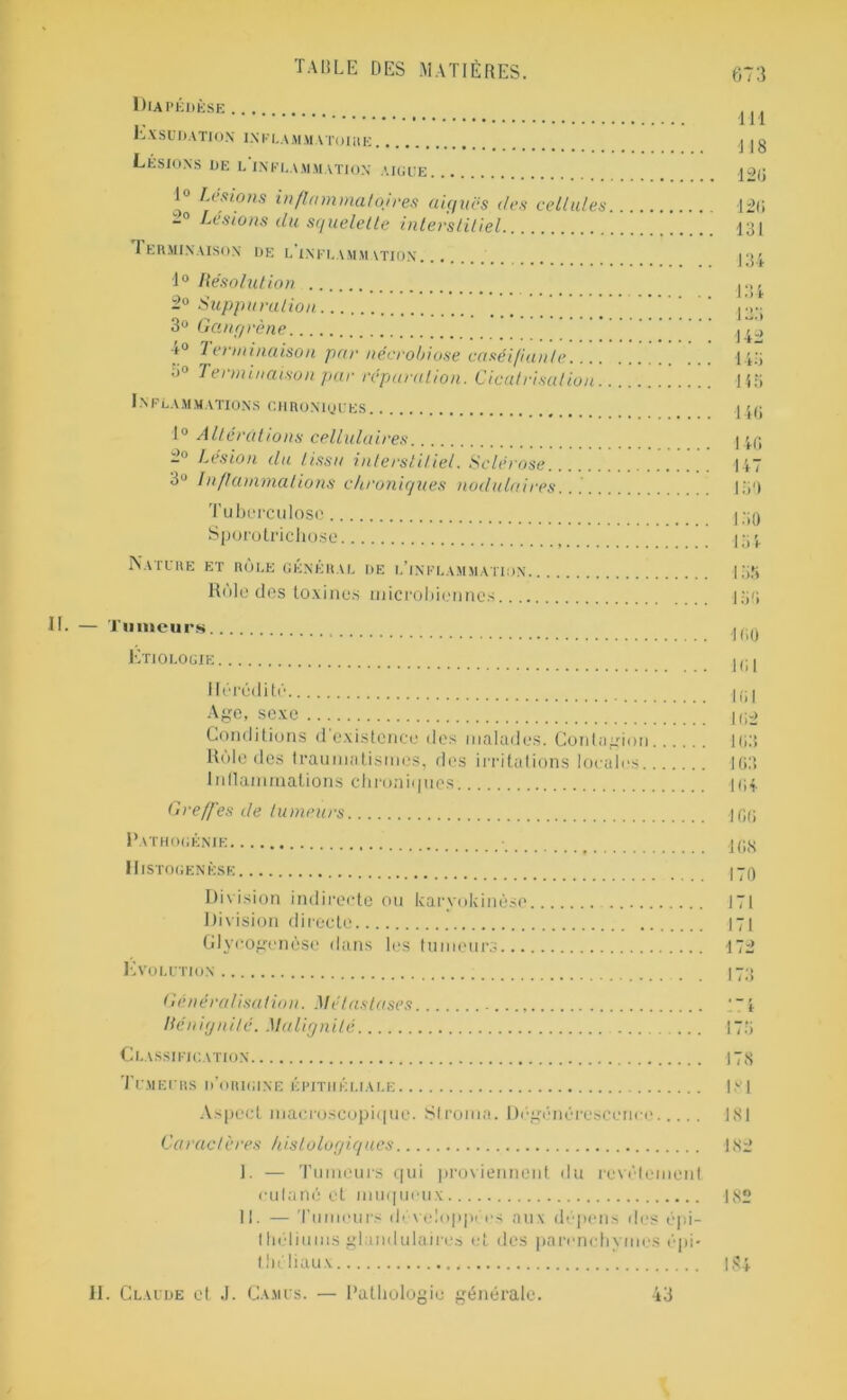 Diapédèse Exsudation inklammatoihe Lésions de l'inflammation aigue 1° Lésions inflammatoires niques des cellules Lésions du squelette interstitiel Terminaison de l'inflammation 1° Résolution 2° Suppuration 3° Gangrène ■i° 7 ei minaison par nécrobiose caséifiante. 3» Terminaison par réparation. Cicatrisation. INFLAMMATIONS CHRON1QUES 1° Altérations cellulaires -° Lésion du tissa interstitiel. Sclérose. 3U Inflammations chroniques nodulaires Tuberculose. Sporotrichose Nature et rôle général de l’inflammation Rôle des toxines microbiennes.... 111 118 12(1 12(1 131 134 134 133 142 143 145 146 140 147 150 150 150 — Tumeurs Etiologie Hérédité Age, sexe Conditions d existence des malades. Contagion Unie des traumatismes, des irritations locales 1 ntlammations chroniques Greffes de tumeurs Pathogénie Histogenèse Division indirecte ou karvokinèse Division directe Glycogenèse dans les tumeurs Evolution Généralisation. Métastases Bénignité. Malignité Classification Tumeurs d’origine épithéliale Aspect macroscopique. Stroma. Dégénérescence Caractères histologiques I. — Tumeurs qui proviennent du revêtement cutané et muqueux II. — Tumeurs développées aux dépens des épi- théliums glandulaires et des parenchymes épi- thé baux II. Claude et J. Camus. — Pathologie générale. 160 161 161 162 163 163 104 106 168 170 171 171 172 178 181 181 182 182 184 43