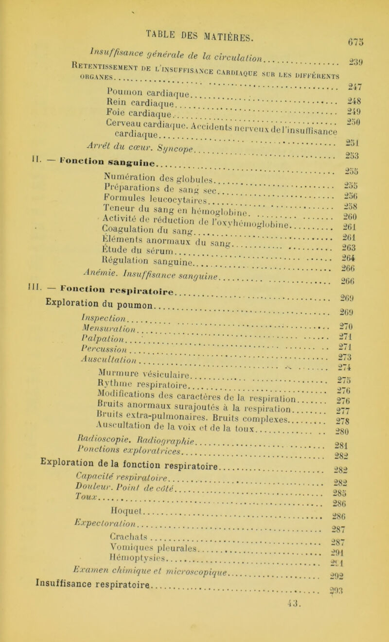 Insuffisance générale de la circulation Retentissement de l'insuffla ORGANES * DIAQUE SUR LES DIFFÉRENTS 947 Poumon cardiaque Rein cardiaque 248 Foie cardiaque......... 249 Gecardiaqued,.a.,!UC' 01 VCUx l'insuIfis'ancç Arrêt du cœur. Sgncope IL — Fonction sanguine. Numération des globules Préparations de sang sec “°5 Formules leucocytaires 25,J Teneur du sang en hémoglobine.;.' 2 Activité do réduction de l’oxyhéinoglobinè' ‘ 2 Coagulation du sang.... ~J Éléments anormaux dû'sang.'.V.'.V.V tri Etude du sérum Régulation sanguine.'. 264 Anémie. Insuffisance sanguine 0(.(J III — Fonction respiratoire Exploration du poumon , 260 Inspection. Mensuration 270 Palpation....' 271 Percussion 2/1 Auscultation. 2/3 Murmure vésiculaire Rythme respiratoire ^1°. Modifications des caractères de la respiration ! 276 Bruits anormaux surajoutés à la respiration. ..  977 . 'u,ts extra-pulmonaires. Bruits complexes ' 278 Auscultation de la voix et de la toux ->8(J Radioscopie. Radiographie ç>s, Ponctions exploratrices 2 Exploration delà fonction respiratoire „>8.> Capacité respiratoire . a ~ Douleur. Point de côté. . Toux 280 286 Ho‘iuel tm Expectoration 287 Crachats w,8_ Vomiques pleurales ~y«t Hémoptysies Examen chimique et microscopique..... . ->09 Insuffisance respiratoire