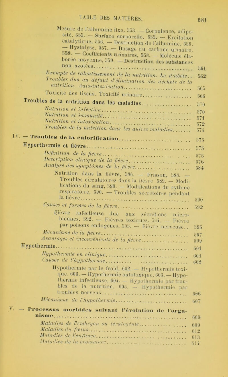 Mesure de l'albumine Rxe, 553. - Corpulence, adipo- sité ,000. — Surface corporelle, 555. — Excitation catalytique, 5u0.^— Destruction de l'albumine, 550. Hystolyse, — Dosage du carbone urinaire, — Coeffidents urinaires, 558. — Molécule éla- noi ec moyenne, 55!). — Destruction des substances non azotées Exemple de ralentissement de la nutrition. Le diabète.. roubles dus au défaut d’élimination des déchets de la nutrition. Auto-intoxication toxicité dos tissus. Toxicité urinaire Troubles de la nutrition dans les maladies Nutrition et infection Nutrition et immunité Nutrition et intoxication 1 roubles de la nutrition dans les autres maladies 501 502 505 500 570 570 571 572 574 — Troubles de la calorification Hyperthermie et fièvre Hé finition de la fièvre Description clinique de la fièvre... Analyse des symptômes de la fièvre .Nul i ilion dans la lievre, 580. — Frisson, 588. Troubles circulatoires dans la lièvre 580. — Modi- fications du sang, 500. — Modifications du rythme respiratoire, 590. — Troubles sécrétoires pendant la fièvre Causes et formes de la fièvre fièvre infectieuse due aux sécrétions micro- biennes, 502. — Fièvres toxiques, 504. — Fièvre par poisons endogènes, 505. — Fièvre nerveuse.. Mécanisme de la fièvre Avantages et inconvénients de la fièvre Hypothermie Hypothermie en clinique Causes de Vhypothermie Hypothermie par le froid, 002. — Hypothermie toxi- que, 003. — Hypothermie aulotoxique, 003. — Hypo- thermie infectieuse, 604. — Hypothermie par trou- bles de la nutrition, 005. — Hypothermie par troubles nerveux Mécanisme de l’hypothermie 575 575 575 570 584 500 502 595 507 509 001 001 002 000 007 — Processus morbides suivant l’évolution «le l'orga- nisme Maladies de l'embryon ou tératogénie Maladies du fœtus Maladies de l’enfance Maladies de la croissance 609 000 012 013 0! V