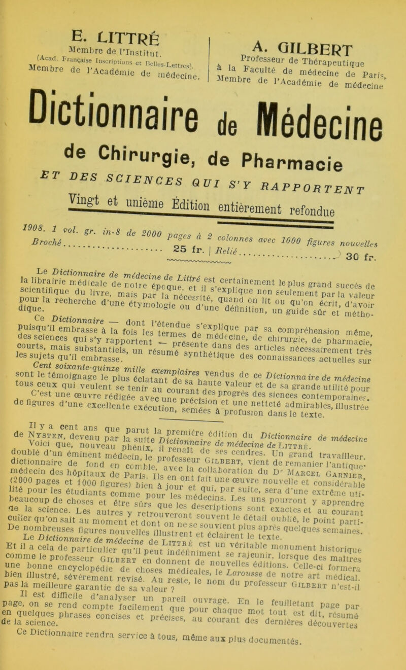 E. LITTRÉ Membre de l’Institut. (Acacl. Française Inscriptions et tvn - r Membre de bAcademie A. GILBERT Professeur de Thérapeutique afp1, acult6 de médecine de Parte - embre de l’Académie de médecine ue 1 Académie de médecine Dictionnaire de Médecine de Chirurgie, de Pharmacie £r DES «VI S'Y RAPP0BTENT Vingt et unième Édition entièrement iv-fons,,,, 1908■ 1 voL gr. in-8 de 2000 pa-es à 2 ZT Broché... . P t ^ aV6C 1000 ^ures nouvelles 30 fr. la librairie n ôdicalc 1ie ^ofrTépotu^T/^ Certainement le plus grand succès de scientifique du livre, mais nar h nl! ' /'explique non seulement par la v aîeïr Ce* r;CherChe d’Une «■«•««• ouXSl;1 méS- Ce Dictionnaire donf pAf i Puisqu’il embrasse à la fois les termes6 de ^ ah ^ Par Sa comPréhension même courte'6^68 qui s’y rapportent - présente d^ns‘de* 6,cpirur^ie> de Pharmacie, les sujets îu’iremïrLTe1.8’Un réSUmé Synthélique des^aL^eT^tSes su? SOnÆVmSïf^ ce Dictionnaire de médecine 0Uc?sru„^~ de figures d’une excellente exécution, IU»*é« de NysTEN^devenu par lSYmte iSî™1'êP? édi,ion du dictionnaire de médecine , Voici que, nouveau ihôniï U rennTîTf de méd^ne de Littré. doublé d'un éminent médecin, le professeur Gir a grand ,ravailleur. dictionnaire de fond en comble Vvrff ^, , RT’ vient de rernani'er l’antique- médecin des hôpitaux de Parte tte en '? fCO'laboration du D' Marcel Garder (2000 pages et 1000 figures)* bien à iour'UnC œuTre nouveIIe et considérable Eté pour les étudiants comme pour îe,n ahT-’ P'’x SUite’ sera d',ine extrême utte beaucoup de choses et être n,,i ,L id • Les l,ns Pourront y apprendre de la science. Les autres «actes et* auZTant cuner qu on sait au moment et dont nr,c ‘ int C dé tai 0l|hbé, le point parti- De sis* ~ vrïïSK es**- Et il a cela de particulier qï’üpï uMnd^tinirnemJ™**‘ 'C ni.0m,ment historique comme le professeur Gilbert en donner. T SeRajeunir’ iorsdue des maîtres une bonne encyclopédie de choses médicales édillions' Celle'ci formera bien illustré, sévèrement révisé Au Sste te nom du <iC notre arl »*dical. pas la meilleure garantie de sa valeur ? professeur Gilbert n’est-H enc/^c^^ud^comp^e1 facilem^nt^'que pour^haque^mc)6 £• fscSphrases “nds's « **-*« Ce Dictionnaire rendra service à tous, même aux plus documentés.