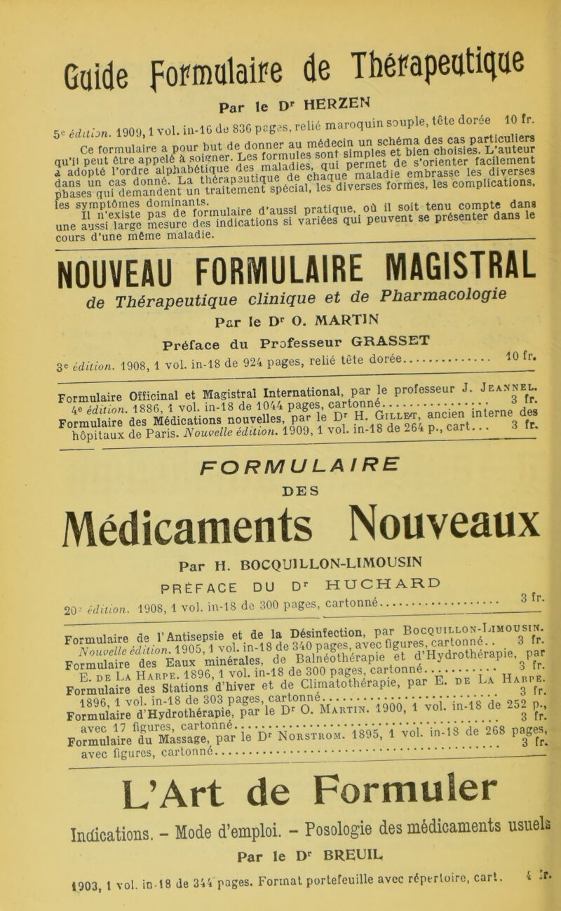 Guide formulaire de Thérapeutique Par le Dr HERZEN iilthn i90g l vol. in-1 G de 830 pages, relié maroquin souple, télé dorée 10 Ir. e<Ce^ormulaire a Peur -^ç^éj^g^ormulésstuiTs^mplM et^n chofsl^L'aute^ Î-3JS? S^îu1^eâa“tiit'SatÈSS?mmï spécial, les diverses iormes, les complications, les symptômes d°minants d’aussi pratique, où il soit tenu compte dans une Lïlife Su™ qui peuvent se présenter dans le cours d’une même maladie. _____ NOUVEAU FORMULAIRE MAGISTRAL de Thérapeutique clinique et de Pharmacologie Par le Dr O. MARTIN Préface du Professeur GRASSET 3e édition. 1908, 1 vol. in-18 de 924 pages, relié tete doree 10 fr» Formulaire Officinal et Magistral International, par le professeur J. jEASneu. • édition. 1886,1 vol. in-18 de 1044 pages, cartonné. ..^ .^..■ ■ ■ jn • Jd£ Formulaire des Médications nouvelles, par le Dr H. Gillot, ancien interne u hôpitaux de Paris. Nouvelle édition. 1909, 1 vol, m-18 de 264 p„ cart.. ■ 3 fr. formulaire DES Médicaments Nouveaux Par H. BOCQU1LLON-LIMOUSIN PRÉFACE DU Dr HUCHARD 203 édition. 1908, 1 vol. in-18 de 300 pages, cartonné 3 fr. F„?m”nL‘re* Ses SÜfÆ «'* Formulaire°d’Hydrothérapie^3parTe Dr O. Martin. 1900, 1 voi. in-18 de 252 p., pSSÆÆ ié 'Ü Norstrom.' Ï88Ï,-, Vol! in-18'di '™ >•£ avec figures, cartonné 1 L’Art de Formuler Indications. - Mode d’emploi. - Posologie des médicaments usuels Par le Dr BREEIL, 1903, t vol. in-18 de 344 pages. Format portefeuille avec répertoire, cart. 4 .T.